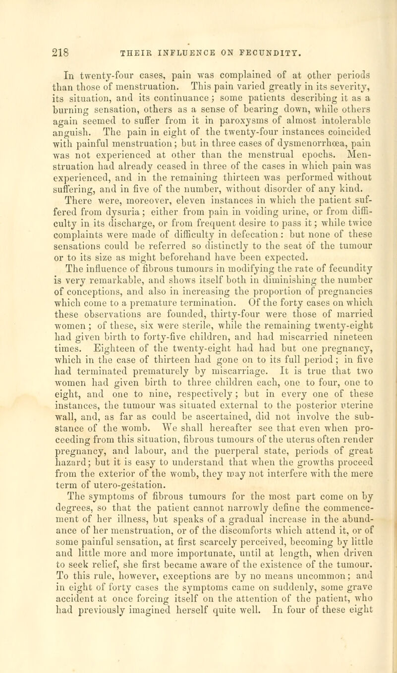 In twenty-four cases, pain was complained of at other periods than those of menstruation. This pain varied greatly in its severity, its situation, and its continuance; some patients describing it as a burning sensation, others as a sense of bearing down, while others again seemed to suffer from it in paroxysms of almost intolerable anguish. The pain in eight of the twenty-four instances coincided with painful menstruation; but in three cases of dysmenorrhoea, pain was not experienced at other than the menstrual epochs. Men- struation had already ceased in three of the cases in which pain was experienced, and in the remaining thirteen was performed without suffering, and in five of the number, without disorder of any kind. There were, moreover, eleven instances in which the patient suf- fered from dysuria; either from pain in voiding urine, or from diffi- culty in its discharge, or from frequent desire to pass it; while twice complaints Avere made of difficulty in defecation: but none of these sensations could be referred so distinctly to the seat of the tumour or to its size as might beforehand have been expected. The influence of fibrous tumours in modifying the rate of fecundity is very remarkable, and shows itself both in diminishing the number of conceptions, and also in increasing the proportion of pregnancies which come to a premature termination. Of the forty cases on which these observations are founded, thirty-four were those of married women ; of these, six were sterile, while the remaining twenty-eight had given birth to forty-five children, and had miscarried nineteen times. Eighteen of the twenty-eight had had but one pregnancy, which in the case of thirteen had gone on to its full period; in five had terminated prematurely by miscarriage. It is true that two women had given birth to three children each, one to four, one to eight, and one to nine, respectively; but in every one of these instances, the tumour was situated external to the posterior uterine ■wall, and, as far as could be ascertained, did not involve the sub- stance of the womb. We shall hereafter see that even when pro- ceeding from this situation, fibrous tumours of the uterus often render pregnancy, and labour, and the puerperal state, periods of great hazard; but it is easy to understand that when the growths proceed from the exterior of the womb, they may not interfere with the mere term of utero-gestation. The symptoms of fibrous tumours for the most part come on by degrees, so that the patient cannot narrowly define the commence- ment of her illness, but speaks of a gradual increase in the abund- ance of her menstruation, or of the discomforts which attend it, or of some painful sensation, at first scarcely perceived, becoming by little and little more and more importunate, until at length, when driven to seek relief, she first became aware of the existence of the tumour. To this rule, however, exceptions are by no means uncommon; and in eight of forty cases the symptoms came on suddenly, some grave accident at once forcing itself on the attention of the patient, who had previously imagined herself c^uite well. In four of these eight