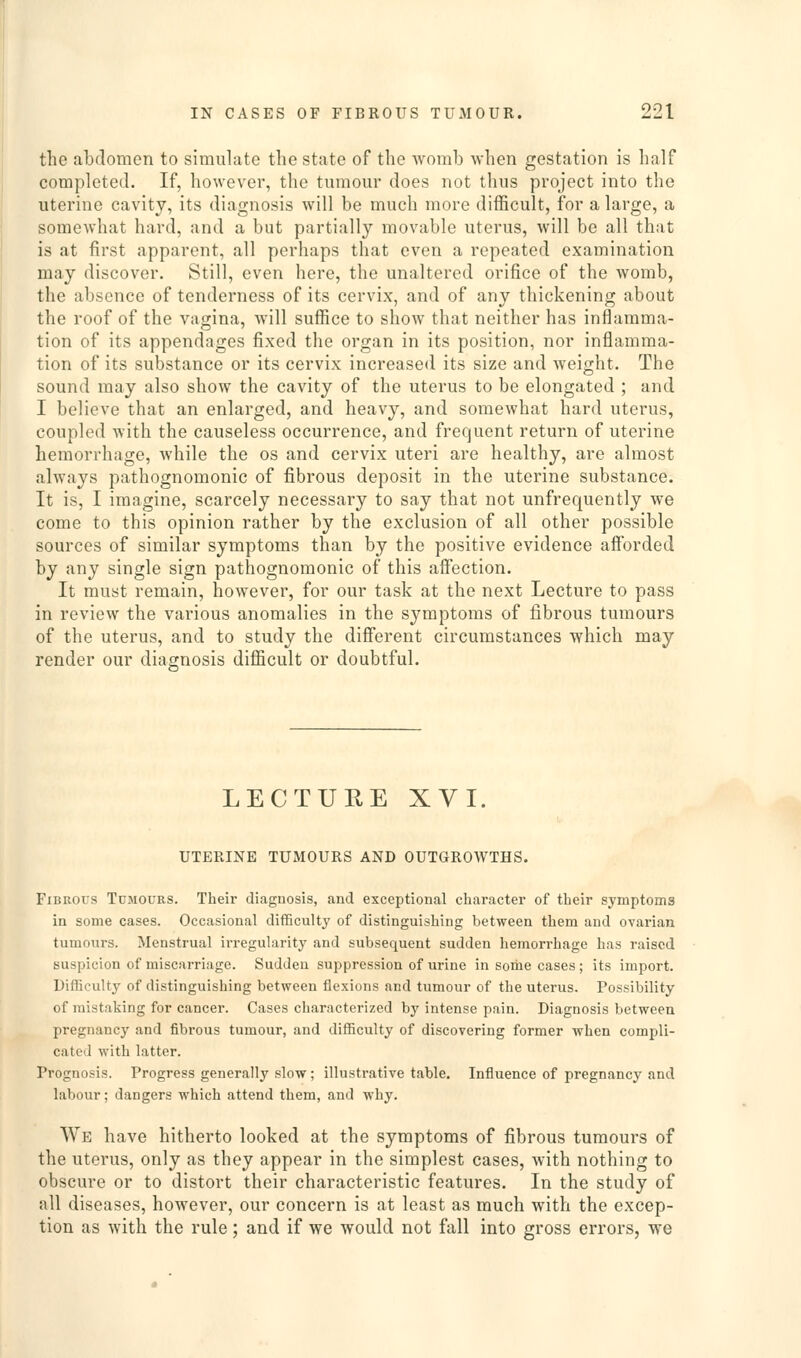 the abdomen to simulate the state of the womb when gestation is half completed. If, however, the tumour does not thus project into the uterine cavity, its diagnosis will be much more difficult, for a large, a somewhat hard, and a but partially movable uterus, will be all that is at first apparent, all perhaps that even a repeated examination may discover. Still, even here, the unaltered orifice of the womb, the absence of tenderness of its cervix, and of any thickening about the roof of the vagina, will suffice to show that neither has inflamma- tion of its appendages fixed the organ in its position, nor inflamma- tion of its substance or its cervix increased its size and weight. The sound may also show the cavity of the uterus to be elongated ; and I believe that an enlarged, and heavy, and somewhat hard uterus, coupled with the causeless occurrence, and frequent return of uterine hemorrhage, while the os and cervix uteri are healthy, are almost always pathognomonic of fibrous deposit in the uterine substance. It is, I imagine, scarcely necessary to say that not unfrequently we come to this opinion rather by the exclusion of all other possible sources of similar symptoms than by the positive evidence afforded by any single sign pathognomonic of this affection. It must remain, however, for our task at the next Lecture to pass in review the various anomalies in the symptoms of fibrous tumours of the uterus, and to study the different circumstances which may render our diagnosis difficult or doubtful. LECTURE XVI. UTERINE TUMOURS AND OUTGROWTHS. Fibrous Tumours. Their diagnosis, and exceptional character of their symptoms in some cases. Occasional difficulty of distinguishing between them and ovarian tumours. Menstrual irregularity and subsequent sudden hemorrhage has raised suspicion of miscarriage. Sudden suppression of urine in some cases; its import. Difficulty of distinguishing between flexions and tumour of the uterus. Possibility of mistaking for cancer. Cases characterized by intense pain. Diagnosis between pregnancy and fibrous tumour, and difficulty of discovering former when compli- cated with latter. Prognosis. Progress generally slow; illustrative table. Influence of pregnancy and labour; dangers which attend them, and why. We have hitherto looked at the symptoms of fibrous tumours of the uterus, only as they appear in the simplest cases, with nothing to obscure or to distort their characteristic features. In the study of all diseases, however, our concern is at least as much with the excep- tion as with the rule; and if we would not fall into gross errors, we