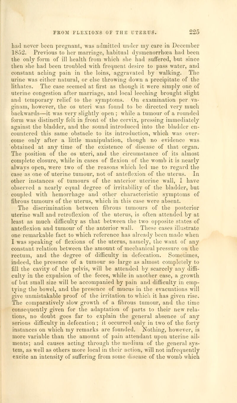 had never been pregnant, was admitted under my care in December 1852. Previous to her marriage, habitual dysmenorrhoea had been the only form of ill health from which she had suffered, but since then she had been troubled with frequent desire to pass water, and constant aching pain in the loins, aggravated by walking. The urine was either natural, or else throwing down a precipitate of the lithates. The case seemed at first as though it were simply one of uterine congestion after marriage, and local leeching brought slight and temporary relief to the symptoms. On examination per va- ginam, however, the os uteri was found to be directed very much backwards—it was very slightly open ; while a tumour of a rounded form was distinctly felt in front of the cervix, pressing immediately against the bladder, and the sound introduced into the bladder en- countered this same obstacle to its introduction, which was over- come only after a little manipulation, though no evidence was obtained at any time of the existence of disease of that organ. The position of the os uteri, and the circumstance of its almost complete closure, while in cases of flexion of the womb it is nearly always open, were two of the reasons which led me to regard the case as one of uterine tumour, not of anteflexion of the uterus. In other instances of tumours of the anterior uterine wall, I have observed a nearly equal degree of irritability of the bladder, but coupled with hemorrhage and other characteristic symptoms of fibrous tumours of the uterus, which in this case were absent. The discrimination between fibrous tumours of the posterior uterine wall and retroflexion of the uterus, is often attended by at least as much difiiculty as that between the two opposite states of anteflexion and tumour of the anterior wall. These cases illustrate one remarkable fact to which reference has already been made when I was speaking of flexions of the uterus, namely, the want of any constant relation between the amount of mechanical pressure on the rectum, and the degree of difiiculty in defecation. Sometimes, indeed, the presence of a tumour so large as almost completely to fill the cavity of the pelvis, will be attended by scarcely any diffi- culty in the expulsion of the feces, while in another case, a growth of but small size will be accompanied by pain and difficulty in emp- tying the bowel, and the presence of mucus in the evacuations will give unmistakable proof of the irritation to which it has given rise. The comparatively slow growth of a fibrous tumour, and the time consequently given for the adaptation of parts to their new rela- tions, no doubt goes far to explain the general absence of any serious difficulty in defecation; it occurred only in two of the forty instances on which my remarks are founded. Nothing, however, is more variable than the amount of pain attendant upon uterine ail- ments; and causes acting through the medium of the general sys- tem, as well as others more local in their action, will not infrequently excite an intensity of suffering from some disease of the womb which