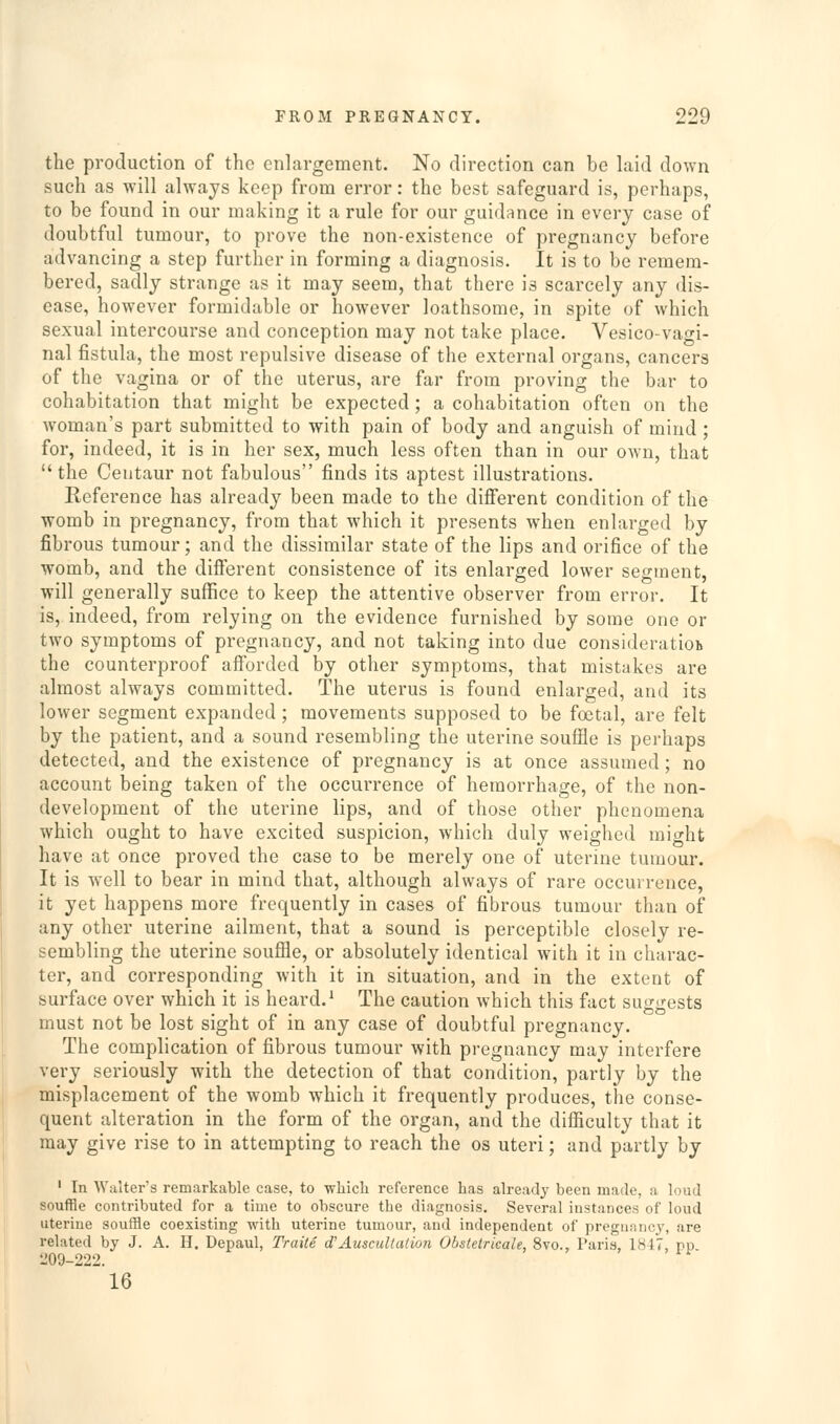 the production of the enlargement. No direction can be laid down such as will always keep from error: the best safeguard is, perhaps, to be found in our making it a rule for our guidance in every case of doubtful tumour, to prove the non-existence of pregnancy before advancing a step further in forming a diagnosis. It is to be remem- bered, sadly strange as it may seem, that there is scarcely any dis- ease, however formidable or however loathsome, in spite of which sexual intercourse and conception may not take place. Vesico-vagi- nal fistula, the most repulsive disease of the external organs, cancers of the vagina or of the uterus, are far from proving the bar to cohabitation that might be expected ; a cohabitation often on the woman's part submitted to with pain of body and anguish of mind ; for, indeed, it is in her sex, much less often than in our own, that the Centaur not fabulous finds its aptest illustrations. Reference has already been made to the difierent condition of the womb in pregnancy, from that which it presents when enlarged by fibrous tumour; and the dissimilar state of the lips and orifice of the womb, and the different consistence of its enlarged lower segment, will generally suffice to keep the attentive observer from error. It is, indeed, from relying on the evidence furnished by some one or two symptoms of pregnancy, and not taking into due consideratioi* the counterproof afforded by other symptoms, that mistakes are almost always committed. The uterus is found enlarged, and its lower segment expanded ; movements supposed to be foetal, are felt by the patient, and a sound resembling the uterine souffle is perhaps detected, and the existence of pregnancy is at once assumed; no account being taken of the occurrence of hemorrhage, of the non- development of the uterine lips, and of those other phenomena which ought to have excited suspicion, which duly weighed might have at once proved the case to be merely one of uterine tuuiour. It is well to bear in mind that, although always of rare occurrence, it yet happens more frequently in cases of fibrous tumour than of any other uterine ailment, that a sound is perceptible closely re- sembling the uterine souffle, or absolutely identical with it in charac- ter, and corresponding with it in situation, and in the extent of surface over which it is heard.' The caution which this fact suggests must not be lost sight of in any case of doubtful pregnancy. The complication of fibrous tumour with pregnancy may interfere very seriously with the detection of that condition, partly by the misplacement of the womb which it frequently produces, the conse- quent alteration in the form of the organ, and the difficulty that it may give rise to in attempting to reach the os uteri; and partly by ' In Walter's remarkable case, to wliicli reference lias already been made, a loud souffle contributed for a time to obscure the diagnosis. Several instances of loud uterine souffle coexisting with uterine tumour, and independent of pregunncy, are related by J. A. H. Depaul, Traite d'Auscullalion Obstetricale, 8vo., Paris, 1847, rp 209-222. 16