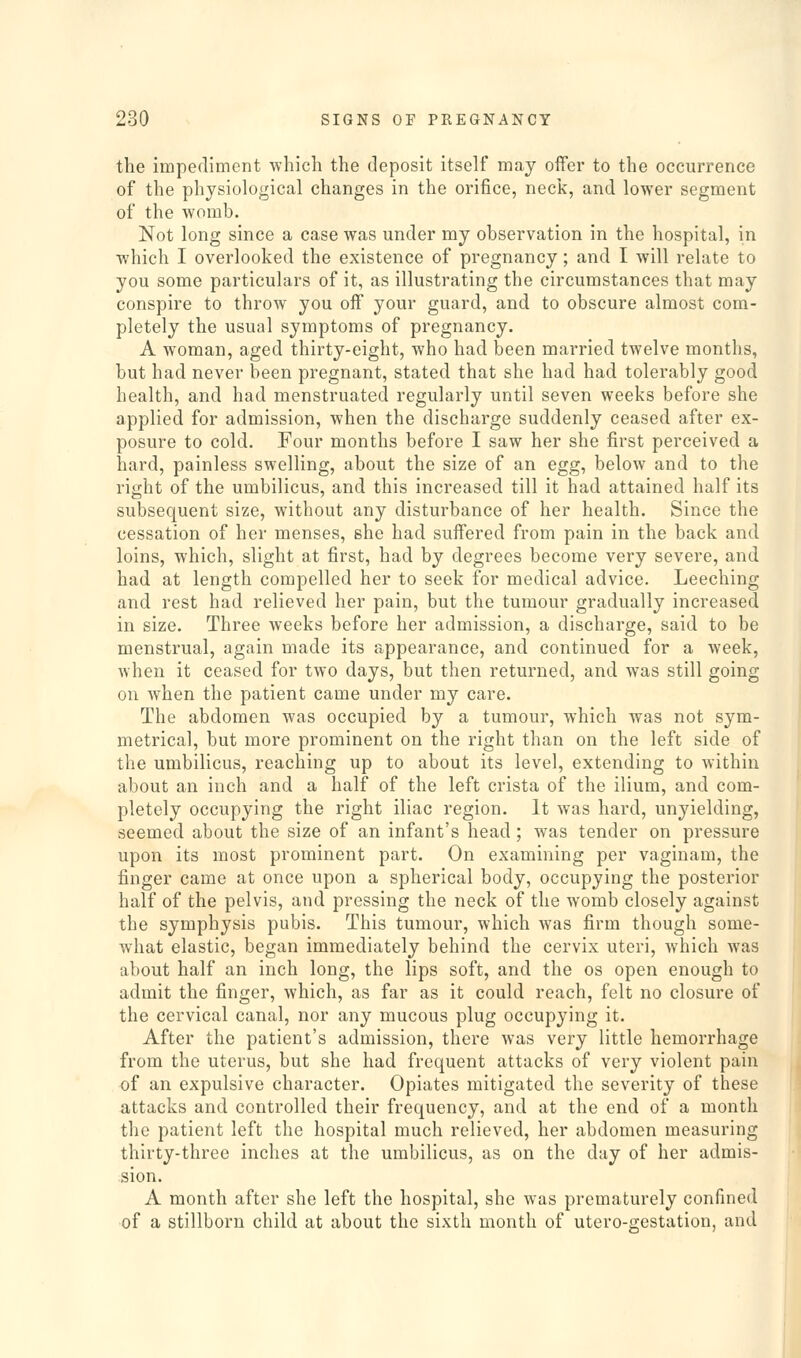 the impediment which the deposit itself may offer to the occurrence of the physiological changes in the orifice, neck, and lower segment of the womb. Not long since a case was under my observation in the hospital, in which I overlooked the existence of pregnancy; and I will relate to you some particulars of it, as illustrating the circumstances that may conspire to throw you off your guard, and to obscure almost com- pletely the usual symptoms of pregnancy. A woman, aged thirty-eight, who had been married twelve months, but had never been pregnant, stated that she had had tolerably good health, and had menstruated regularly until seven weeks before she applied for admission, when the discharge suddenly ceased after ex- posure to cold. Four months before I saw her she first perceived a hard, painless swelling, about the size of an egg, below and to the right of the umbilicus, and this increased till it had attained half its subsequent size, without any disturbance of her health. Since the cessation of her menses, she had suffered from pain in the back and loins, which, slight at first, had by degrees become very severe, and had at length compelled her to seek for medical advice. Leeching and rest had relieved her pain, but the tumour gradually increased in size. Three weeks before her admission, a discharge, said to be menstrual, again made its appearance, and continued for a week, when it ceased for two days, but then returned, and was still going on when the patient came under my care. The abdomen was occupied by a tumour, which was not sym- metrical, but more prominent on the right than on the left side of the umbilicus, reaching up to about its level, extending to within about an inch and a half of the left crista of the ilium, and com- pletely occupying the right iliac region. It was hard, unyielding, seemed about the size of an infant's head; was tender on pressure upon its most prominent part. On examining per vaginam, the finger came at once upon a spherical body, occupying the posterior half of the pelvis, and pressing the neck of the womb closely against the symphysis pubis. This tumour, which Avas firm though some- what elastic, began immediately behind the cervix uteri, which was about half an inch long, the lips soft, and the os open enough to admit the finger, which, as far as it could reach, felt no closure of the cervical canal, nor any mucous plug occupying it. After the patient's admission, there was very little hemorrhage from the uterus, but she had frequent attacks of very violent pain of an expulsive character. Opiates mitigated the severity of these attacks and controlled their frequency, and at the end of a month the patient left the hospital much relieved, her abdomen measuring thirty-three inches at the umbilicus, as on the day of her admis- sion. A month after she left the hospital, she was prematurely confined of a stillborn child at about the sixth month of utero-crestation, and