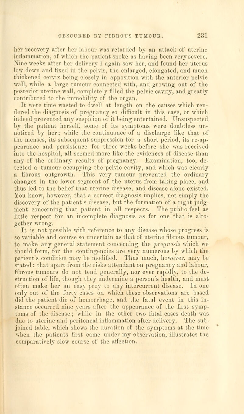 her recovery after her labour was retarded by an attack of uterine inflammation, of which the patient spoke as having been very severe. Nine weeks after her delivery I again saw her, and found her uterus low down and fixed in the pelvis, the enlarged, elongated, and much thickened cervix being closely in apposition with the anterior pelvic wall, while a large tumour connected with, and growing out of the posterior uterine wall, completely filled the pelvic cavity, and greatly contributed to the immobility of the organ. It were time wasted to dwell at length on the causes which ren- dered the diagnosis of pregnancy so difficult in this case, or which indeed prevented any suspicion of it being entertained. Unsuspected by the patient herself, some of its symptoms were doubtless un- noticed by her; while the continuance of a discharge like that of the menses, its subsequent suppression for a short period, its re-ap- pearance and persistence for three weeks before she was received into the hospital, all seemed more like the evidences of disease than any of the ordinary results of pregnancy. Examination, too, de- tected a tumour occupying the pelvic cavity, and which was clearly a fibrous outgrowth. This very tumour prevented the ordinary changes in the lower segment of the uterus from taking place, and thus led to the belief that uterine disease, and disease alone existed. You know, however, that a correct diagnosis implies, not simply the discovery of the patient's disease, but the formation of a right judg- ment concerning that patient in all respects. The public feel as little respect for an incomplete diagnosis as for one that is alto- gether wrong. It is not possible with reference to any disease whose progress is so variable and course so uncertain as that of uterine fibrous tumour, to make any general statement concerning the jjrognosis which we should form, for the contingencies are very numerous by which the patient's condition may be modified. Thus much, however, may be stated : that apart from the risks attendant on pregnancy and labour, fibrous tumours do not tend generally, nor ever rapidly, to the de- struction of life, though they undermine a person's health, and must often make her an easy prey to any intercurrent disease. In one only out of the forty cases on which these observations are based did the patient die of hemorrhage, and the fatal event in this in- stance occurred nine years after the appearance of the first symp- toms of the disease ; while in the other two fatal cases death was due to uterine and peritoneal inflammation after delivery. The sub- joined table, which shows the duration of the symptoms at the time when the patients first came under my observation, illustrates the comparatively slow course of the affection.