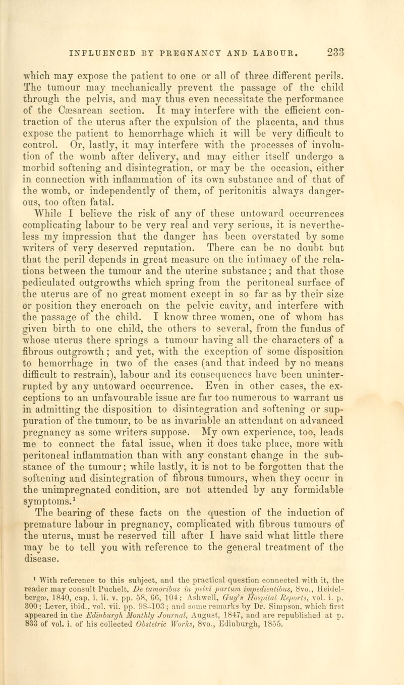 ■which may expose the patient to one or all of three different perils. The tumour may mechanically prevent the passage of the child through the pelvis, and may thus even necessitate the performance of the Cesarean section. It may interfere with the eflBcient con- traction of the uterus after the expulsion of the placenta, and thus expose the patient to hemorrhage which it will be very difficult to control. Or, lastly, it may interfere with the processes of involu- tion of the womb after delivery, and may either itself undergo a morbid softening and disintegration, or may be the occasion, either in connection with inflammation of its own substance and of that of the womb, or independently of them, of peritonitis always danger- ous, too often fatal. While I believe the risk of any of these untoward occurrences complicating labour to be very real and very serious, it is neverthe- less ray impression that the danger has been overstated by some writers of very deserved reputation. There can be no doubt but that the peril depends in great measure on the intimacy of the rela- tions between the tumour and the uterine substance; and that those pediculated outgrowths which spring from the peritoneal surface of the uterus are of no great moment except in so far as by their size or position they encroach on the pelvic cavity, and interfere with the passage of the child. I know three women, one of whom has given birth to one child, the others to several, from the fundus of whose uterus there springs a tumour having all the characters of a fibrous outgrowth; and yet, with the exception of some disposition to hemorrhage in two of the cases (and that indeed by no means difficult to restrain), labour and its consequences have been uninter- rupted by any untoward occurrence. Even in other cases, the ex- ceptions to an unfavourable issue are far too numerous to warrant us in admitting the disposition to disintegration and softening or sup- puration of the tumour, to be as invariable an attendant on advanced pregnancy as some writers suppose. My own experience, too, leads me to connect the fatal issue, when it does take place, more with peritoneal inflammation than with any constant change in the sub- stance of the tumour; while lastly, it is not to be forgotten that the softening and disintegration of fibrous tumours, when they occur in the unimpregnated condition, are not attended by any formidable symptoms.^ The bearing of these facts on the question of the induction of premature labour in pregnancy, complicated with fibrous tumours of the uterus, must be reserved till after I have said what little there may be to tell you with reference to the general treatment of the disease. ' With reference to this subject, and the practical question connected with it, the reader may consult Puchelt, De lumoribus in pelui partuni impedimtibus, 8vo., Heidel- bergaj, 1840, cap. i. ii. v. pp. 58, 66, 104; Ashwcll, Gui/s Hospital Reports, vol. i. p. 300; Lever, ibid., vol. vii. pp. DS-103 ; and some remarks by Dr. Simpson, which first appeared in the Edinburgh Monthly Journal, August, 1847, and are republished at p. 833 of vol. i. of his collected Obstetric ^Yorks, Bvo., Edinburgh, 1855.