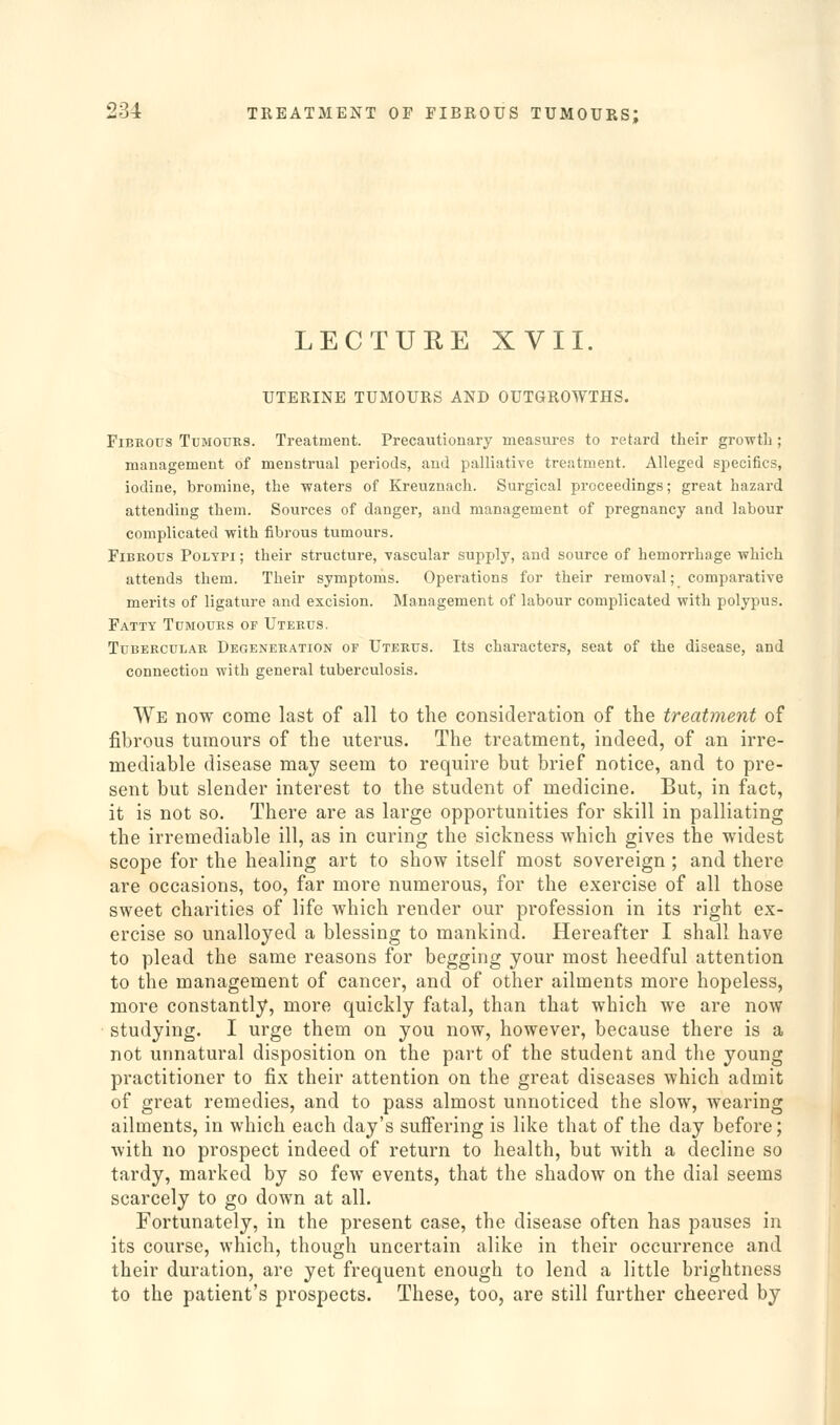 LECTURE XVII. UTERINE TUMOURS AND OUTGROWTHS. Fibrous Tumours. Treatment. Precautionary measures to retard their growth ; management of menstrual periods, and palliative treatment. Alleged specifics, iodine, bromine, the waters of Kreuznach. Surgical proceedings; great hazard attending them. Sources of danger, and management of pregnancy and labour complicated with fibrous tumours. Fibrous Polypi ; their structure, -vascular supply, and source of hemorrhage which attends them. Their symptoms. Operations for their removal; comparative merits of ligature and excision. Management of labour complicated with polypus. Fatty Tumours of Uterus. Tubercular Degeneration of Uterus. Its characters, seat of the disease, and connection with general tuberculosis. We now come last of all to the consideration of the treatment of fibrous tumours of the uterus. The treatment, indeed, of an irre- mediable disease may seem to require but brief notice, and to pre- sent but slender interest to the student of medicine. But, in fact, it is not so. There are as large opportunities for skill in palliating the irremediable ill, as in curing the sickness which gives the widest scope for the healing art to show itself most sovereign ; and there are occasions, too, far more numerous, for the exercise of all those sweet charities of life which render our profession in its right ex- ercise so unalloyed a blessing to mankind. Hereafter I shall have to plead the same reasons for begging your most heedful attention to the management of cancer, and of other ailments more hopeless, more constantly, more quickly fatal, than that which we are now studying. I urge them on you now, however, because there is a not unnatural disposition on the part of the student and the young practitioner to fix their attention on the great diseases which admit of great remedies, and to pass almost unnoticed the slow, wearing ailments, in which each day's sufiering is like that of the day before; with no prospect indeed of return to health, but with a decline so tardy, marked by so few events, that the shadow on the dial seems scarcely to go down at all. Fortunately, in the present case, the disease often has pauses in its course, which, though uncertain alike in their occurrence and their duration, are yet frequent enough to lend a little brightness to the patient's prospects. These, too, are still further cheered by