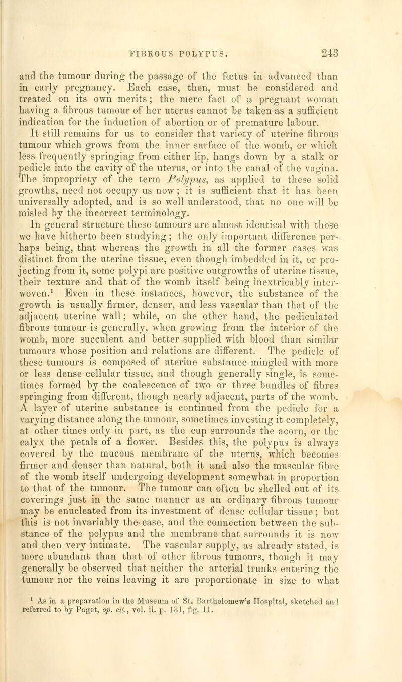 and the tumour during the passage of the foetus in advanced than in early pregnancy. Each case, then, must be considered and treated on its own merits; the mere fact of a pregnant woman having a fibrous tumour of her uterus cannot be taken as a sufficient indication for the induction of abortion or of premature labour. It still remains for us to consider that variety of uterine fibrous tumour which grows from the inner surface of the womb, or which less frequently springing from either lip, hangs down by a stalk or pedicle into the cavity of the uterus, or into the canal of the vagina. The impropriety of the term Polypus, as applied to these solid growths, need not occupy us now; it is sufficient that it has been universally adopted, and is so well understood, that no one will be misled by the incorrect terminology. In general structure these tumours are almost identical with those we have hitherto been studying; the only important difference per- haps being, that whereas the growth in all the former cases was distinct from the uterine tissue, even though imbedded in it, or pro- jecting from it, some polypi are positive outgrowths of uterine tissue, their texture and that of the womb itself being inextricably inter- woven.' Even in these instances, however, the substance of the growth is usually firmer, denser, and less vascular than that of the adjacent uterine wall; while, on the other hand, the pediculated fibrous tumour is generally, when growing from the interior of the womb, more succulent and better supplied with blood than similar tumours whose position and relations are different. The pedicle of these tumours is composed of uterine substance mingled with more or less dense cellular tissue, and though generally single, is some- times formed by the coalescence of two or three bundles of fibres springing from different, though nearly adjacent, parts of the womb. A layer of uterine substance is continued from the pedicle for a varying distance along the tumour, sometimes investing it completely, at other times only in part, as the cup surrounds the acorn, or the calyx the petals of a flower. Besides this, the polypus is always covered by the mucous membrane of the uterus, which becomes firmer and denser than natural, both it and also the muscular fibre of the womb itself undergoing development somewhat in proportion to that of the tumour. The tumour can often be shelled out of its coverings just in the same manner as an ordinary fibrous tumour may be enucleated from its investment of dense cellular tissue; but this is not invariably the-case, and the connection between the sub- stance of the polypus and the membrane that surrounds it is now and then very intimate. The vascular supply, as already stated, is more abundant than that of other fibrous tumours, though it may generally be observed that neither the arterial trunks entering the tumour nor the veins leaving it are proportionate in size to what ' As in a preparation in the Museum of St. Bartholomew's Hospital, sketched and referred to by Paget, op. cit., vol. ii. p. 131, fig. 11.