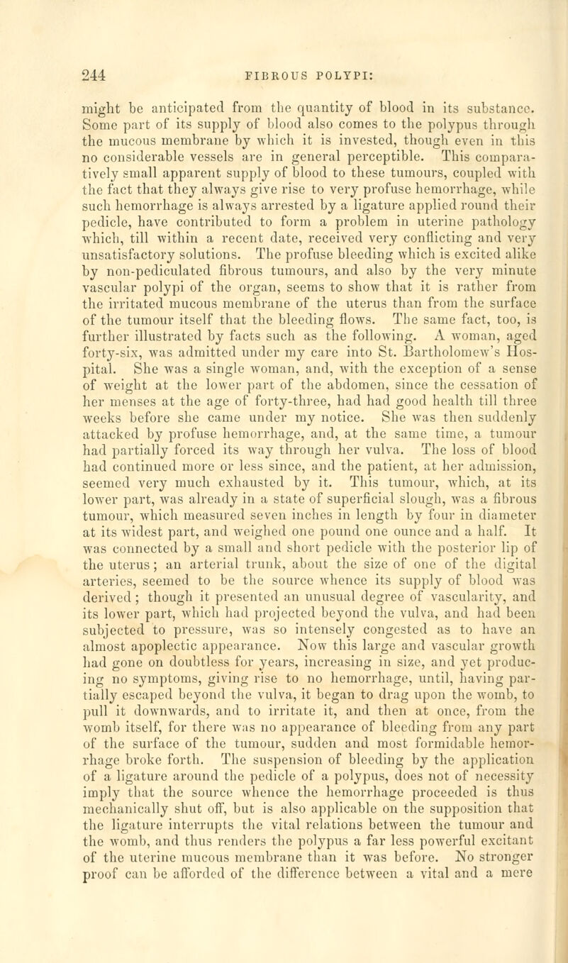 might be anticipated from the quantity of blood in its substance. Some part of its supply of blood also comes to the polypus through the mucous membrane by ■which it is invested, though even in this no considerable vessels are in general perceptible. This compara- tively small apparent supply of blood to these tumours, coupled with the fact that they always give rise to very profuse hemorrhage, while such hemorrhage is always arrested by a ligature applied round their pedicle, have contributed to form a problem in uterine pathology which, till within a recent date, received very conflicting and very unsatisfactory solutions. The profuse bleeding which is excited alike by non-pediculated fibrous tumours, and also by the very minute vascular polypi of the organ, seems to show that it is rather from the irritated mucous membrane of the uterus than from the surface of the tumour itself that the bleeding flows. The same fact, too, is further illustrated by facts such as the following. A woman, aged forty-six, was admitted under my care into St. Bartholomew's Hos- pital. She was a single woman, and, with the exception of a sense of weight at the lower part of the abdomen, since the cessation of her menses at the age of forty-three, had had good health till three weeks before she came under my notice. She was then suddenly attacked by profuse hemorrhage, and, at the same time, a tumour had partially forced its way through her vulva. The loss of blood had continued more or less since, and the patient, at her admission, seemed very much exhausted by it. This tumour, which, at its lower part, was already in a state of superficial slough, was a fibrous tumour, which measured seven inches in length by four in diameter at its widest part, and weighed one pound one ounce and a half. It was connected by a small and short pedicle wuth the posterior lip of the uterus; an arterial trunk, about the size of one of the digital arteries, seemed to be the source whence its supply of blood was derived ; though it presented an unusual degree of vascularity, and its lower part, which had projected beyond the vulva, and had been subjected to pressure, was so intensely congested as to have an almost apoplectic appearance. Now this large and vascular growth had gone on doubtless for years, increasing in size, and yet produc- ing no symptoms, giving rise to no hemorrhage, until, having par- tially escaped beyond the vulva, it began to drag upon the w^omb, to pull it downwards, and to irritate it, and then at once, from the womb itself, for there was no appearance of bleeding from any part of the surface of the tumour, sudden and most formidable hemor- rhage broke forth. The suspension of bleeding by the application of a ligature around the pedicle of a polypus, does not of necessity imply that the source whence the hemorrhage proceeded is thus mechanically shut off, but is also applicable on the supposition that the ligature interrupts the vital relations between the tumour and the womb, and thus renders the polypus a far less powerful excitant of the uterine mucous membrane than it was before. No stronger proof can be afforded of the difl'erence between a vital and a mere