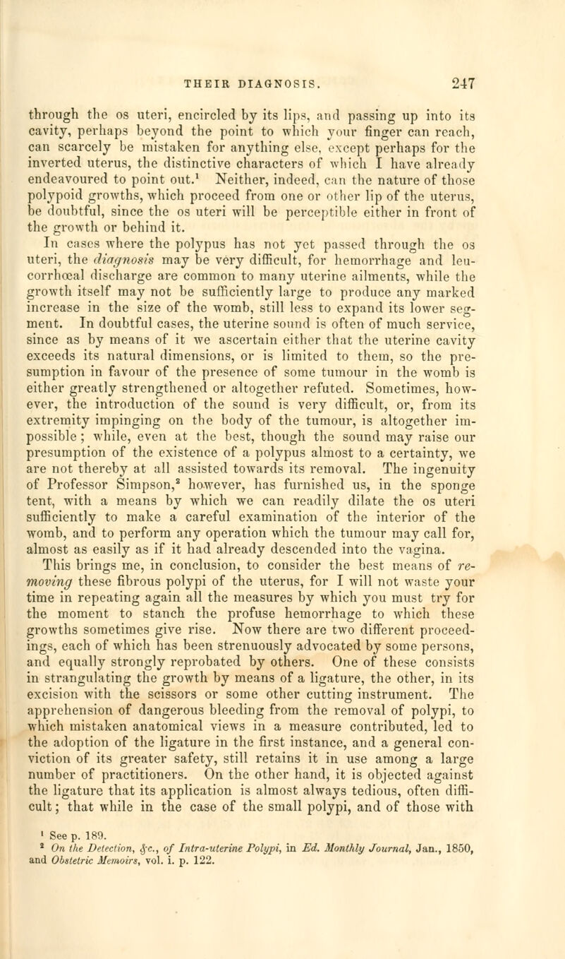 through the os uteri, encircled by its lips, and passing up into its cavity, perhaps beyond the point to which your finger can reach, can scarcely be mistaken for anything else, except perhaps for the inverted uterus, the distinctive characters of which I have already endeavoured to point out.* Neither, indeed, can the nature of those polypoid growths, which proceed from one or other lip of the uterus, be doubtful, since the os uteri will be perceptible either in front of the growth or behind it. In cases where the polypus has not yet passed through the os uteri, the diagnosis may be very difiicult, for hemorrhage and leu- corrhoeal discharge are common to many uterine ailments, while the growth itself may not be sufficiently large to produce any marked increase in the size of the womb, still less to expand its lower seg- ment. In doubtful cases, the uterine sound is often of much service, since as by means of it we ascertain either that the uterine cavity exceeds its natural dimensions, or is limited to them, so the pre- sumption in favour of the presence of some tumour in the womb is either greatly strengthened or altogether refuted. Sometimes, how- ever, the introduction of the sound is very difficult, or, from its extremity impinging on the body of the tumour, is altogether im- possible ; while, even at the best, though the sound may raise our presumption of the existence of a polypus almost to a certainty, we are not thereby at all assisted towards its removal. The ingenuity of Professor Simpson,^ however, has furnished us, in the sponge tent, with a means by which we can readily dilate the os uteri sufliciently to make a careful examination of the interior of the womb, and to perform any operation which the tumour may call for, almost as easily as if it had already descended into the vagina. This brings me, in conclusion, to consider the best means of re- moving these fibrous polypi of the uterus, for I will not waste your time in repeating again all the measures by which you must try for the moment to stanch the profuse hemorrhage to which these growths sometimes give rise. Now there are two different proceed- ings, each of which has been strenuously advocated by some persons, and equally strongly reprobated by others. One of these consists in strangulating the growth by means of a ligature, the other, in its excision with the scissors or some other cutting instrument. The apprehension of dangerous bleeding from the removal of polypi, to which mistaken anatomical views in a measure contributed, led to the adoption of the ligature in the first instance, and a general con- viction of its greater safety, still retains it in use among a large number of practitioners. On the other hand, it is objected against the ligature that its application is almost always tedious, often diffi- cult ; that while in the case of the small polypi, and of those with ' See p. 189. * On the Detection, ^-c, of Intra-uterine Polypi, in Ed. Monthly Journal, Jan., 1850, and Obstetric Memoirs, vol. i. p. 122.