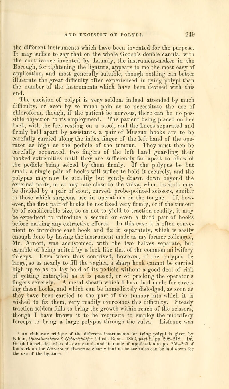 the different instruments which have been invented for the purpose. It may suffice to say that on the whole Gooch's double canula, with the contrivance invented by Laundy, the instrument-maker in the Borough, for tightening the ligature, appears to me the most easy of application, and most generally suitable, though nothing can better illustrate the great difficulty often experienced in tying polypi than the number of the instruments which have been devised with this end. The excision of polypi is very seldom indeed attended by much difficulty, or even by so much pain as to necessitate the use of chloroform, though, if the patient be nervous, there can be no pos- sible objection to its employment. The patient being placed on her back, with the feet resting on a stool, and the knees separated and firmly held apart by assistants, a pair of Museux hooks are to be carefully carried along the index finger of the left hand of the ope- rator as high as the pedicle of the tumour. They must then be carefully separated, two fingers of the left hand guarding their hooked extremities until they are sufficiently far apart to allow of the pedicle being seized by them firmly. If the polypus be but small, a single pair of hooka will suffice to hold it securely, and the polypus may now be steadily but gently drawn down beyond the external parts, or at any rate close to the vulva, when its stalk may be divided by a pair of stout, curved, probe-pointed scissors, similar to those which surgeons use in operations on the tongue. If, how- ever, the first pair of hooks be not fixed very firmly, or if the tumour be of considerable size, so as not to yield to traction readily, it may be expedient to introduce a second or even a third pair of hooks before making any extractive efi'orts. In this case it is often conve- nient to introduce each hook and fix it separately, which is easily enough done by having the instrument made as my former colleague, Mr. Arnott, was accustomed, with the two halves separate, but capable of being united by a lock like that of the common midwifery forceps. Even when thus contrived, however, if the polypus be large, so as nearly to fill the vagina, a sharp hook cannot be carried high up so as to lay hold of its pedicle without a good deal of risk of getting entangled as it is passed, or of pricking the operator's fingers severely. A metal sheath which I have had made for cover- ing these hooks, and which can be immediately dislodged, as soon as they have been carried to the part of the tumour into which it is wished to fix them, very readily overcomes this difficulty. Steady traction seldom fails to bring the growth within reach of the scissors, though I have known it to be requisite to employ the midwifery forceps to bring a large polypus through the vulva. Lisfranc was ' An elaborate critique of the diflferent instruments for tying polypi is given by Kilian, Operalionslehre f. GeburtshiUfer, 2d ed , Bonn., 1852, part ii. pp. 208-248. Dr. Gooch himself describes his own canula and its mode of application at pp 259-265 of his work on the Diseases of Women so clearly that no better rules can be laid down for the use of the ligature.