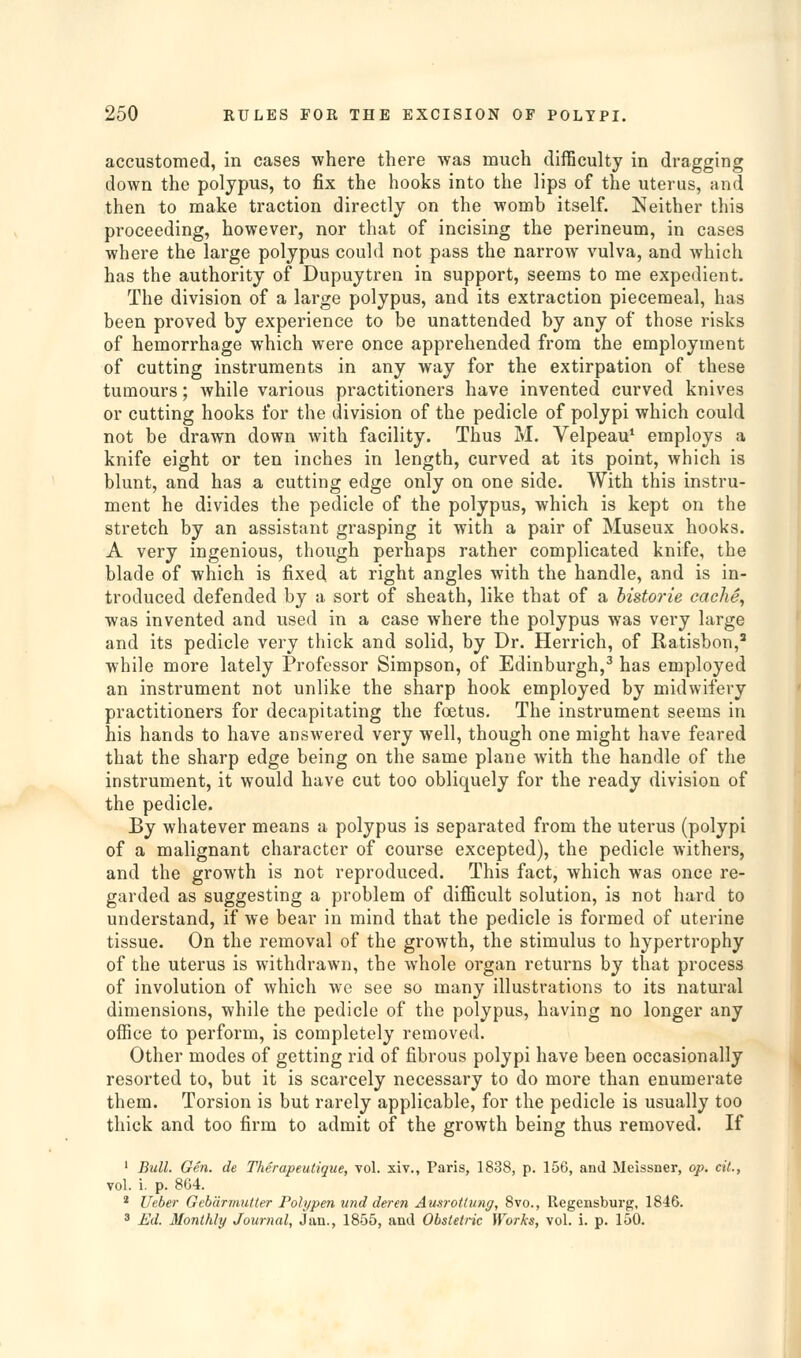 accustomed, in cases where there was much difficulty in dragging down the polypus, to fix the hooks into the lips of the uterus, and then to make traction directly on the womb itself. Neither this proceeding, however, nor that of incising the perineum, in cases where the large polypus could not pass the narrow vulva, and which has the authority of Dupuytren in support, seems to me expedient. The division of a large polypus, and its extraction piecemeal, has been proved by experience to be unattended by any of those risks of hemorrhage which were once apprehended from the employment of cutting instruments in any way for the extirpation of these tumours; while various practitioners have invented curved knives or cutting hooks for the division of the pedicle of polypi which could not be drawn down with facility. Thus M. Velpeau* employs a knife eight or ten inches in length, curved at its point, which is blunt, and has a cutting edge only on one side. With this instru- ment he divides the pedicle of the polypus, which is kept on the stretch by an assistant grasping it with a pair of Museux hooks. A very ingenious, though perhaps rather complicated knife, the blade of which is fixed at right angles with the handle, and is in- troduced defended by a sort of sheath, like that of a historie cache, was invented and used in a case where the polypus was very large and its pedicle very thick and solid, by Dr. Herrich, of Ratisbon,' while more lately Professor Simpson, of Edinburgh,^ has employed an instrument not unlike the sharp hook employed by midwifery practitioners for decapitating the foetus. The instrument seems in his hands to have answered very well, though one might have feared that the sharp edge being on the same plane with the handle of the instrument, it would have cut too obliquely for the ready division of the pedicle. By whatever means a polypus is separated from the uterus (polypi of a malignant character of course excepted), the pedicle withers, and the growth is not reproduced. This fact, which was once re- garded as suggesting a problem of diflScult solution, is not hard to understand, if we bear in mind that the pedicle is formed of uterine tissue. On the removal of the growth, the stimulus to hypertrophy of the uterus is withdrawn, the whole organ returns by that process of involution of which we see so many illustrations to its natural dimensions, while the pedicle of the polypus, having no longer any office to perform, is completely removed. Other modes of getting rid of fibrous polypi have been occasionally resorted to, but it is scarcely necessary to do more than enumerate them. Torsion is but rarely applicable, for the pedicle is usually too thick and too firm to admit of the growth being thus removed. If ' Bull. Gen. de Therapeutique, vol. xiv., Paris, 1838, p. 156, and Meissner, op. cit., vol. i. p. 864. * Ihber Gcbarmutter Polypen und deren Au&roUung, 8vo., Regensburg, 1846. 3 Ed. Monthly Journal, Jan., 1855, and Obstetric Works, vol. i. p. 150.