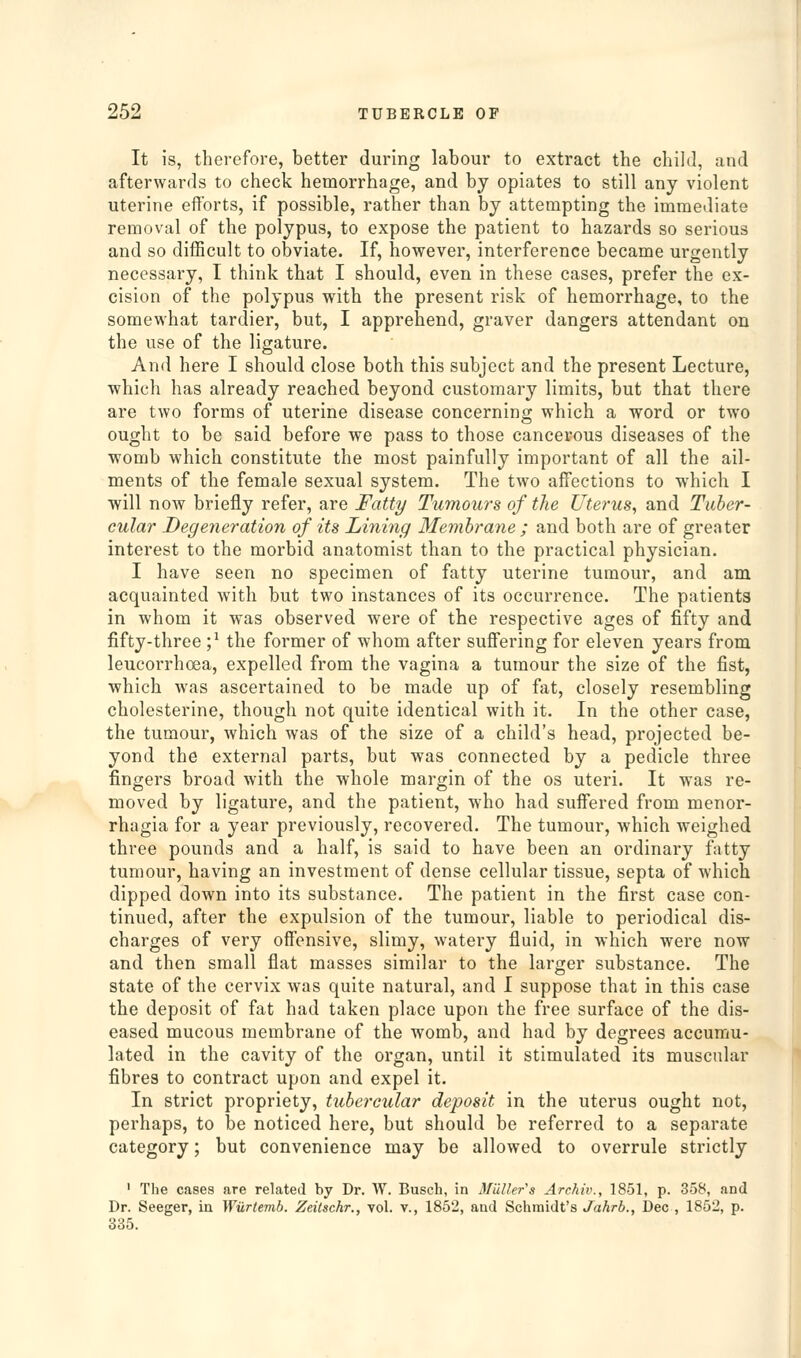 It is, therefore, better during labour to extract the child, and afterwards to check hemorrhage, and by opiates to still any violent uterine efforts, if possible, rather than by attempting the immediate removal of the polypus, to expose the patient to hazards so serious and so difficult to obviate. If, however, interference became urgently necessary, I think that I should, even in these cases, prefer the ex- cision of the polypus with the present risk of hemorrhage, to the somewhat tardier, but, I apprehend, graver dangers attendant on the use of the ligature. And here I should close both this subject and the present Lecture, which has already reached beyond customary limits, but that there are two forms of uterine disease concerning which a word or two ought to be said before we pass to those cancerous diseases of the womb which constitute the most painfully important of all the ail- ments of the female sexual system. The two affections to which I will now briefly refer, are Fatty Tumours of the Uterus^ and Tuber- cular Degeneration of its Lining Membrane ; and both are of greater interest to the morbid anatomist than to the practical physician. I have seen no specimen of fatty uterine tumour, and am acquainted with but two instances of its occurrence. The patients in whom it was observed were of the respective ages of fifty and fifty-three ;^ the former of whom after suffering for eleven years from leucorrhoea, expelled from the vagina a tumour the size of the fist, which was ascertained to be made up of fat, closely resembling cholesterine, though not quite identical with it. In the other case, the tumour, which was of the size of a child's head, projected be- yond the external parts, but was connected by a pedicle three fingers broad with the whole margin of the os uteri. It was re- moved by ligature, and the patient, who had suffered from menor- rhagia for a year previously, recovered. The tumour, which weighed three pounds and a half, is said to have been an ordinary fatty tumour, having an investment of dense cellular tissue, septa of which dipped down into its substance. The patient in the first case con- tinued, after the expulsion of the tumour, liable to periodical dis- charges of very offensive, slimy, watery fluid, in which were now and then small flat masses similar to the larger substance. The state of the cervix was quite natural, and I suppose that in this case the deposit of fat had taken place upon the free surface of the dis- eased mucous membrane of the womb, and had by degrees accumu- lated in the cavity of the organ, until it stimulated its muscular fibres to contract upon and expel it. In strict propriety, tubercular deposit in the uterus ought not, perhaps, to be noticed here, but should be referred to a separate category; but convenience may be allowed to overrule strictly ' The cases are related by Dr. W. Busch, in Midler's Archiv., 1851, p. 358, and Dr. Seeger, in Wurtemb. Zeitschr., vol. v., 1852, and Schmidt's Jahrb., Dec , 1852, p. 335.