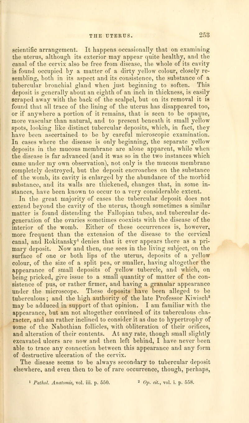 THE UTERUS. 258 scientific arrangement. It happens occasionally that on examining the uterus, although its exterior may appear quite healthy, and the canal of the cervix also be free from disease, the whole of its cavity is found occupied by a matter of a dirty yellow colour, closely re- sembling, both in its aspect and its consistence, the substance of a tubercular bronchial gland when just beginning to soften. This deposit is generally about an eighth of an inch in thickness, is easily scraped away with the back of the scalpel, but on its removal it is found that all trace of the lining of the uterus has disappeared too, or if anywhere a portion of it remains, that is seen to be opaque, more vascular than natural, and to present beneath it small yellow spots, looking like distinct tubercular deposits, which, in fact, they have been ascertained to be by careful microscopic examination. In cases where the disease is only beginning, the separate yellow deposits in the mucous membrane are alone apparent, while when the disease is far advanced (and it was so in the two instances which came under my own observation), not only is the mucous membrane completely destroyed, but the deposit encroaches on the substance of the womb, its cavity is enlarged by the abundance of the morbid substance, and its walls are thickened, changes that, in some in- stances, have been known to occur to a very considerable extent. In the great majority of cases the tubercular deposit does not extend beyond the cavity of the uterus, though sometimes a similar matter is found distending the Fallopian tubes, and tubercular de- generation of the ovaries sometimes coexists with the disease of the interior of the womb. Either of these occurrences is, however, more frequent than the extension of the disease to the cervical canal, and Rokitansky^ denies that it ever appears there as a pri- mary deposit. Now and then, one sees in the living subject, on the surface of one or both lips of the uterus, deposits of a yellow colour, of the size of a split pea, or smaller, having altogether the appearance of small deposits of yellow tubercle, and which, on being pricked, give issue to a small quantity of matter of the con- sistence of pus, or rather firmer, and having a granular appearance under the microscope. These deposits have been alleged to be tuberculous ; and the high authority of the late Professor Kiwisch' may be adduced in support of that opinion. I am familiar with the appearance, but am not altogether convinced of its tuberculous cha- racter, and am rather inclined to consider it as due to hypertrophy of some of the Nabothian follicles, with obliteration of their orifices, and alteration of their contents. At any rate, though small slightly excavated ulcers are now and then left behind, I have never been able to trace any connection between this appearance and any form of destructive ulceration of the cervix. The disease seems to be always secondary to tubercular deposit elsewhere, and even then to be of rare occurrence, though, perhaps, ' Pathol. Anatomie, Tol. iii. p. 550. ^ Op. cit., vol. i. p. 558.