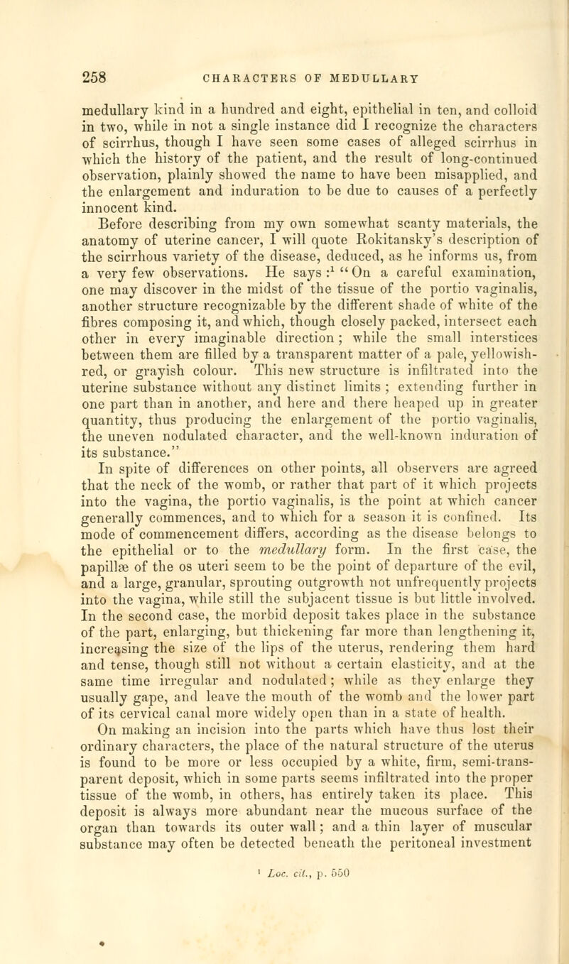 medullary kind in a hundred and eight, epithelial in ten, and colloid in two, while in not a single instance did I recognize the characters of scirrhus, though I have seen some cases of alleged scirrhus in which the history of the patient, and the result of long-continued observation, plainly showed the name to have been misapplied, and the enlargement and induration to be due to causes of a perfectly innocent kind. Before describing from my own somewhat scanty materials, the anatomy of uterine cancer, I will quote Rokitansky's description of the scirrhous variety of the disease, deduced, as he informs us, from a very few observations. He says :^ On a careful examination, one may discover in the midst of the tissue of the portio vaginalis, another structure recognizable by the diiferent shade of white of the fibres composing it, and which, though closely packed, intersect each other in every imaginable direction; while the small interstices between them are filled by a transparent matter of a pale, yellowish- red, or grayish colour. This new structure is infiltrated into the uterine substance without any distinct limits ; extending further in one part than in another, and here and there heaped up in greater quantity, thus producing the enlargement of the portio vaginalis, the uneven nodulated character, and the well-known induration of its substance. In spite of diff'erences on other points, all observers are agreed that the neck of the womb, or rather that part of it which projects into the vagina, the portio vaginalis, is the point at which cancer generally commences, and to which for a season it is confined. Its mode of commencement differs, according as the disease belongs to the epithelial or to the medullary form. In the first case, the papillse of the os uteri seem to be the point of departure of the evil, and a large, granular, sprouting outgrowth not unfrequently projects into the vagina, while still the subjacent tissue is but little involved. In the second case, the morbid deposit takes place in the substance of the part, enlarging, but thickening far more than lengthening it, increasing the size of the lips of the uterus, rendering them hard and tense, though still not without a certain elasticity, and at the same time irregular and nodulated; Avhile as they enlarge they usually gape, and leave the mouth of the womb and the lower part of its cervical canal more widely open than in a state of health. On making an incision into the parts which have thus lost their ordinary characters, the place of the natural structure of the uterus is found to be more or less occupied by a white, firm, semi-trans- parent deposit, which in some parts seems infiltrated into the proper tissue of the womb, in others, has entirely taken its place. This deposit is always more abundant near the mucous surface of the organ than towards its outer wall; and a thin layer of muscular substance may often be detected beneath the peritoneal investment ' Loc. cit., p. 550