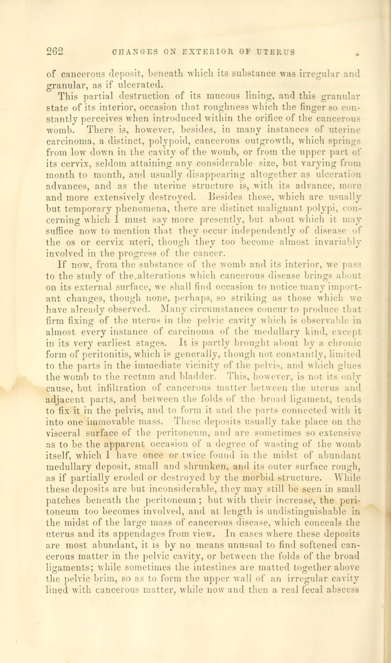 of cancerous deposit, beneath -which its substance was irreguhir and granular, as if ulcerated. This partial destruction of its mucous lining, and this granular state of its interior, occasion that roughness which the finger so con- stantly perceives when introduced within the orifice of the cancerous womb. There is, however, besides, in many instances of uterine carcinoma, a distinct, polypoid, cancerous outgrowth, which springs from low down in the cavity of the womb, or from the upper part of its cervix, seldom attaining any considerable size, but varying from month to month, and usually disappearing altogether as ulceration advances, and as the uterine structure is, with its advance, more and more extensively destroyed. Besides these, which are usually but temporary phenomena, there are distinct malignant polypi, con- cerning which I must say more presently, but about which it may sufiice now to mention that they occur independently of disease of the OS or cervix uteri, though they too become almost invariably involved in the progress of the cancer. If now, from the substance of the womb and its interior, we pass to the study of the.alterations which cancerous disease brings about on its external surface, we shall find occasion to notice many import- ant changes, though none, perhaps, so striking as those which w^e have already observed. Many circumstances concur to produce that firm fixing of the uterus in the pelvic cavity which is observable in almost every instance of carcinoma of the medullary kind, except in its very earliest stages. It is partly brought about by a chronic form of peritonitis, which is generally, though not constantly, limited to the parts in the immediate vicinity of the pelvis, and which glues the womb to the rectum and bladder. This, however, is not its only cause, but infiltration of cancerous matter between the uteius and adjacent parts, and between the folds of the broad ligament, tends to fix it in the pelvis, and to form it and the parts connected with it into one immovable mass. These deposits usually take place on the visceral surface of the peritoneum, and are sometimes so extensive as to be the apparent occasion of a degree of wasting of the womb itself, which I have once or twice found in the midst of abundant medullary deposit, small and shrunken, and its outer surface rough, as if partially eroded or destroyed by the morbid structure. While these deposits are but inconsiderable, they may still be seen in small patches beneath the peritoneum ; but with their increase, the peri- toneum too becomes involved, and at length is undistinguishable in the midst of the large mass of cancerous disease, which conceals the uterus and its appendages from view. In cases where these deposits are most abundant, it is by no means unusual to find softened can- cerous matter in the pelvic cavity, or between the folds of the broad ligaments; while sometimes the intestines are matted together above the pelvic brim, so as to form the upper wall of an irregular cavity lined with cancerous matter, while now and then a real fecal abscess