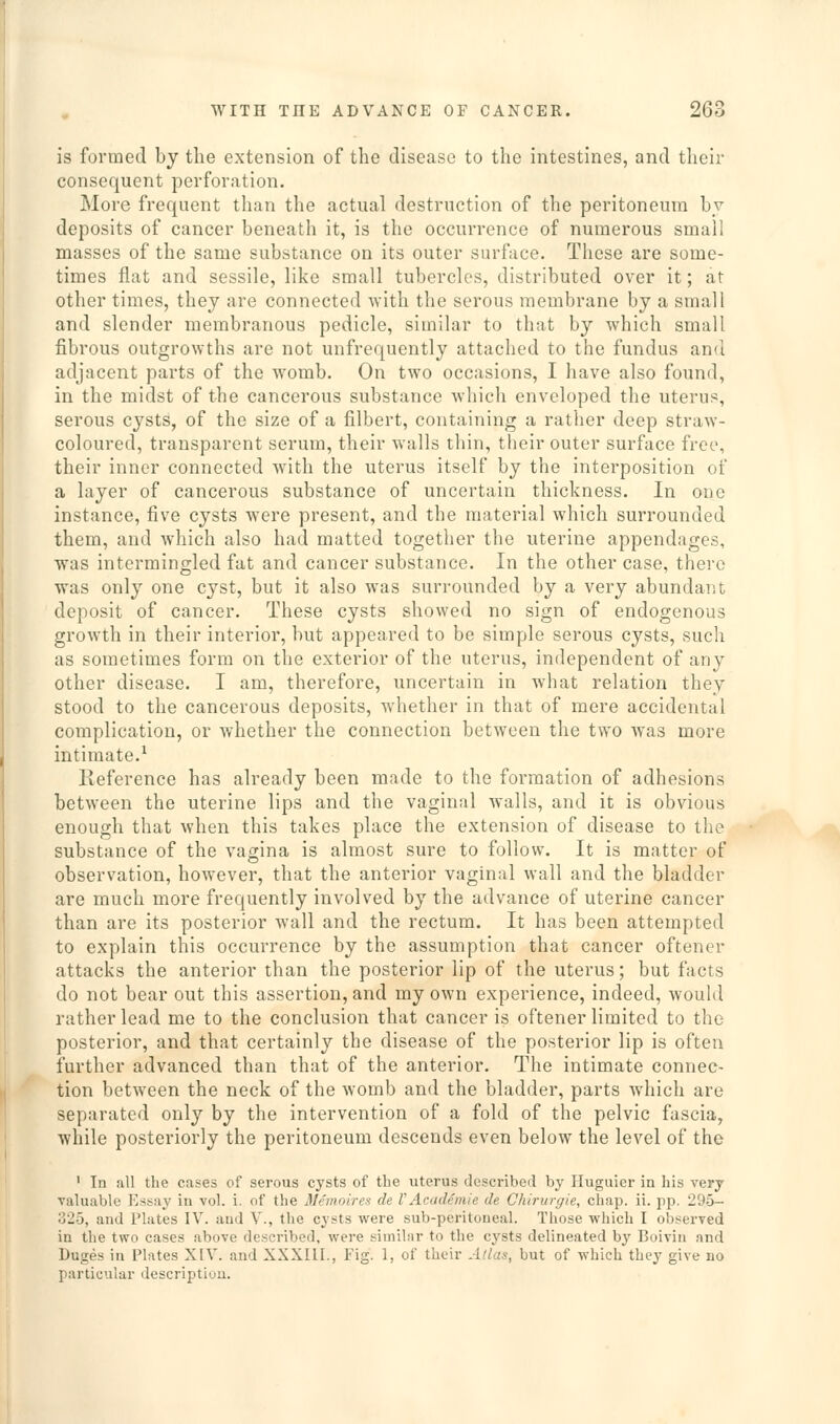 is formed by the extension of the disease to the intestines, and their consequent perforation. More frequent than the actual destruction of the peritoneum hy deposits of cancer beneath it, is the occurrence of numerous small masses of the same substance on its outer surface. These are some- times flat and sessile, like small tubercles, distributed over it; at other times, they are connected with the serous membrane by a small and slender membranous pedicle, similar to that by which small fibrous outgrowths are not unfrequently attached to the fundus and adjacent parts of the womb. On two occasions, I have also found, in the midst of the cancerous substance which enveloped the uterus, serous cysts, of the size of a filbert, containing a rather deep straw- coloured, transparent serum, their walls thin, their outer surface free, their inner connected with the uterus itself by the interposition of a layer of cancerous substance of uncertain thickness. In one instance, five cysts were present, and the material which surrounded them, and Avhich also had matted together the uterine appendages, was intermingled fat and cancer substance. In the other case, there was only one cyst, but it also was surrounded by a very abundant deposit of cancer. These cysts showed no sign of endogenous growth in their interior, but appeared to be simple serous cysts, such as sometimes form on the exterior of the uterus, independent of any other disease. I am, therefore, uncertain in what relation they stood to the cancerous deposits, whether in that of mere accidental complication, or whether the connection between the two was more intimate.^ Reference has already been made to the formation of adhesions between the uterine lips and the vaginal walls, and it is obvious enough that when this takes place the extension of disease to the substance of the vagina is almost sure to follow. It is matter of observation, however, that the anterior vaginal wall and the bladder are much more frequently involved by the advance of uterine cancer than are its posterior wall and the rectum. It has been attempted to explain this occurrence by the assumption that cancer oftener attacks the anterior than the posterior lip of the uterus; but facts do not bear out this assertion, and my own experience, indeed, would rather lead me to the conclusion that cancer is oftener limited to the posterior, and that certainly the disease of the posterior lip is often further advanced than that of the anterior. The intimate connec- tion between the neck of the womb and the bladder, parts which are separated only by the intervention of a fold of the pelvic fascia, while posteriorly the peritoneum descends even below the level of the ' In all the cases of serous cysts of tlie uterus described by Huguier in his very valuable Essay in vol. i. of the Memoiren de V Academic de Chirurgie, chap. ii. pp. 295- 325, and Plates IV. and V., the cysts were sub-peritoneal. Those which I observed in the two cases above described, were similar to the cysts delineated by Boiviu and Duges in Plates XIV. and XXXIII., Fig. 1, of their Atlas, but of which they give no particular description.