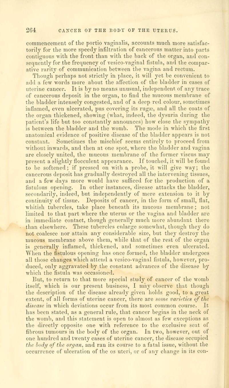 commencement of the portio vaginalis, accounts much more satisfac- torily for the more speedy infiltration of cancerous matter into parts contiguous with the front than with the back of the organ, and con- sequently for the frequency of vesico-vaginal fistula, and the compar- ative rarity of communication between the vagina and rectum. Though perhaps not strictly in place, it will yet be convenient to add a fcAV words more about the affection of the bladder in cases of uterine cancer. It is by no means unusual, independent of any trace of cancerous deposit in the organ, to find the mucous membrane of the bladder intensely congested, and of a deep red colour, sometimes inflamed, even ulcerated, pus covering its rugae, and all the coats of the organ thickened, showing (what, indeed, the dysuria during the patient's life but too constantly announces) how close the sympathy is between the bladder and the womb. The mode in which the first anatomical evidence of positive disease of the bladder appears is not constant. Sometimes the mischief seems entirely to proceed from without inwards, and then at one spot, where the bladder and vagina are closely united, the mucous membrane of the former viscus may present a slightly flocculent appearance. If touched, it will be found to be softened; if pressed on with a probe, it will give way; the cancerous deposit has gradually destroyed all the intervening tissues, and a few days more would have sufficed for the production of a fistulous opening. In other instances, disease attacks the bladder, secondarily, indeed, but independently of mere extension to it by continuity of tissue. Deposits of cancer, in the form of small, flat, whitish tubercles, take place beneath its mucous membrane; not limited to that part where the uterus or the vagina and bladder are in immediate contact, though generally much more abundant there than elsewhere. These tubercles enlarge somewhat, though they do not coalesce nor attain any considerable size, but they destroy the mucous membrane above them, while that of the rest of the organ is generally inflamed, thickened, and sometimes even ulcerated. When the fistulous opening has once -formed, the bladder undergoes all those changes which attend a vesico-vaginal fistula, however, pro- duced, only aggravated by the constant advances of the disease by which the fistula was occasioned. But, to return to that more special study of cancer of the womb itself, which is our present business, I may observe that though the description of the disease already given holds good, to a great extent, of all forms of uterine cancer, there are some varieties of the disease in which deviations occur from its most common course. It has been stated, as a general rule, that cancer begins in the neck of the womb, and this statement is open to almost as few exceptions as the directly opposite one with reference to the exclusive seat of fibrous tumours in the body of the organ. In two, however, out of one hundred and twenty cases of uterine cancer, the disease occupied the body of the orgariy and ran its course to a fatal issue, without the occurrence of ulceration of the os uteri, or of any change in its con-