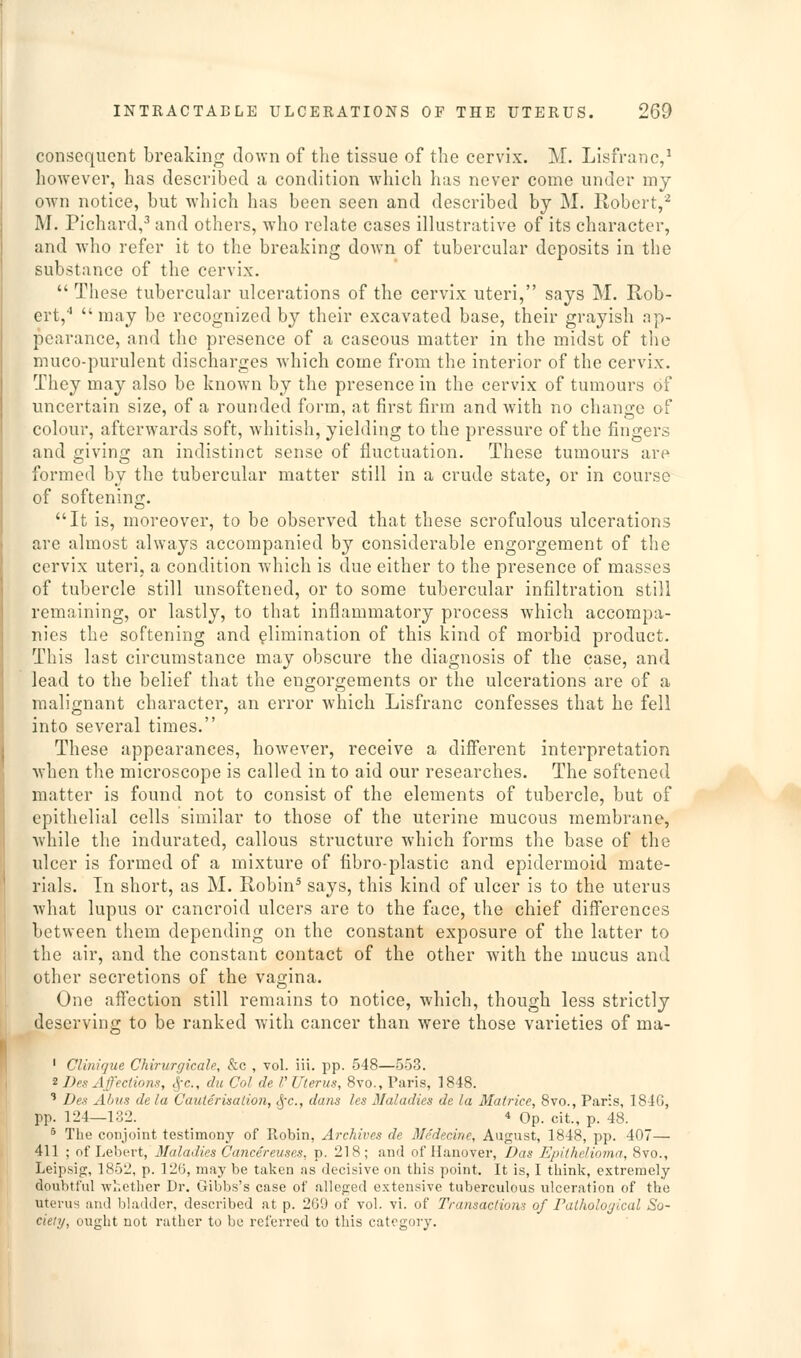 consequent breaking down of the tissue of the cervix. M. Lisfranc,' however, has described a condition which has never come under my own notice, but which has been seen and described by M. Robert,'^ M. Pichard,^ and others, who rehite cases illustrative of its character, and who refer it to the breaking down of tubercular deposits in the substance of the cervix.  These tubercular ulcerations of the cervix uteri, says M. Rob- ert, may be recognized by their excavated base, their grayish np- pearance, and the presence of a caseous matter in the midst of the muco-purulent discharges which come from the interior of the cervix. They may also be known by the presence in the cervix of tumours of uncertain size, of a rounded form, at first firm and with no chano;e of colour, afterwards soft, whitish, yielding to the pressure of the fingers and giving an indistinct sense of fluctuation. These tumours are formed by the tubercular matter still in a crude state, or in course of softening. It is, moreover, to be observed that these scrofulous ulcerations are almost always accompanied by considerable engorgement of the cervix uteri, a condition which is due either to the presence of masses of tubercle still unsoftened, or to some tubercular infiltration still remaining, or lastly, to that inflammatory process which accompa- nies the softening and elimination of this kind of morbid product. This last circumstance may obscure the diagnosis of the case, and lead to the belief that the engorgements or the ulcerations are of a malignant character, an error which Lisfranc confesses that he fell into several times. These appearances, however, receive a different interpretation ■when the microscope is called in to aid our researches. The softened matter is found not to consist of the elements of tubercle, but of epithelial cells similar to those of the uterine mucous membrane, while the indurated, callous structure which forms the base of the ulcer is formed of a mixture of tibro-plastic and epidermoid mate- rials. In short, as M. Robin^ says, this kind of ulcer is to the uterus what lupus or cancroid ulcers are to the face, the chief differences between them depending on the constant exposure of the latter to the air, and the constant contact of the other with the mucus and other secretions of the vagina. One affection still remains to notice, which, though less strictly deserving to be ranked with cancer than were those varieties of ma- ' Clinique Chirurcjicale, &c , vol. iii. jjp. 548—553. 2 Des Affections, cj-c, du Col de V Uterus, 8vo., Paris, 1848. ' Des AIjus de la Cauterisation, ^'c, dans Ics Maladies de la Matrice, 8vo., Paris, 184G, pp. 124—132. 4 Op. cit., p. 48. * The conjoint testimony of Robin, Archives de Medecine, August, 1848, pp. 407— 411 ; of Leh(.'.vt, 3Ialadies Cancereuses, p. 218; and of Hanover, I)as Epithelioma, 8vo., Leipsig, 1852, p. 126, may be taken as decisive on this point. It is, I think, extremely doubtful whether Dr. Gibbs's case of alleged extensive tuberculous ulceration of the uterus and bladder, described at p. 269 of vol. vi. of Transaction of Pathological So- ciety, ought not rather to be referred to this category.