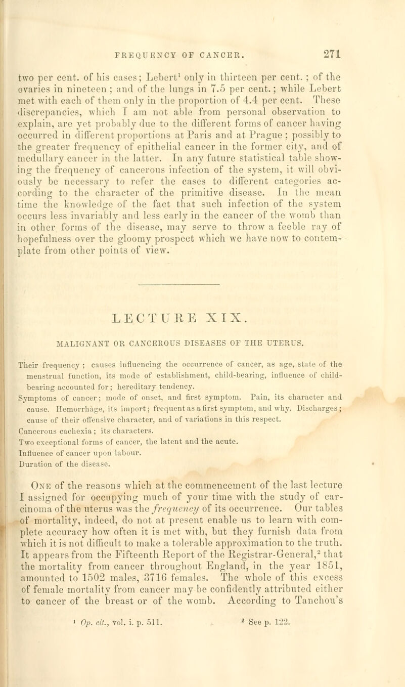 two per cent, of his cases; Lebert' only in thirteen per cent. ; of the ovaries in nineteen ; and of the lungs in 7.5 per cent.; while Lebert met with each of them only in the proportion of 4.4 per cent. These discrepancies, which I am not able from personal observation to explain, are yet probably due to the different forms of cancer having occurred in different proportions at Paris and at Prague; possibly to the greater frequency of epithelial cancer in the former city, and of medullary cancer in the latter. In any future statistical table show- ing the frequency of cancerous infection of the system, it will obvi- ously be necessary to refer the cases to different categories ac- cording to the character of the primitive disease. In the mean time the knowledge of the fact that such infection of the system occurs less invariably and less early in the cancer of the womb than in other forms of the disease, may serve to throw a feeble ray of hopefulness over the gloomy prospect which we have now to contem- plate from other points of view. LECTUUE XIX. MALIGNANT OR CANCEROUS DISEASES OF THE UTERUS. Their frequency ; causes influencing the occurrence of cancer, as age, state of the menstrual function, its mode of establishment, child-bearing, influence of child- bearing accounted for; hereditary tendency. Symptoms of cancer; mode of onset, and first symptom. Pain, its character and cause. Hemorrhage, its import; frequent as a first symptom, and why. Discharges; cause of their offensive character, and of variations in this respect. Cancerous cachexia; its characters. Two exceptional forms of cancer, the latent and the acute. Influence of cancer upon labour. Duration of the disease. One of the reasons which at the commencement of the last lecture I assigned for occupying much of your time wnth the study of car- cinoma of the uterus was the frequency of its occurrence. Our tables of mortality, indeed, do not at present enable us to learn with com- plete accuracy how often it is met with, but they furnish data from which it is not difficult to make a tolerable approximation to the truth. It appears from the Fifteenth Report of the Registrar-General,^ that the mortality from cancer throughout England, in the year 1851, amounted to 1502 males, 3716 females. The whole of this excess of female mortality from cancer may be confidently attributed either to cancer of the breast or of the womb. According to Tanchou's ' Op. cit., vol. i. p. 511. 2 gpe p. 122.