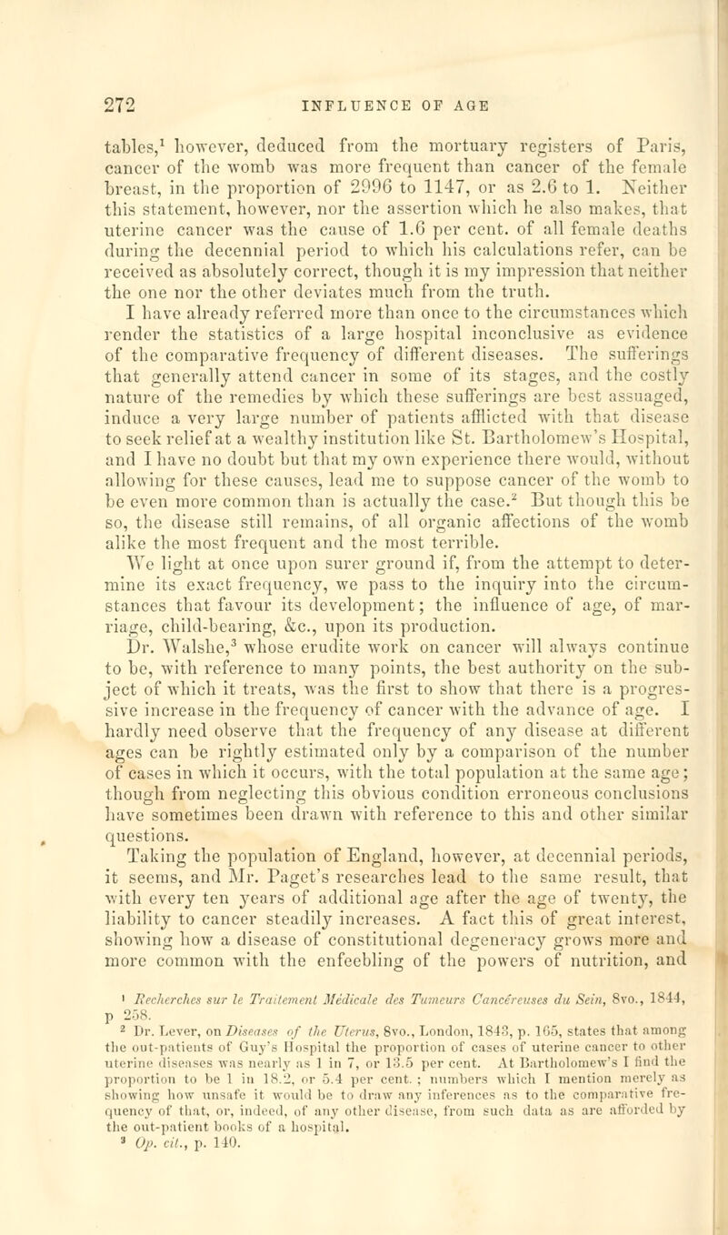 tables/ however, deduced from the mortuary registers of Paris, cancer of the womb was more frequent than cancer of the female breast, in the proportion of 2996 to 1147, or as 2.6 to 1. Neither this statement, however, nor the assertion which he also makes, that uterine cancer was the cause of 1.6 per cent, of all female deaths during the decennial period to wdiich his calculations refer, can be received as absolutely correct, though it is my impression that neither the one nor the other deviates much from the truth. I have already referred more than once to the circumstances which render the statistics of a large hospital inconclusive as evidence of the comparative frequency of different diseases. The sufferings that generally attend cancer in some of its stages, and the costly nature of the remedies by which these suff'erings are best assuaged, induce a very large number of patients afflicted with that disease to seek relief at a wealthy institution like St. Bartholomew's Hospital, and I have no doubt but that my own experience there would, without allowing for these causes, lead me to suppose cancer of the womb to be even more common than is actually the case.^ But though this be so, the disease still remains, of all organic affections of the womb alike the most frequent and the most terrible. We light at once upon surer ground if, from the attempt to deter- mine its exact frequency, we pass to the inquiry into the circum- stances that favour its development; the influence of age, of mar- riage, child-bearing, &c., upon its production. Dr. Walshe,^ whose erudite work on cancer will always continue to be, with reference to many points, the best authority on the sub- ject of which it treats, was the first to show that there is a progres- sive increase in the frequency of cancer with the advance of age. I hardly need observe that the frequency of any disease at different ages can be rightly estimated only by a comparison of the number of cases in which it occurs, with the total population at the same age; though from neglecting this obvious condition erroneous conclusions have sometimes been drawn with reference to this and other similar questions. Taking the population of England, however, at decennial periods, it seems, and Mr. Paget's researches lead to the same result, that with every ten years of additional age after the age of twenty, the liability to cancer steadily increases. A fact this of great interest, showing how a disease of constitutional degeneracy grows more and more common with the enfeebling of the powers of nutrition, and ' Eechcrchcs sur le Traitcment Medkale cles Tumeurs Cancereuses du Sein, 8vo., 1844, p 258. 2 Dr. Lever, on Dise.ases of the Uterus, 8vo., London, 1843, p. 165, states that among the out-patients of Guy's Hospital the proportion of cases of uterine cancer to other uterine diseases was nearly as 1 in 7, or 13.5 per cent. At Bartholomew's I find the proportion to be 1 in 18.2, or 5.4 per cent. ; numbers which I mention merely as showing how unsafe it would be to draw any inferences as to the comparative fre- quency of that, or, indeed, of anj' other disease, from such data as are ali'orded by the out-patient books of a hospital. » Oj). cit., p. 140.