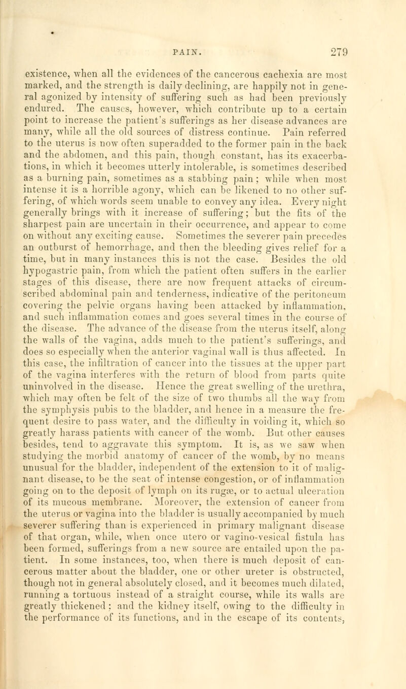 existence, when all the evidences of the cancerous cachexia are most marked, and the strength is daily declining, are happily not in gene- ral agonized by intensity of suffering such as had been previously endured. The causes, however, which contribute up to a certain point to increase the patient's sufferings as her disease advances are many, while all the old sources of distress continue. Pain referred to the uterus is now often superadded to the former pain in the back and the abdomen, and this pain, though constant, has its exacerba- tions, in which it becomes utterly intolerable, is sometimes described as a burning pain, sometimes as a stabbing pain; while when most intense it is a horrible agony, which can be likened to no other suf- fering, of which words seem unable to convey any idea. Every night generally brings with it increase of suff'ering; but the fits of the sharpest pain are uncertain in their occurrence, and appear to come on without any exciting cause. Sometimes the severer pain precedes an outburst of hemorrhage, and then the bleeding gives relief for a time, but in many instances this is not the case. Besides the old hypogastric pain, from which the patient often suff'ers in the earlier stages of this disease, there are now frequent attacks of circum- scribed abdominal pain and tenderness, indicative of the peritoneum covering the pelvic organs having been attacked by inflammation, and such inflammation comes and goes several times in the course of the disease. The advance of the disease from the uterus itself, along the walls of the vagina, adds much to the patient's sufferings, and does so especially when the anterior vaginal wall is thus affected. In this case, the infiltration of cancer into the tissues at the upper part of the vagina interferes with the return of blood from parts quite uninvolved in the disease. Hence the great swelling of the urethra, which may often be felt of the size of two thumbs all the way from the symphysis pubis to the bladder, and hence in a measure the fre- quent desire to pass water, and the difficulty in voiding it, which so greatly harass patients with cancer of the womb. But other causes besides, tend to aggravate this symptom. It is, as we saw when studying the morbid anatomy of cancer of the womb, by no means unusual for the bladder, independent of the extension to it of malig- nant disease, to be the seat of intense congestion, or of inflammation going on to the deposit of lymph on its rugge, or to actual ulceration of its mucous membrane. Moreover, the extension of cancer from the uterus or vagina into the bladder is usually accompanied by much severer suff'ering than is experienced in primary malignant disease of that organ, while, when once utero or vagino-vesical fistula has been formed, suff'erings from a new source are entailed upon the pa- tient. In some instances, too, when there is much deposit of can- cerous matter about the bladder, one or other ureter is obstructed, though not in general absolutely closed, and it becomes much dilated, running a tortuous instead of a straight course, while its walls are greatly thickened : and the kidney itself, owing to the difficulty in the performance of its functions, and in the escape of its contents,