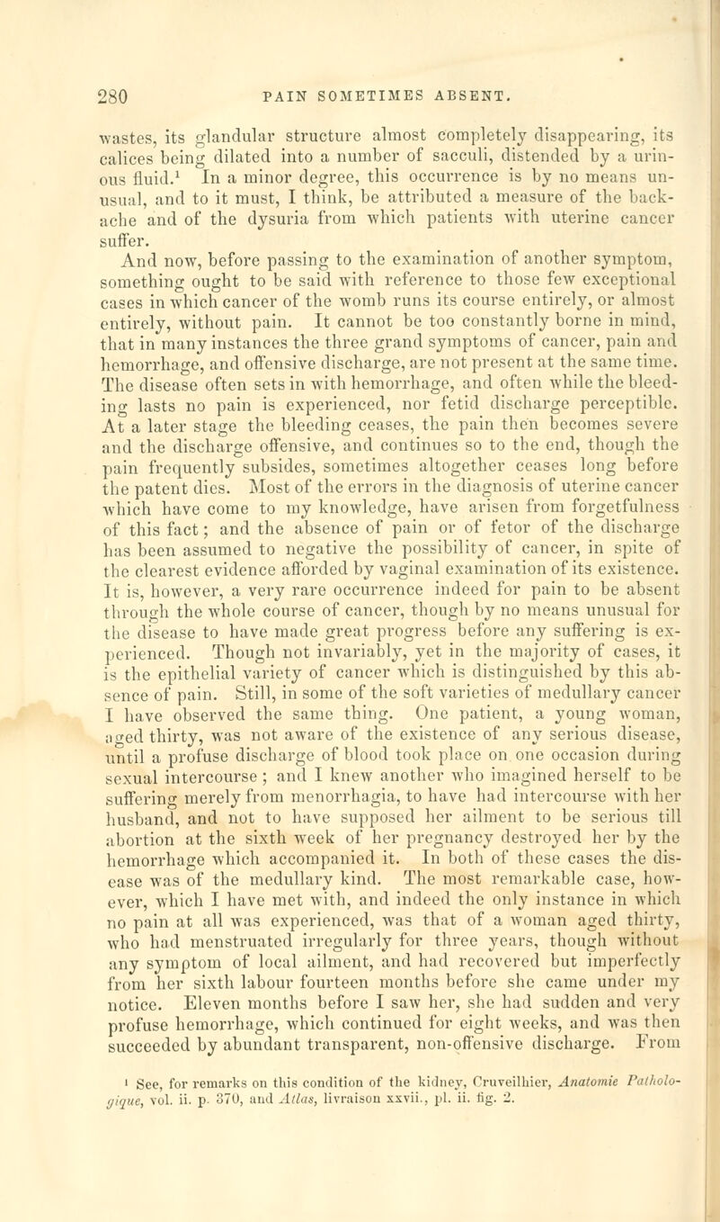 wastes, its glandular structure almost completely disappearing, its calices being dilated into a number of sacculi, distended by a urin- ous fluid.^ In a minor degree, this occurrence is by no means un- usual, and to it must, I think, be attributed a measure of the back- ache and of the dysuria from which patients Avith uterine cancer suffer. And now, before passing to the examination of another symptom, something ought to be said with reference to those few exceptional cases in which cancer of the womb runs its course entirely, or almost entirely, without pain. It cannot be too constantly borne in mind, that in many instances the three grand symptoms of cancer, pain and hemorrhage, and offensive discharge, are not present at the same time. The disease often sets in with hemorrhage, and often Avhile the bleed- ing lasts no pain is experienced, nor fetid discharge perceptible. At a later stage the bleeding ceases, the pain then becomes severe and the discharge offensive, and continues so to the end, though the pain frequently subsides, sometimes altogether ceases long before the patent dies. Most of the errors in the diagnosis of uterine cancer Avhich have come to my knowledge, have arisen from forgetfulness of this fact; and the absence of pain or of fetor of the discharge has been assumed to negative the possibility of cancer, in spite of the clearest evidence afforded by vaginal examination of its existence. It is, however, a very rare occurrence indeed for pain to be absent through the whole course of cancer, though by no means unusual for the disease to have made great progress before any suffering is ex- perienced. Though not invariably, yet in the majority of cases, it is the epithelial variety of cancer which is distinguished by this ab- sence of pain. Still, in some of the soft varieties of medullary cancer I have observed the same thing. One patient, a young woman, iicfed thirty, was not aware of the existence of any serious disease, until a profuse discharge of blood took place on one occasion during sexual intercourse; and I knew another who imagined herself to be suffering merely from menorrhagia, to have had intercourse with her husband, and not to have supposed her ailment to be serious till abortion at the sixth week of her pregnancy destroyed her by the hemorrhage which accompanied it. In both of these cases the dis- ease was of the medullary kind. The most remarkable case, how- ever, which I have met with, and indeed the only instance in which no pain at all was experienced, was that of a woman aged thirty, who had menstruated irregularly for three years, though without any symptom of local ailment, and had recovered but imperfectly from her sixth labour fourteen months before she came under my notice. Eleven months before I saw her, she had sudden and very profuse hemorrhage, which continued for eight weeks, and was then succeeded by abundant transparent, non-offensive discharge. From ' See, for remarks on this condition of the kidney, Cruveilhier, Anatomie I'atholo- f/ique, vol. ii. p- 370, and Atlas, livraison xxvii., pi. ii. fig. 2.