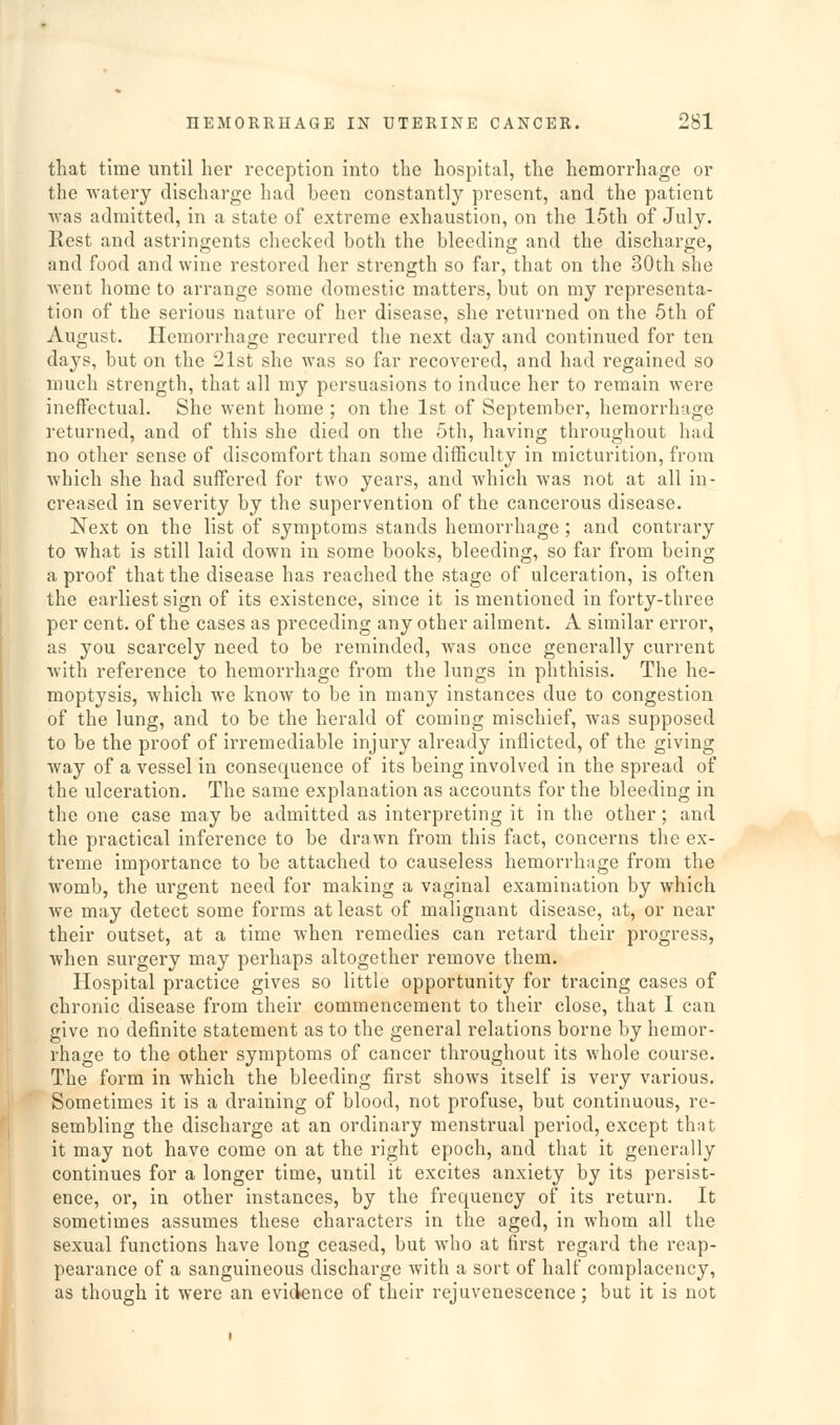 that time until her reception into the hospital, the hemorrhage or the watery discharge had hcen constantly present, and the patient ■was admitted, in a state of extreme exhaustion, on the 15th of July. Rest and astringents checked both the bleeding and the discharge, and food and wine restored her strength so far, that on the 30th she went home to arrange some domestic matters, but on my representa- tion of the serious nature of her disease, she returned on the 5th of August. Hemorrhage recurred the next day and continued for ten days, but on the 21st she was so far recovered, and had regained so much strength, that all my persuasions to induce her to remain were ineffectual. She went home ; on the 1st of September, hemorrhage returned, and of this she died on the 5th, having throughout had no other sense of discomfort than some difficulty in micturition, from which she had suffered for two years, and which was not at all in- creased in severity by the supervention of the cancerous disease. Next on the list of symptoms stands hemorrhage ; and contrary to what is still laid down in some books, bleeding, so far from being a proof that the disease has reached the stage of ulceration, is often the earliest sign of its existence, since it is mentioned in forty-three per cent, of the cases as preceding any other ailment. A similar error, as you scarcely need to be reminded, was once generally current with reference to hemorrhage from the lungs in phthisis. The he- moptysis, which we know to be in many instances due to congestion of the lung, and to be the herald of coming mischief, was supposed to be the proof of irremediable injury already inflicted, of the giving way of a vessel in consequence of its being involved in the spread of the ulceration. The same explanation as accounts for the bleeding in the one case may be admitted as interpreting it in the other; and the practical inference to be drawn from this fact, concerns the ex- treme importance to be attached to causeless hemorrhage from the womb, the urgent need for making a vaginal examination by which we may detect some forms at least of malignant disease, at, or near their outset, at a time when remedies can retard their progress, when surgery may perhaps altogether remove them. Hospital practice gives so little opportunity for tracing cases of chronic disease from their commencement to their close, that I can give no definite statement as to the general relations borne by hemor- rhage to the other symptoms of cancer throughout its whole course. The form in which the bleeding first shows itself is very various. Sometimes it is a draining of blood, not profuse, but continuous, re- sembling the discharge at an ordinary menstrual period, except that it may not have come on at the right epoch, and that it generally continues for a longer time, until it excites anxiety by its persist- ence, or, in other instances, by the frequency of its return. It sometimes assumes these characters in the aged, in whom all the sexual functions have long ceased, but who at first regard the reap- pearance of a sanguineous discharge with a sort of half complacency, as though it were an evidence of their rejuvenescence; but it is not