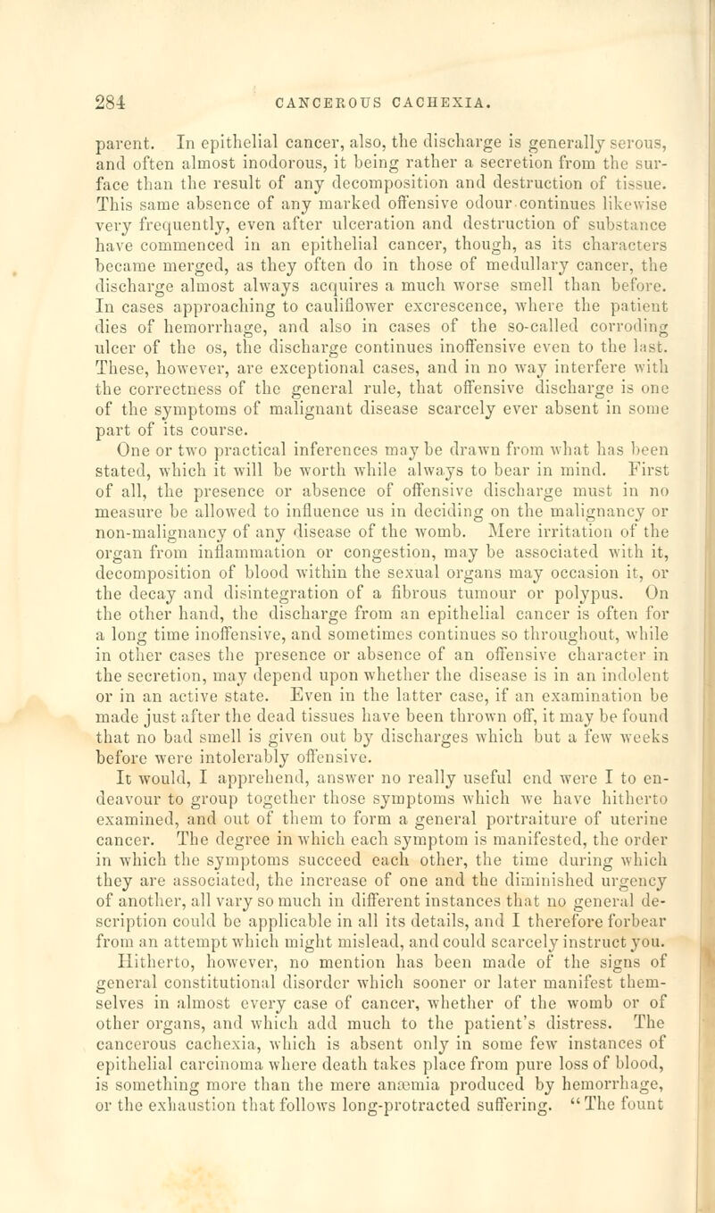 parent. In epithelial cancer, also, the discharge is generally serous, and often almost inodorous, it being rather a secretion from the sur- face than the result of any decomposition and destruction of tissue. This same absence of any marked offensive odour continues likewise very frequently, even after ulceration and destruction of substance have commenced in an epithelial cancer, though, as its characters became merged, as they often do in those of medullary cancer, the discharge almost always acquires a much worse smell than before. In cases approaching to cauliflower excrescence, where the patient dies of hemorrhage, and also in cases of the so-called corroding ulcer of the os, the discharge continues inoffensive even to the last. These, however, are exceptional cases, and in no w^ay interfere with the correctness of the general rule, that offensive discharge is one of the symptoms of malignant disease scarcely ever absent in some part of its course. One or two practical inferences may be drawn from what has been stated, which it will be worth while always to bear in mind. First of all, the presence or absence of offensive discharge must in no measure be allowed to influence us in deciding on the malignancy or non-malignancy of any disease of the womb. Mere irritation of the organ from inflammation or congestion, may be associated with it, decomposition of blood within the sexual organs may occasion it, or the decay and disintegration of a fibrous tumour or polypus. On the other hand, the discharge from an epithelial cancer is often for a long time inoffensive, and sometimes continues so throughout, while in other cases the presence or absence of an offensive character in the secretion, may depend upon whether the disease is in an indolent or in an active state. Even in the latter case, if an examination be made just after the dead tissues have been thrown off, it may be found that no bad smell is given out by discharges which but a few 'weeks before were intolerably offensive. It would, I apprehend, answer no really useful end were I to en- deavour to group together those symptoms which we have hitherto examined, and out of them to form a general portraiture of uterine cancer. The degree in which each symptom is manifested, the order in which the symptoms succeed each other, the time during which they are associated, the increase of one and the diminished urgency of another, all vary so much in different instances that no general de- scription could be applicable in all its details, and I therefore forbear from an attempt which might mislead, and could scarcely instruct }■ ou. Hitherto, however, no mention has been made of the signs of general constitutional disorder which sooner or later manifest them- selves in almost every case of cancer, whether of the womb or of other organs, and which add much to the patient's distress. The cancerous cachexia, which is absent only in some few instances of epithelial carcinoma where death takes place from pure loss of blood, is something more than the mere amcmia produced by hemorrhage, or the exhaustion that follows long-protracted suffering. The fount