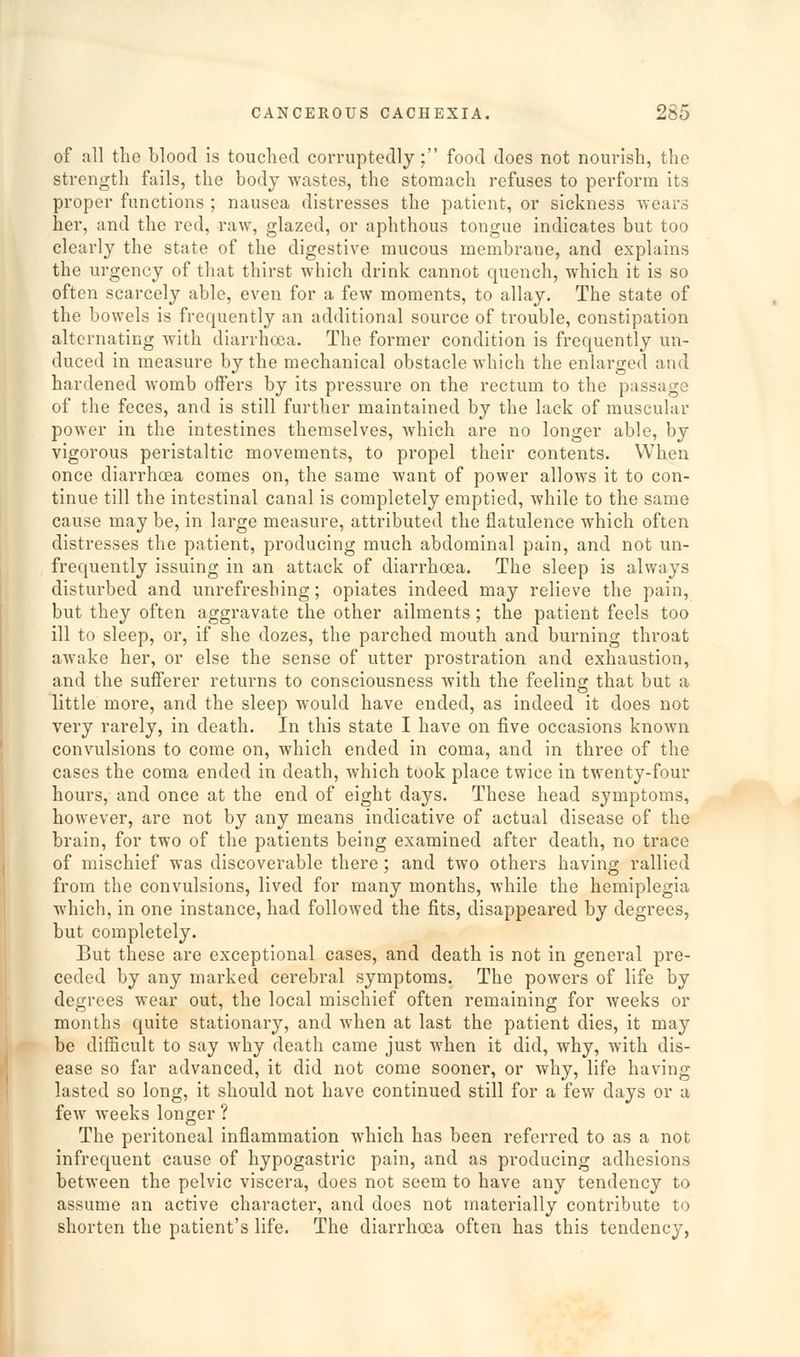 of all the blood is touched corruptedly; food does not nourish, the strength fails, the body wastes, the stomach refuses to perform its proper functions ; nausea distresses the patient, or sickness -wears her, and the red, raw, glazed, or aphthous tongue indicates but too clearly the state of the digestive mucous membrane, and explains the urgency of that thirst which drink cannot quench, which it is so often scarcely able, even for a few moments, to allay. The state of the bowels is frequently an additional source of trouble, constipation alternating with diarrhoea. The former condition is frequently un- duced in measure by the mechanical obstacle which the enlarged and hardened Avomb offers by its pressure on the rectum to the passage of the feces, and is still further maintained by the lack of muscular power in the intestines themselves, which are no longer able, by vigorous peristaltic movements, to propel their contents. When once diarrhoea comes on, the same want of power allows it to con- tinue till the intestinal canal is completely emptied, while to the same cause may be, in large measure, attributed the flatulence which often distresses the patient, producing much abdominal pain, and not un- frequently issuing in an attack of diarrhoea. The sleep is always disturbed and unrefreshing; opiates indeed may relieve the pain, but they often aggravate the other ailments; the patient feels too ill to sleep, or, if she dozes, the parched mouth and burning throat awake her, or else the sense of utter prostration and exhaustion, and the sufferer returns to consciousness with the feeling that but a little more, and the sleep would have ended, as indeed it does not very rarely, in death. In this state I have on five occasions known convulsions to come on, which ended in coma, and in three of the cases the coma ended in death, which took place twice in twenty-four hours, and once at the end of eight days. These head symptoms, however, are not by any means indicative of actual disease of the brain, for two of the patients being examined after death, no trace of mischief was discoverable there; and two others having rallied from the convulsions, lived for many months, while the hemiplegia which, in one instance, had followed the fits, disappeared by degrees, but completely. But these are exceptional cases, and death is not in general pre- ceded by any marked cerebral symptoms. The powers of life by degrees wear out, the local mischief often remaining for weeks or months quite stationary, and when at last the patient dies, it may be dilficult to say why death came just when it did, why, with dis- ease so far advanced, it did not come sooner, or why, life having lasted so long, it should not have continued still for a few days or a few weeks longer ? The peritoneal inflammation which has been referred to as a not infrequent cause of hypogastric pain, and as producing adhesions between the pelvic viscera, does not seem to have any tendency to assume an active character, and does not materially contribute to shorten the patient's life. The diarrhoea often has this tendency,