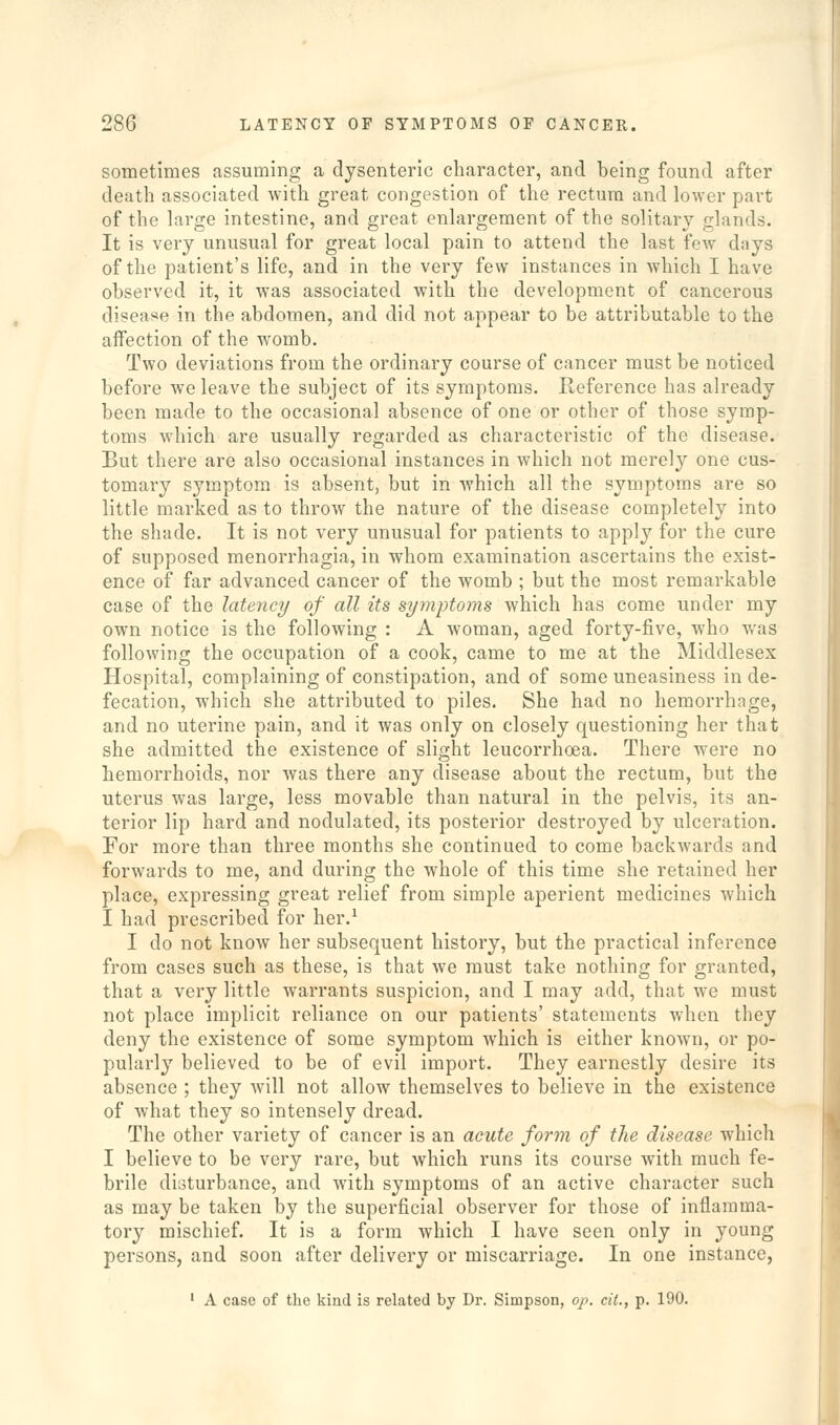 sometimes assuming a dysenteric character, and being found after death associated with great congestion of the rectum and lower part of the large intestine, and great enlargement of the solitary glands. It is very unusual for great local pain to attend the last few days of the patient's life, and in the very few instances in which I have observed it, it was associated with the development of cancerous disease in the abdomen, and did not appear to be attributable to the affection of the womb. Two deviations from the ordinary course of cancer must be noticed before we leave the subject of its symptoms. Reference has already been made to the occasional absence of one or other of those symp- toms which are usually regarded as characteristic of the disease. But there are also occasional instances in which not merely one cus- tomary symptom is absent, but in which all the symptoms are so little marked as to throw the nature of the disease completely into the shade. It is not very unusual for patients to apply for the cure of supposed menorrhagia, in whom examination ascertains the exist- ence of far advanced cancer of the womb ; but the most remarkable case of the latency of all its symptoms which has come under my own notice is the following : A woman, aged forty-five, who was following the occupation of a cook, came to me at the Middlesex Hospital, complaining of constipation, and of some uneasiness in de- fecation, which she attributed to piles. She had no hemorrhage, and no uterine pain, and it was only on closely questioning her that she admitted the existence of slight leucorrhoea. There were no hemorrhoids, nor was there any disease about the rectum, but the uterus was large, less movable than natural in the pelvis, its an- terior lip hard and nodulated, its posterior destroyed by ulceration. For more than three months she continued to come backwards and forwards to me, and during the whole of this time she retained her place, expressing great relief from simple aperient medicines which I had prescribed for her.^ I do not know her subsequent history, but the practical inference from cases such as these, is that we must take nothing for granted, that a very little warrants suspicion, and I may add, that we must not place implicit reliance on our patients' statements when they deny the existence of some symptom which is either known, or po- pularly believed to be of evil import. They earnestly desire its absence ; they will not allow themselves to believe in the existence of what they so intensely dread. The other variety of cancer is an acute form of the disease which I believe to be very rare, but which runs its course with much fe- brile disturbance, and with symptoms of an active character such as may be taken by the superficial observer for those of inflamma- tory mischief. It is a form which I have seen only in young persons, and soon after delivery or miscarriage. In one instance, ■ A case of the kind is related by Dr. Simpson, op. cit., p. 190.