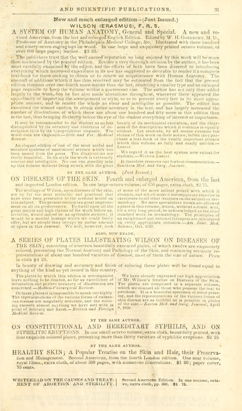 Ne'w and much enlarged edition—(Just Issued.) WILSON (ERASMUS), F. R. S. A SYSTEM OF HUMAN ANAT03IY, General and Special. A new and re- vised American, from the lust and enlaigecl English Edition. Edited ijy W. H. Gobreciit, M. D., Pro/e>sor of Anatomy in the Philadelphia Medical College, i^rc. lllu.^lrated with three hundred and ninety-seven eugrayings on wood. In one large and excjuisitely printed octavo volume, of over 600 large pages; leiither.. $3 25. The publishers trust that the well earned'reputalion so long enjoyed by this vi^ork will be more than maintained by the piesentedition. Besides a very thorough revision by the author, it has been mo.-t carefully examined fey the editor, and the efl'orts of both have been directed to introducing everything which increased experience in its use has suggested as desirable to render it a complete text-book for those seeking to obtain or to renew an acquaintance wilh Human Anatomy. The amouiil of uddilions'which it has thus received may be estimated from the tact that the present ediiiuu contains over one-fourth more-matter than the last, rendering a smaller type and an enlarged page recpiisile to keep the volume witliin a convenient size. The author has not only thus added largely to the WDl'k,-but he has also made'alieiations throughout, wherever there appeared the opportunity of imfM-oVing the arrangement or style, so as to present every fact in iis most appro- pt'iate manner, aiidtb render the whole as clear and intelligible as possible. The editor has exercised the utmost caution to obtain entice accuracy in the text, and has largely increased the nuiTiber of illustrations, of which there are about one hundred and (ifty more in this edition than in the last, thus bringing di>tinytly before the eye of the student everything of interest or importance. It may he recommendwl to the student as no less beauty of its meclianicul execution, and the clear- distinj;uislifd by its accuracy and clearupss of de- seripMiin tli;in by its typographical elegance. Tlie woDil-cuts are exquisite.—Brit, and For. Medical Mevitw. An elegant edition of one of the most useful and accurate systems of anatomical science which lias been issued from the press The illustrations are really beautiful. In its style the work is extremely concise and intelligible. iSlo one can possibly lake up this volume without being struck with the great BY THE SA.^E AUTHOR. {Just Issued.) ON DISEASES OF THE SKIN. Fourth and enlarged American, from the last and improved London edition. In one large octavo volume, of 650 pages, extra cloth, $2 70. The writings of Wilson, upon diseases of the skin, are by f;ir the most scientific and practical that have ever been presented to the medical world on this subject. The present edition is a great improve- ment on all its predecessors. To dwell upon all the ness of the descriptions which it contains is equally evident. Let studtnts, by all means examine tiie chiiins of this woric on their notice, before they pur- chase a text-book of the vitally important science which this volume so fully and easily unfolds.— Lancet. We regard it as the best system now extant for students.— Western Lancet. It therefore receives our highest commendation. Soutliern Med. and Surg. Journal. great merits and high claims of the work befon ser('«//?«, would indted be an agreeable service ; it Would be a mental homage which we could freely offer, but we should thus occupy an undue amount 01 space in this Journal. We will, howtver, look at some of the more salient points with which it abounds,and which make iiincompuiauiy superior iu excellence to all other treatises on the subject of der- matology No mere speculative views are allowed a place in this volume, wlucli, without a doubt, will, for a very long period, be acknowledged as the chief standard work on dermatology. The principles of an enlightened and rational therapeia are introduced on every appropriate occasion.—Am. Jour. Med. Science, Oct. 1657. ALSO, NOW READY, A SERIES OF PLATES ILLUSTRATING WILSON ON DISEASES OF THE SKIN ; consisting of nineteen beautifully executed plates, of which twelve are exquisitely colored, presenting the Normal Anatomy and Pathology of the Skin, and containing accurate re- presentations of about one hundred varieties of disease, most of them the size of nature. Price in cloth $4 25. In beauty of drawing and accuracy and finish of coloring these plates will be found equal to anything of the kind as yel issued in this country. The plates by wliich this edition is accompanied leave nothing to be desired, so far as excellence of delineation and pf rfeet accuracy of illustration are concerned.—Medico-Chirurgical Kevieia. Oi these plates it is impossible to speak too highly The representations of ihe various forms of cutane- ous disease are Singularly accurate, and the cidor- ii.g exceeds almost auyiiung we have met with in point of delicacy and iimsh.— Briliik and Foreign I *'i ^°-^ Medical Kevitw. I BY THE SAME AUTHOR. ON CONSTITUTIONAL AND HEREDITARY SYPHILIS, AND ON SYPHILITIC ERUPTIONS. In one small octavo volume, extra cloth, beautitully printed, with four exquisite colored plates, presenting more than thirty varieties of syphilitic eruptions. $2 25, BY THE SAME AUTHOR. HEALTHY SKIN; A Popular Treatise on the Skin and Hair, their Preserva- tion and Management. Second American, from the fourth London edition. One neat volume, royal r2mo.5 extra cloth, ol'about 300 pages, wilh numerous illustrations. $1 00 ; paper cover, 75 cents. : We have already expressed our high appreciation of IVIr. Wilson's treatise on Diseases of the Skm. The plates are comprised in a separate volume, which we counsel all those who i)ossess the text to purchase. It is a beautiful fpecimen of color print- ing, and the repieseiitations of the various forms of skin disease are as faithful as is possible in plates of the size.—SosZon Med. and Surg. Journal, Aoril WHITEHEAD ON THE CAUSES AND TREAT- MENT OF ABORTION AND STERILITY. Second American Edition. In one volume, octa- vo, extra cloth, pp. 308. $1 75.