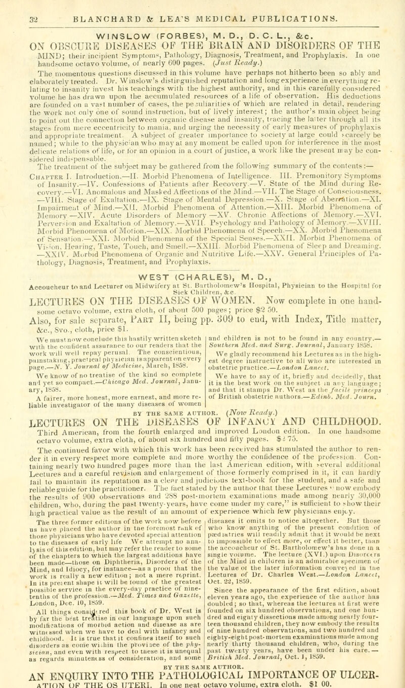 WINSLOW (FORBES), M.D., D. C. L,, &c. OX OESCUUE DISEASES OF THE BRAIN AND DISORDERS OF THE MIND; their incipient Symptoms, Paihology, Diagnosis, Treatment, and Prophylaxis. In one handsome octavo volume, of nearly 600 pages. {Just Ready.) The momentous questions discussed in this volume have perhaps not hitherto been so ably and elaborately treated. Dr. Winslow's distinguished reputation and long experience in everything re- lating to insanity invest his teachings with the highest authority, and in this carefully considered Volume he has drawn upon the accumulated resources of a life of observation. His deductions are founded on a vast number of cases, the peculiarities of which are related in detail, rendering the work not only one of sound instruction, but of lively interest; the author's main object being to point out the connection between organic disease and insanity, tracing the laiter through all its stages from mere eccentricity to mania, and urging the necessity of early measures of prophylaxis and appropriate treatment. A subject of greater importance to society at large could scarcely be named; while to the physician who mayal any moment be called upon for interference in the most delicate relations of life,'or for an opinion in a court of justice, a work like the present may be con- sidered indi^peii>able. The treatment of the subject may be gathered from the following summary of the contents:— Chapter I. Introduction.—II. Morbid Phenomena of Intelligence. III. Premonitory Symptoms of Insanity.—IV. Confessions of Patients after Recovery.—V. State of the Mind during Re- covery.—VI. Anomalous and Masked Affections of the Mind.—VII. The Stage of Consciousness. —VIII. Stage of Exaltation.—IX. Stage of Mental Depression.—X. Stage of Aberration.—XL Impairment of Mind.—Xd. Morbid Phenomena of Attention.—XIII. Morbid Phenomena of Memory —XIV. Acute Disorders of Memory —XV. Chronic Affections of Memory.—XVI. Perversion and Exaltation of Memory.—XVII. Psychology and Pathology of Memory.—XVIII. Morbid Phenomena of Motion.—XIX. Morbid Phenomena of Speech.—XX. Morbid Phenomena of Sensation.—XXI. Morbid Phenomena of the Special Senses.—XXII. Morbid Phenomena of Vi^'on, Hearing, Taste, Touch, and Smell.—XXIII. Morbid Phenomena of Sleep and Dreaming. —XXIV. Morbid Phenomena of Organic and Nutritive Life.—XXV. General Principles of Pa- thology, Diagnosis, Treatment, and Prophylaxis. WEST (CHARLES), M. D., Aeeoucheur to and Lecturer on Midwifery at St. Bartholomew's Hospital, Physician to the Hospital for Sick Children, &c. LECTURES ON THE DISEASES OF WOMEN. Now complete in one hand- some octavo volume, extra cloth, of about 500 pages; price $2 50. Also, for sale separate, Fart II, being pp. 809 to end, with Index, Title matter, &c., Svo., cloth, price $1. and children is not to be found in any country.— Soutkern Med. and Surg. Journal, January 1858. We gladly recommend his Lectures as in the high- est degree instructive to all who are interested in obstetric practice.—London Lanrtt. We have to say of it, briefly and decidedly, that it is the best work on the siil)jeel in ary laiigu.^ge; and that it stamps Dr. West as ihn facile jirincejis of British obstetric authors.—Edinb. Mtd. Journ. We must.n'iw conclude this hastily written sketch with the Cdiifideiit assurance to our readers that the work will well repay perusal. The conscientious, painstaking, practical phy tician isapparent on every pa<re. N. Y. Journal of Medicine, March, 1858. We know of no treatise of the kind so complete and yet so compact.—C/iicag-o Med. Journal, Janu- ary, 1858. A fairer, more honest, more earnest, and more re- liable investigator of the many diseases of women BY THE SAME AUTHOR. (Now Ready.) LECTURES ON THE DISEASES OF INFAWCi AND CHILDHOOD. Third American, from the fourth enlarged and improved London edition. In one handsome octavo volume, extra cloth, of about six hundred and fifty pages. $i 75. The continued favor with which this work has been received has stimulated the author to ren- der it in every respect more complete and more worthy the confidence of the profession. Con- tainino- nearly two hundred pages more than the last American edition, with several additional Lectures and a careful revision and enlargement of those formerly comprised in it, it can hardly Jail to maintain its reputation as a clei^r and judicious text-book for llie student, and a safe and reliable guide for the practitioner. The fact stated by the aiitlior that these Lectures ' now embody the results of 900 observations and 288 post-mortem examinations made among nearly 30,000 children, who, during the past twenty-years, have come under my care, is sufficient to show their high practical value as tire result of an amount of experience which few physicians enjty The three former editions of the work now before us liave placed the author in tne foremost ruiik of those pliysieians who have devoted special attention to the diseases of early life We attempt no ana- lysis of tl/iseditii>n,but may refer the reader to some of the chapters to which the largest additions have been made—tlu>se on Diplitlieria, Disordera of the Mind, and Idiocy, for instance—as a proor that the work IS really a neweditumj not a mere reprint. In its present shape it will be lound of the greatest possible service in the every-day practice of nine- tenths of the profession.—Med. Times and Gazette, London, Dec. 10, 1859. All things ci)n8i,d' red this book of Dr. West is by far the hest treatise in our language upon such modific^ations of morhid action and disease as are witnessed when we have to deal with infancy and childhood. It is true that it confines itself to such disorders 38 coine wuhin the provi.ice of the pliy- STcian, and even with respect to tnese it is unequal as regards minuteniss of consideration, and some diseases it omits to notice altogether. But those who know anything of the present condition of pa?diatrics will readily aduiit that it woulil he next to impiissiDle to etTect more, or etTeet it heUer, tiian the accoucheur of St. Bartholomew's has dune in a single volume. The lecture (XVI.) upon Disorctrs of the Mind in children is an admirable specimen of the value 01 the later information conve) ed in tne Lectures of Dr. Charles West.—London Lancet, Oct. 22, 18.59. Since the appearance of the first edition, about eleven years ago, the experience of the author has doubled ; so that, wliereas the lectures at first were founded on six hundred observations, and one hun- dred and eigliiy dissections made among nearly four- teen thousand children, they now embody the results of nine hundred observations, and two liundred and eighty-eight post-mortem examinations made among nearly thirty thousand children, who, during the past twenty years, have been under ills care.— British Med. Journal, Oct. J, 1859. BY THE SAME AUTHOR. AN ENQUIRY INTO THE PATHOLOGICAL IMPORTANCE OF ULCER- ATION uf the os uteri. In one neat octavo volume, extra cloth. $100.