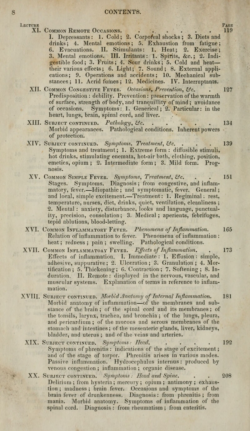 Lecture Page XI. Common Remote Occasions. . .. ... . 119 1. Depressants: 1. Cold; 2. Corpo/eal shocks; 3. Diets and drinks; 4. Mental emotions; 5. Exhaustion from fatigue; 6. Evacuations. II. Stimulants: 1. Heat; 2. Exercise; 3. Mental emotions. III. Irritants: 1. Spirits, &c,; 2. Indi- gestible food; 3, Fruits; 4. Sour drinks; 5. Cold and heat— their various effects; 6. Light; 7. Sound; 8. External appli- cations; 9. Operations and accidents; 10. Mechanical sub- stances; 11. Acrid fumes; 12. Medicines. IV. Interruptants. XII. Common Congestive Fever. Occasions^ Prevention, &c. . 127 Predisposition: debility. Prevention: preservation of the warmth of surface, strength of body, and tranquillity ofrnind; avoidance of occasions. Symptoms: 1. Generical; 2!..Particular: in the heart, lungs, brain, spinal cord, and liver. - ■ XIII. Subject continued. Pathology, &c. . . . . . 134 Morbid appearances. Pathological conditions. Inherent powers - of protection. XIV. Subject continued. Symptoins, Treatment, &c. . . . 139 Symptoms and treatment; 1. Extreme form : diffusible stimuli, hot drinks, stimulating enemata, hot-air bath, clothing, position, emetics, opium; 2. Intermediate form; 3. Mild form. Prog- nosis. XV. Common Simple Fever. Symptoms, Treatment, &c. . . 151 Stages. Symptoms. Diagnosis ; from congestive, and inflam- matory, fever.—Idiopathic ; and symptomatic, fever. General; and local, simple excitement.—Treatment: 1. Regiminal; rest, temperature, nurses, diet, drinks, quiet, ventilation, cleanliness ; 2. Mental : anxiety, disturbance, looks and language, punctual- ity, precision, consolation; 3, Medical; aperients, febrifuges, tepid ablutions, blood-letting. XVI. Common Inflammatory Fever. Phenomena of Inflammation. 165 Relation of inflammation to fever. Phenomena of inflammation : heat; redness; pain; swelling. Pathological conditions. XVII. Common Inflammatoay Fever. Effects of Inflammation. . 173 Effects of inflammation. I. Immediate: 1. Effusion: simple, adhesive, suppurative; 2. Ulceration; 3. Granulation; 4. Mor- tification; 5. Thickening; 6. Contraction; 7. Softening ; 8. In- duration. II. Remote: displayed in the nervous, vascular, and muscular systems. Explanation of terms in reference to inflam- mation. XVIII. Subject continued. Morhid. Anatomy of Internal Inflammation. 181 Morbid anatomy of inflammation—of the membranes and sub- stance of the brain ; of the spinal cord and its membranes; of the tonsils, larynx, trachea, and bronchia ; of the lungs, pleura, and pericardium ; of the mucous and serous membranes of the stomach and intestines; of the mesenteric glands, liver, kidneys, bladder, and uterus; and of the veins and arteries. XIX. Subject CONTINUED. Symptoms: Head. .... 192 Symptoms ofphrenitis : indications of the stage of excitement; and of the stage of torpor. Phrenitis arises in various modes. Passive inflammation. Hydrocephalus internus: produced by venous congestion ; inflammation ; organic disease. XX. SuBJRCT CONTINUED. Symptoms .■ Head and Spine. . . 208 Delirium ; from hysteria; mercury ; opium; antimony; exhaus- tion ; madness ; brain fever. Occasions and symptoms of the brain fever of drunkenness. Diagnosis: from phrenitis; from mania. Morbid anatomy. Symptoms of inflammation of the spinal cord. Diagnosis : from rheumatism ; from enteritis.