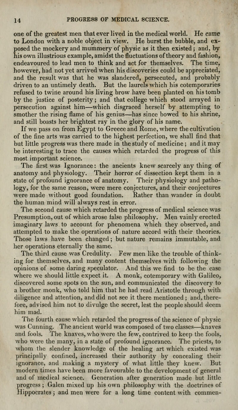 one of the greatest men that ever lived in the medical world. He came to London with a noble object in view. He burst the bubble, and ex- posed the mockery and mummery of physic as it then existed; and, by his own illustrious example, amidst the fluctuations of theory and fashion, endeavoured to lead men to think and act for themselves. The time, however, had not yet arrived when his discoveries could be appreciated, and the result was that he was slandered, persecuted, and probably driven to an untimely death. But the laurels which his cotemporaries refused to twine around his living brow have been planted on his tomb by the justice of posterity; and that college which stood arrayed in persecution against him—which disgraced herself by attempting to smother the rising flame of his genius—has since bowed to his shrine, and still boasts her brightest ray in the glory of his name. If we pass on from Egypt to Greece and Rome, where the cultivation of the fine arts was carried to the highest perfection, we shall find that but little progress was there made in the study of medicine; and it may be interesting to trace the causes which retarded the progress of this most important science. The first was Ignorance: the ancients knew scarcely any thing of anatomy and physiology. Their horror of dissection kept them in a state of profound ignorance of anatomy. Their physiology and patho- logy, for the same reason, were mere conjectures, and their conjectures were made without good foundation. Rather than wander in doubt the human mind will always rest in error. The second cause which retarded the progress of medical science was Presumption, out of which arose false philosophy. Men vainly erected imaginary laws to account for phenomena which they observed, and attempted to make the operations of nature accord with their theories. Those laws have been changed; but nature remains immutable, and her operations eternally the same. The third cause was Credulity. Few men like the trouble of think- ing for themselves, and many content themselves with following the opinions of some daring speculator. And this we find to be the case where we should little expect it. A monk, cotemporary with Galileo, discovered some spots on the sun, and communicated the discovery to a brother monk, who told him that he had read Aristotle through with diligence and attention, and did not see it there mentioned ; and, there- fore, advised him not to divulge the secret, lest the people should deem him mad. The fourth cause which retarded the progress of the science of physic was Cunning. Tlie ancient world was composed of two classes—knaves and fools. The knaves, who were the few, contrived to keep the fools, who were the many, in a state of profound ignorance. The priests, to whom tlie slender knowledge of the healing art which existed was principally confined, increased their authority by concealing tlieir ignorance, and making a mystery of what little they knew. But modern times have been more favourable to the development of general and of medical science. Generation after generation made but little progress ; Galen mixed up his own philosophy with the doctrines of Hippocrates; and men were for a long time content with commen-