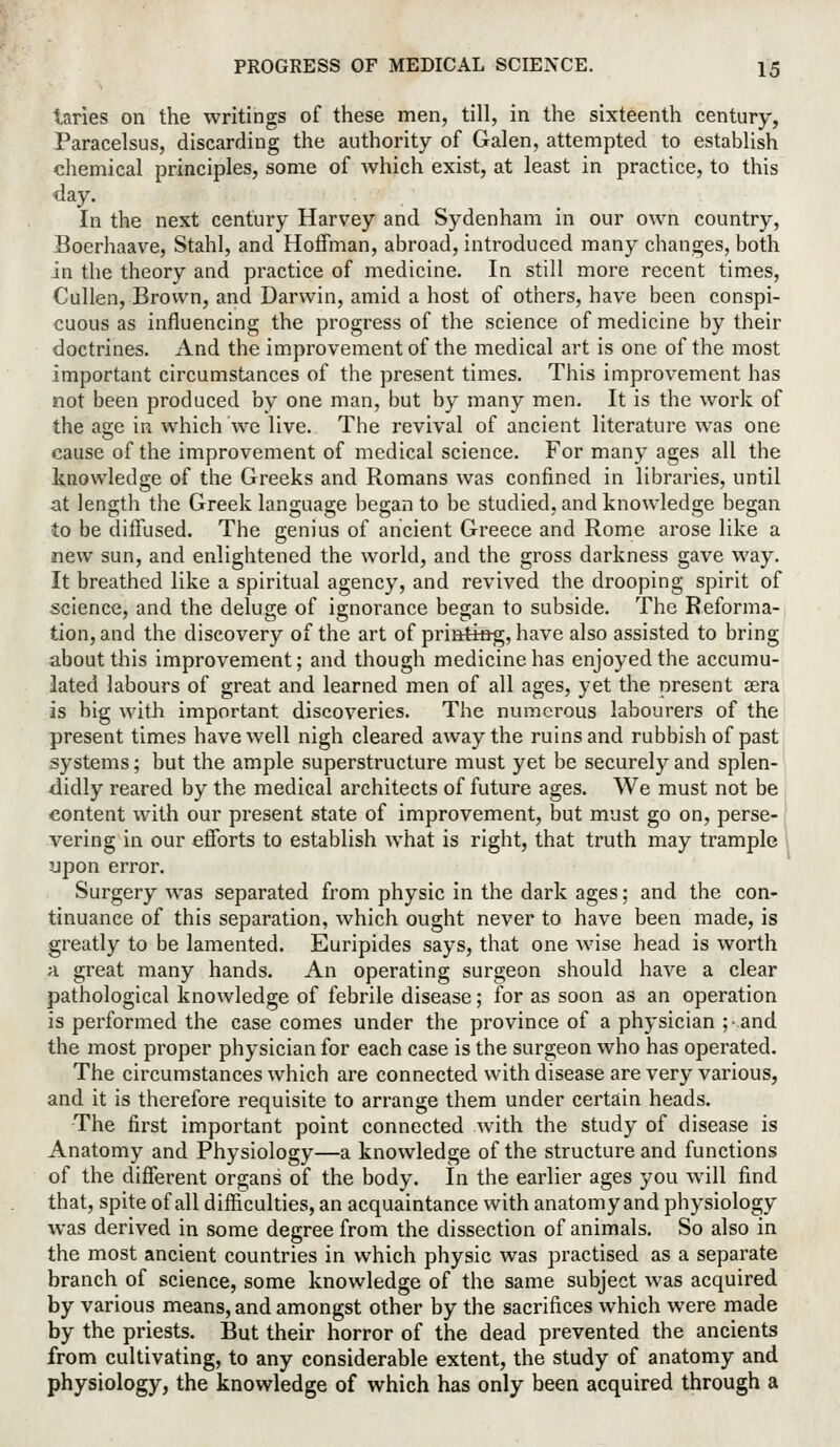 laries on the writings of these men, till, in the sixteenth century, Paracelsus, discarding the authority of Galen, attempted to establish chemical principles, some of Avhich exist, at least in practice, to this day. In the next century Harvey and Sydenham in our own country, Boerhaave, Stahl, and Hoffman, abroad, introduced many changes, both in the theory and practice of medicine. In still more recent times, Cullen, Brown, and Darwin, amid a host of others, have been conspi- cuous as influencing the progress of the science of medicine by their doctrines. And the improvement of the medical art is one of the most important circumstances of the present times. This improvement has not been produced by one man, but by many men. It is the work of the age in which we live. The revival of ancient literature was one cause of the improvement of medical science. For many ages all the knowledge of the Greeks and Romans was confined in libraries, until at length the Greek language began to be studied, and knowledge began to be diffused. The genius of ancient Greece and Rome arose like a new sun, and enlightened the world, and the gross darkness gave way. It breathed like a spiritual agency, and revived the drooping spirit of science, and the deluge of ignorance began to subside. The Reforma- tion, and the discovery of the art of printieg, have also assisted to bring about this improvement; and though medicine has enjoyed the accumu- lated labours of great and learned men of all ages, yet the present aera is big with important discoveries. The numerous labourers of the present times have well nigh cleared away the ruins and rubbish of past systems; but the ample superstructure must yet be securely and splen- didly reared by the medical architects of future ages. We must not be content with our present state of improvement, but must go on, perse- vering in our efforts to establish what is right, that truth may trample upon error. Surgery was separated from physic in the dark ages; and the con- tinuance of this separation, which ought never to have been made, is greatly to be lamented. Euripides says, that one wise head is worth a great many hands. An operating surgeon should have a clear pathological knowledge of febrile disease; for as soon as an operation is performed the case comes under the province of a physician ;and the most proper physician for each case is the surgeon who has operated. The circumstances which are connected with disease are very various, and it is therefore requisite to arrange them under certain heads. The first important point connected with the study of disease is Anatomy and Physiology—a knowledge of the structure and functions of the different organs of the body. In the earlier ages you will find that, spite of all difficulties, an acquaintance with anatomy and physiology was derived in some degree from the dissection of animals. So also in the most ancient countries in which physic was practised as a separate branch of science, some knowledge of the same subject was acquired by various means, and amongst other by the sacrifices which were made by the priests. But their horror of the dead prevented the ancients from cultivating, to any considerable extent, the study of anatomy and physiology, the knowledge of which has only been acquired through a