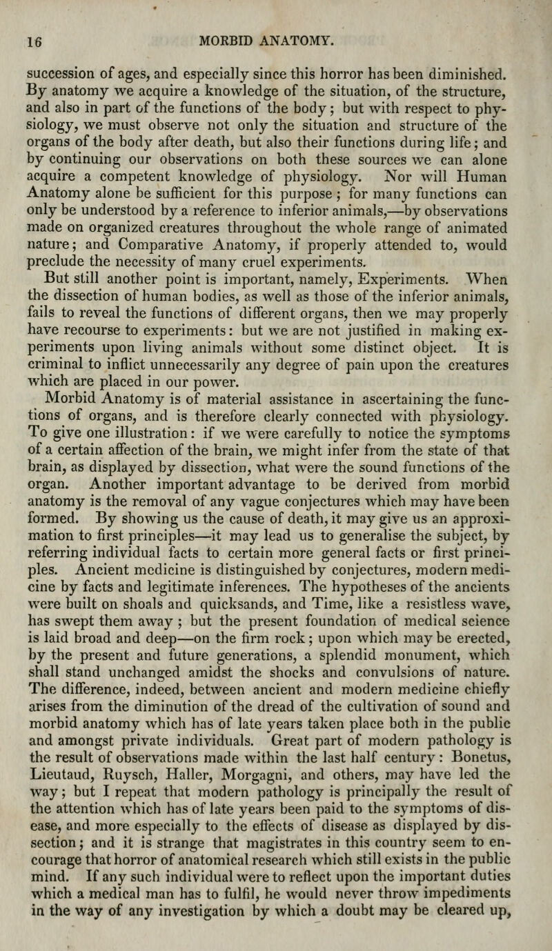 succession of ages, and especially since this horror has been diminished. By anatomy we acquire a knowledge of the situation, of the structure, and also in part of the functions of the body; but with respect to phy- siology, we must observe not only the situation and structure of the organs of the body after death, but also their functions during life; and by continuing our observations on both these sources we can alone acquire a competent knowledge of physiology. Nor will Human Anatomy alone be sufficient for this purpose ; for many functions can only be understood by a reference to inferior animals,—by observations made on organized creatures throughout the whole range of animated nature; and Comparative Anatomy, if properly attended to, would preclude the necessity of many cruel experiments. But still another point is important, namely. Experiments. When the dissection of human bodies, as well as those of the inferior animals, fails to reveal the functions of different organs, then we may properly have recourse to experiments: but we are not justified in making ex- periments upon living animals without some distinct object. It is criminal to inflict unnecessarily any degree of pain upon the creatures which are placed in our power. Morbid Anatomy is of material assistance in ascertaining the func- tions of organs, and is therefore clearly connected with physiology. To give one illustration: if we were carefully to notice the symptoms of a certain affection of the brain, we might infer from the state of that brain, as displayed by dissection, what were the sound functions of the organ. Another important advantage to be derived from morbid anatomy is the removal of any vague conjectures which may have been formed. By showing us the cause of death, it may give us an approxi- mation to first principles—it may lead us to generalise the subject, by referring individual facts to certain more general facts or first princi- ples. Ancient medicine is distinguished by conjectures, modern medi- cine by facts and legitimate inferences. The hypotheses of the ancients were built on shoals and quicksands, and Time, like a resistless wave, has swept them away ; but the present foundation of medical science is laid broad and deep—on the firm rock; upon which may be erected, by the present and future generations, a splendid monument, which shall stand unchanged amidst the shocks and convulsions of nature. The difference, indeed, between ancient and modern medicine chiefly arises from the diminution of the dread of the cultivation of sound and morbid anatomy which has of late years taken place both in the public and amongst private individuals. Great part of modern pathology is the result of observations made within the last half century : Bonetus, Lieutaud, Ruysch, Haller, Morgagni, and others, may have led the way; but I repeat that modern pathology is principally the result of the attention which has of late years been paid to the symptoms of dis- ease, and more especially to the effects of disease as displayed by dis- section ; and it is strange that magistrates in this country seem to en- courage that horror of anatomical research which still exists in the public mind. If any such individual were to reflect upon the important duties which a medical man has to fulfil, he would never throw impediments in the way of any investigation by which a doubt may be cleared up,