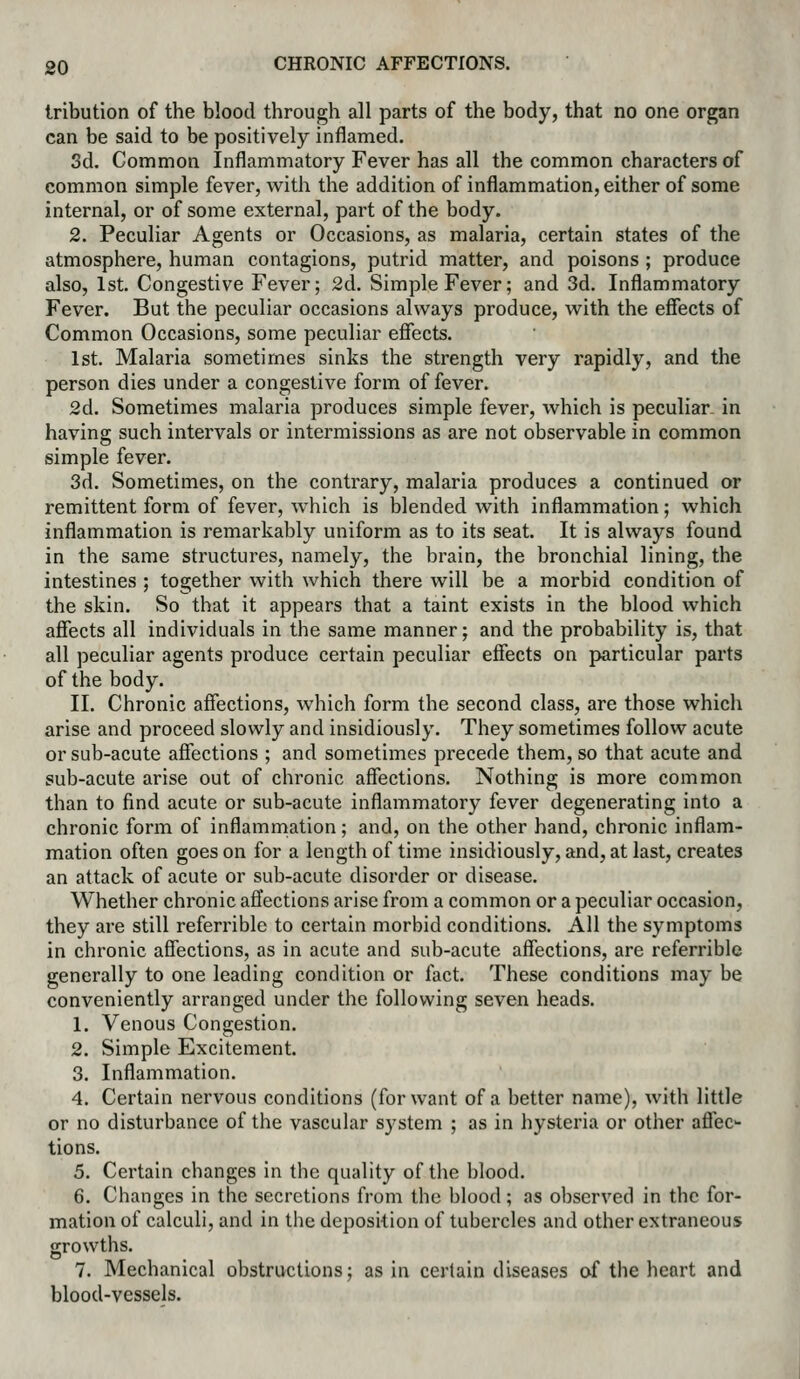 Iribution of the blood through all parts of the body, that no one organ can be said to be positively inflamed. 3d. Common Inflammatory Fever has all the common characters of common simple fever, with the addition of inflammation, either of some internal, or of some external, part of the body. 2. Peculiar Agents or Occasions, as malaria, certain states of the atmosphere, human contagions, putrid matter, and poisons ; produce also, 1st. Congestive Fever; 2d. Simple Fever; and 3d. Inflammatory Fever. But the peculiar occasions always produce, with the effects of Common Occasions, some peculiar efiects. 1st. Malaria sometimes sinks the strength very rapidly, and the person dies under a congestive form of fever. 2d. Sometimes malaria produces simple fever, which is peculiar, in having such intervals or intermissions as are not observable in common simple fever. 3d. Sometimes, on the contrary, malaria produces a continued or remittent form of fever, which is blended with inflammation; which inflammation is remarkably uniform as to its seat. It is always found in the same structures, namely, the brain, the bronchial lining, the intestines ; together with which there will be a morbid condition of the skin. So that it appears that a taint exists in the blood which afiects all individuals in the same manner; and the probability is, that all peculiar agents produce certain peculiar effects on particular parts of the body. II. Chronic affections, which form the second class, are those which arise and proceed slowly and insidiously. They sometimes follow acute or sub-acute affections ; and sometimes precede them, so that acute and sub-acute arise out of chronic affections. Nothing is more common than to find acute or sub-acute inflammatory fever degenerating into a chronic form of inflammation; and, on the other hand, chronic inflam- mation often goes on for a length of time insidiously, and, at last, creates an attack of acute or sub-acute disorder or disease. Whether chronic affections arise from a common or a peculiar occasion, they are still referrible to certain morbid conditions. AH the symptoms in chronic affections, as in acute and sub-acute affections, are referrible generally to one leading condition or fact. These conditions may be conveniently arranged under the following seven heads. 1. Venous Congestion. 2. Simple Excitement. 3. Inflammation. 4. Certain nervous conditions (for want of a better name), with little or no disturbance of the vascular system ; as in hysteria or other affec- tions. 5. Certain changes in the quality of the blood. 6. Changes in the secretions from the blood; as observed in the for- mation of calculi, and in the deposition of tubercles and other extraneous growths. 7. Mechanical obstructions; as in certain diseases of the heart and blood-vessels.