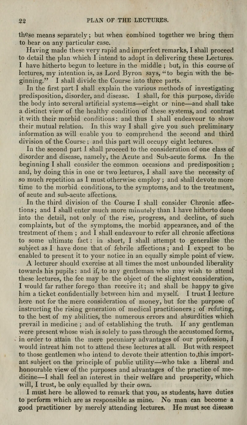 these means separately; but when combined together we bring them to bear on any particular case. Having made these very rapid and imperfect remarks, I shall proceed to detail the plan which I intend to adopt in delivering these Lectures. I have hitherto begun to lecture in the middle ; but, in this course of lectures, my intention is, as Lord Byron says, to begin with the be- ginning. I shall divide the Course into three parts. In the first part I shall explain the various methods of investigating predisposition, disorder, and disease. I shall, for this purpose, divide the body into several artificial systems—eight or nine—and shall take a distinct view of the healthy condition of these systems, and contrast it with their morbid conditions: and thus I shall endeavour to show their mutual relation. In this way I shall give you such preliminary information as will enable you to comprehend the second and third division of the Course ; and this part will occupy eight lectures. In the second part 1 shall proceed to the consideration of one class of disorder and disease, namely, the Acute and Sub-acute forms. In the beginning I shall consider the common occasions and predisposition ; and, by doing this in one or two lectures, I shall save the necessity of so much repetition as I must otherwise employ; and shall devote more time to the m.orbid conditions, to the symptoms, and to the treatment, of acute and sub-acute affections. In the third division of the Course I shall consider Chronic affec- tions; and I shall enter much more minutely than 1 have hitherto done into the detail, not only of the rise, progress, and decline, of such complaints, but of the symptoms, the morbid appearance, and of the treatment of them ; and I shall endeavour to refer all chronic affections to some ultimate fact: in short, I shall attempt to generalise the subject as I have done that of febrile affections ; and I expect to be enabled to present it to your notice in an equally simple point of view, A lecturer should exercise at all times the most unbounded liberality towards his pupils: and if, to any gentleman who may wish to attend these lectures, the fee may be the object of the slightest consideration, I would far rather forego than receive it; and shall be happy to give him a ticket confidentially between him and myself. I trust I lecture here not for the mere consideration of money, but for the purpose of instructing the rising generation of medical practitioners ; of refuting, to the best of my abilities, the numerous errors and absurdities which prevail in medicine ; and of establishing the truth. If any gentleman were present whose wish is solely to pass through the accustomed forms, in order to attain the mere pecuniary advantages of our profession, I would intreat him not to attend these lectures at all. But with respect to those gentlemen who intend to devote their attention to .this import- ant subject on the principle of public utility—who take a liberal and honourable view of the purposes and advantages of the practice of me- dicine—I shall feel an interest in their welfare and prosperity, which will, I trust, be only equalled by their own. I must here be allowed to remark that you, as students, have duties to perform which are as responsible as mine. No man can become a good practitioner by merely attending lectures. He must see disease