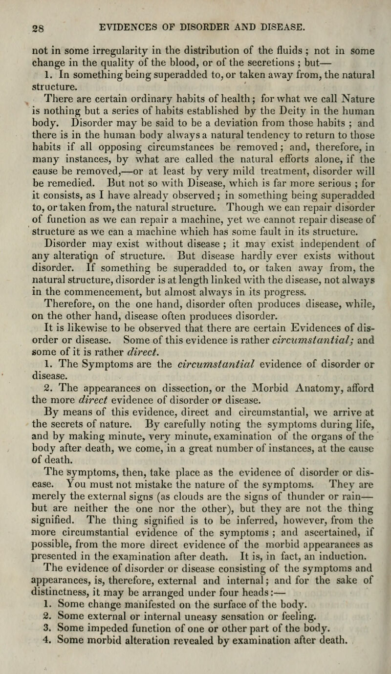 not in some irregularity in the distribution of the fluids ; not in some change in the quality of the blood, or of the secretions ; but— 1. In something being superadded to, or taken away from, the natural structure. There are certain ordinary habits of health; for what we call Nature is nothing but a series of habits established by the Deity in the human body. Disorder may be said to be a deviation from those habits ; and there is in the human body always a natural tendency to return to those habits if all opposing circumstances be removed; and, therefore, in many instances, by what are called the natural efforts alone, if the cause be removed,—or at least by very mild treatment, disorder will be remedied. But not so with Disease, which is far more serious ; for it consists, as I have already observed; in something being superadded to, or taken from, the natural structure. Though we can repair disorder of function as we can repair a machine, yet we cannot repair disease of structure as we can a machine which has some fault in its structure. Disorder may exist without disease ; it may exist independent of any alteration of structure. But disease hardly ever exists without disorder. If something be superadded to, or taken away from, the natural structure, disorder is at length linked with the disease, not always in the commencement, but almost always in its progress. Therefore, on the one hand, disorder often produces disease, while, on the other hand, disease often produces disorder. It is likewise to be observed that there are certain Evidences of dis- order or disease. Some of this evidence is rather circumstantial; and some of it is rather direct. 1. The Symptoms are the circumstantial evidence of disorder or disease. 2. The appearances on dissection, or the Morbid Anatomy, afford the more direct evidence of disorder or disease. By means of this evidence, direct and circumstantial, we arrive at the secrets of nature. By carefully noting the symptoms during life, and by making minute, very minute, examination of the organs of the body after death, we come, in a great number of instances, at the cause of death. The symptoms, then, take place as the evidence of disorder or dis- ease. You must not mistake the nature of the symptoms. They are merely the external signs (as clouds are the signs of thunder or rain— but are neither the one nor the other), but they are not the thing signified. The thing signified is to be inferred, however, from the more circumstantial evidence of the symptoms ; and ascertained, if possible, from the more direct evidence of the morbid appearances as presented in the examination after death. It is, in fact, an induction. The evidence of disorder or disease consisting of the symptoms and appearances, is, therefore, external and internal; and for the sake of distinctness, it may be arranged under four heads:— 1. Some change manifested on the surface of the body. 2. Some external or internal uneasy sensation or feeling. 3. Some impeded function of one or other part of the body. 4. Some morbid alteration revealed by examination after death.
