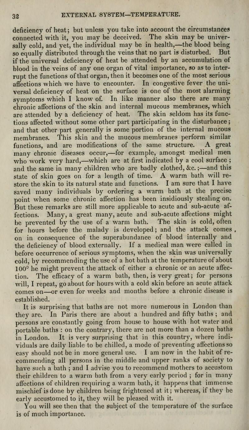 deficiency of heat; but unless you take into account the circumstances connected with it, you may be deceived. The skin may be univer- sally cold, and yet, the individual may be in health,—the blood being so equally distributed through the veins that no part is disturbed. But if the universal deficiency of heat be attended by an accumulation of blood in the veins of any one organ of vital importance, so as to inter- rupt the functions of that organ, then it becomes one of the most serious affections which we have to encounter. In congestive fever the uni- versal deficiency of heat on the surface is one of the most alarming symptoms which I know of. In like manner also there are many chronic affections of the skin and internal mucous membranes, which are attended by a deficiency of heat. The skin seldom has its func- tions affected without some other part participating in the disturbance; and that other part generally is some portion of the internal mucous membranes. This skin and the mucous membranes perform similar functions, and are modifications of the same structure. A great many chronic diseases occur,—for example, amongst medical men who work very hard,—which are at first indicated by a cool surface ; and the same in many children who are badly clothed, &c.;—and this state of skin goes on for a length of time. A warm bath will re- store the skin to its natural state and functions. I am sure that 1 have saved many individuals by ordering a warm bath at the precise point when some chronic affection has been insidiously stealing on. But these remarks are still more applicable to acute and sub-acute af- fections. Many, a great many, acute and sub-acute affections might be prevented by the use of a warm bath. The skin is cold, often for hours before the malady is developed; and the attack comes on in consequence of the superabundance of blood internally and the deficiency of blood externally. If a medical man were called in before occurrence of serious symptoms, when the skin was universally cold, by recommending the use of a hot bath at the temperature of about 100° he might prevent the attack of either a chronic or an acute affec- tion. The efficacy of a warm bath, then, is very great; for persons will, I repeat, go about for hours with a cold skin before an acute attack comes on—or even for weeks and months before a chronic disease is established. It is surprising that baths are not more numerous in London than they are. In Paris there are about a hundred and fifty baths ; and persons are constantly going from house to house with hot water and portable baths : on the contrary, there are not more than a dozen baths in London. It is very surprising that in this country, where indi- viduals are daily liable to be chilled, a mode of preventing affections so easy should not be in more general use. I am now in the habit of re- commending all persons in the middle and upper ranks of society to have such a bath ; and I advise you to recommend mothers to accustom their children to a warm bath from a very early period ; for in many affections of children requiring a warm bath, it happens that immense mischief is done by children being frightened at it; whereas, if they be early accustomed to it, they will be pleased with it. You will see then that the subject of the temperature of the surface is of much importance.