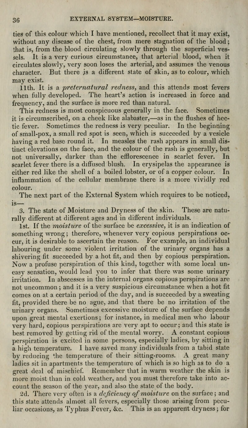 ties of this colour which I have mentioned, recollect that it may exist, without any disease of the chest, from mere stagnation of the hlood; that is, from the blood circulating slowly through the superficial ves- sels. It is a very curious circumstance, that arterial blood, when it circulates slowly, very soon loses the arterial, and assumes the venous character. But there is a different state of skin, as to colour, which may exist. 11th. It is d. preternatural redness, and this attends most fevers when fully developed. The heart's action is increased in force and frequency, and the surface is more red than natural. This redness is most conspicuous generally in the face. Sometimes it is circumscribed, on a cheek like alabaster,—as in the flushes of hec- tic fever. Sometimes the redness is very peculiar. In the beginning of small-pox, a small red spot is seen, which is succeeded by a vesicle having a red base round it. In measles the rash appears in small dis- tinct elevations on the face, and the colour of the rash is generally, but not universally, darker than the efflorescence in scarlet fever. In scarlet fever there is a diffused blush. In erysipelas the appearance is either red like the shell of a boiled lobster, or of a copper colour. In inflammation of the cellular membrane there is a more vividly red colour. The next part of the External System which requires to be noticed, is— 3. The state of Moisture and Dryness of the skin. These are natu- rally different at different ages and in different individuals. 1st. If the moisture of the surface be excessive, it is an indication of something wrong; therefore, whenever very copious perspirations oc- cur, it is desirable to ascertain the reason. For example, an individual labouring under some violent irritation of the urinary organs has a shivering fit succeeded by a hot fit, and then by copious perspiration. Now a profuse perspiration of this kind, together with some local un- easy sensation, would lead you to infer that there was some urinary irritation. In abscesses in the internal organs copious perspirations are not uncommon; and it is a very suspicious circunistance when a hot fit comes on at a certain period of the day, and is succeeded by a sweating fit, provided there be no ague, and that there be no irritation of the urinary organs. Sometimes excessive moisture of the surface depends upon great mental exertions; for instance, in medical men who labour very hard, copious perspirations are very apt to occur; and this state is best removed by getting rid of the mental worry. A constant copious perspiration is excited in some persons, especially ladies, by sitting in a high temperature. I have saved many individuals from a tabid state by reducing the temperature of their sitting-rooms. A great many ladies sit in apartments the temperature of which is so high as to do a great deal of mischief Remember that in warm weather the skin is more moist than in cold weather, and you must therefore take into ac- count the season of the year, and also the state of the body. 2d. There very often is a deficiency of moisture on the surface; and this state attends almost all fevers, especially those arising from pecu- liar occasions, as Typhus Fever, &.c. This is an apparent dryness; for