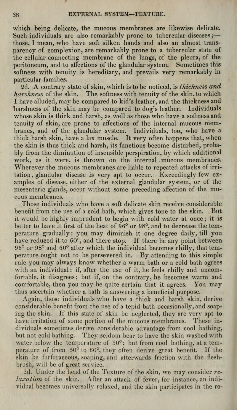 which being delicate, the mucous membranes are likewise delicate. Such individuals are also remarkably prone to tubercular diseases;— those, I mean, who have soft silken hands and also an almost trans- parency of complexion, are remarkably prone to a tubercular state of the cellular connecting membrane of the lungs, of the pleura, of the peritoneum, and to affections of the glandular system. Sometimes this softness with tenuity is hereditary, and prevails very remarkably in particular families. 2d. A contrary state of skin, which is to be noticed, is thickness and harshness of the skin. The softness with tenuity of the skin, to which I have alluded, may be compared to kid's leather, and the thickness and harshness of the skin may be compared to dog's leather. Individuals whose skin is thick and harsh, as well as those who have a softness and tenuity of skin, are prone to affections of the internal mucous mem- branes, and of the glandular system. Individuals, too, who have a thick harsh skin, have a lax muscle. It very often happens that, when the skin is thus thick and harsh, its functions become disturbed, proba- bly from the diminution of insensible perspiration, by which additional work, as it were, is thrown on the internal mucous membranes. Wherever the mucous membranes are liable to repeated attacks of irri- tation, glandular disease is very apt to occur. Exceedingly few ex- amples of disease, either of the external glandular system, or of the mesenteric glands, occur without some preceding affection of the mu- cous membranes. Those individuals who have a soft delicate skin receive considerable benefit from the use of a cold bath, which gives tone to the skin. But it would be highly imprudent to begin with cold water at once; it is better to have it first of the heat of 96° or 98°, and to decrease the tem- perature gradually: you may diminish it one degree daily, till you have reduced it to 60°, and there stop. If there be any point between 96° or 98° and 60° after which the individual becomes chill)^, that tem- perature ought not to be persevered in. By attending to this simple rule you may always know whether a warm bath or a cold bath agrees with an individual: if, after the use of it, he feels chilly and uncom- fortable, it disagrees; but if, on the contrary, he becomes warm and comfortable, then you may be quite certain that it agrees. You may thus ascertain whether a bath is answering a beneficial purpose. Again, those individuals who have a thick and harsh skin, derive considerable benefit from the use of a tepid bath occasionally, and soap- ing the skin. If this state of skin be neglected, they are very apt to have irritation of some portion of tiie mucous membranes. These in- dividuals sometimes derive considerable advantage from cool bathing, but not cold bathing. They seldom bear to have the skin washed with water below the temperature of 50°; but from cool bathing, at a tem- perature of from 50° to 60°, they often derive great benefit. If the skin be furfuraceous, soaping, and afterwards friction with the flesh- brush, will be of great service. 3d. Under tlie head of the Texture of the skin, wc may consider re- laxdtion of the skin. After an attack of fever, for instance, an indi- vidual becomes universally relaxed, and the skin participates in the ro-