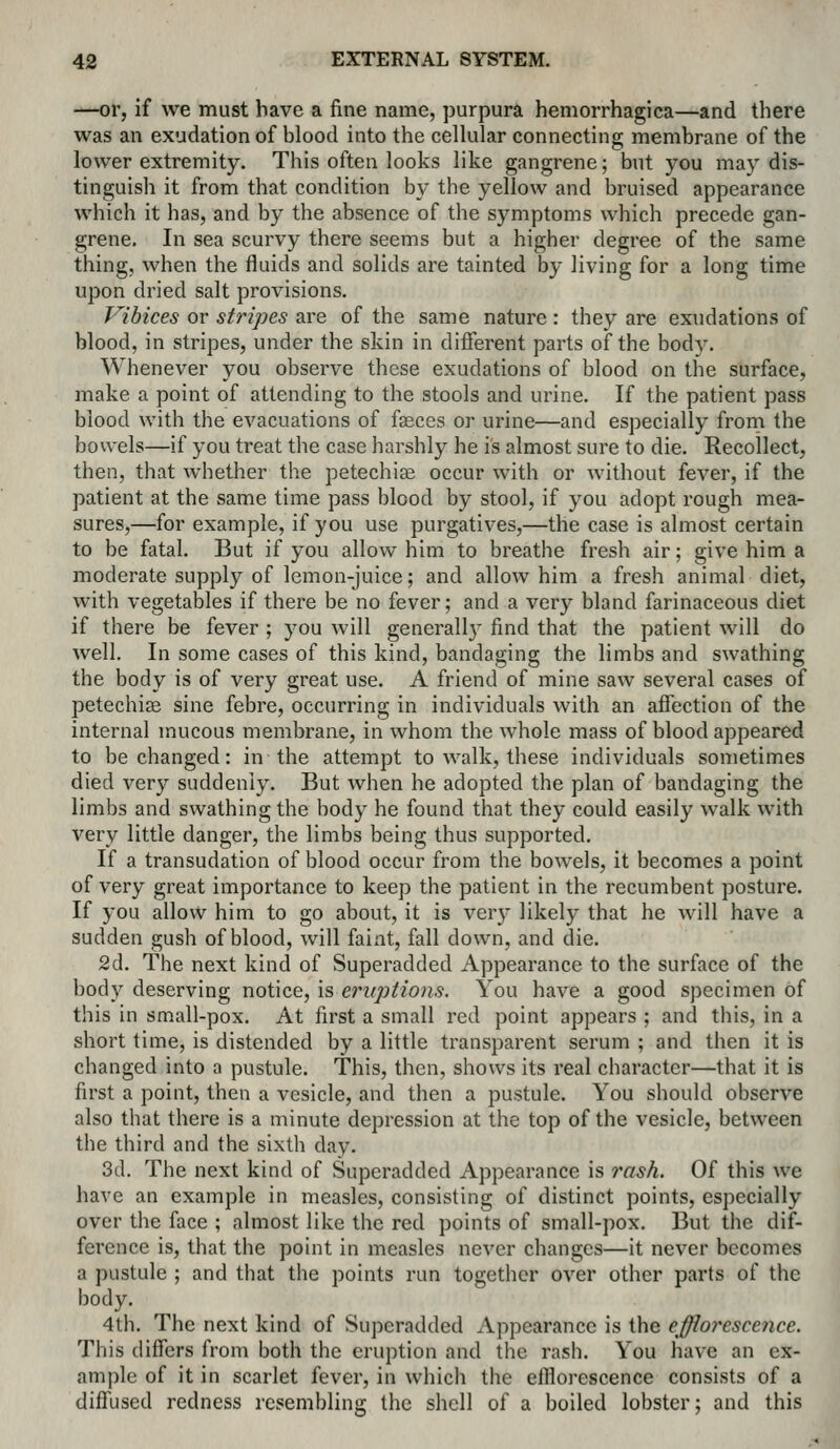 —or, if we must have a fine name, purpura hemorrhagica—and there was an exudation of blood into the cellular connecting membrane of the lower extremity. This often looks like gangrene; but you may dis- tinguish it from that condition by the yellow and bruised appearance which it has, and by the absence of the symptoms which precede gan- grene. In sea scurvy there seems but a higher degree of the same thing, when the fluids and solids are tainted by living for a long time upon dried salt provisions. Vibices or stripes are of the same nature: they are exudations of blood, in stripes, under the skin in different parts of the body. Whenever you observe these exudations of blood on the surface, make a point of attending to the stools and urine. If the patient pass blood with the evacuations of faeces or urine—and especially from the bowels—if you treat the case harshly he is almost sure to die. Recollect, then, that whether the petechise occur with or without fever, if the patient at the same time pass blood by stool, if you adopt rough mea- sures,—for example, if you use purgatives,—the case is almost certain to be fatal. But if you allow him to breathe fresh air; give him a moderate supply of lemon-juice; and allow him a fresh animal diet, with vegetables if there be no fever; and a very bland farinaceous diet if there be fever ; you will generally find that the patient will do well. In some cases of this kind, bandaging the limbs and swathing the body is of very great use. A friend of mine saw several cases of petechias sine febre, occurring in individuals with an aflection of the internal mucous membrane, in whom the whole mass of blood appeared to be changed: in the attempt to walk, these individuals sometimes died very suddenly. But when he adopted the plan of bandaging the limbs and swathing the body he found that they could easily walk with A'ery little danger, the limbs being thus supported. If a transudation of blood occur from the bowels, it becomes a point of very great importance to keep the patient in the recumbent posture. If you allow him to go about, it is very likely that he will have a sudden gush of blood, will faint, fall down, and die. 2d. The next kind of Superadded Appearance to the surface of the body deserving notice, is eruptions. You have a good specimen of this in small-pox. At first a small red point appears ; and this, in a short time, is distended by a little transparent serum ; and then it is changed into a pustule. This, then, shows its real character—that it is first a point, then a vesicle, and then a pustule. You should observe also that there is a minute depression at the top of the vesicle, between the third and the sixth day. 3d. The next kind of Superadded Appearance is rash. Of this we have an example in measles, consisting of distinct points, especially over the face ; almost like the red points of small-pox. But the dif- ference is, that the pouit in measles never changes—it never becomes a pustule ; and tliat the points run together over other parts of the body. 4th. The next kind of Superadded Appearance is the efflorescence. This differs from both the eruption and the rash. You have an ex- ample of it in scarlet fever, in which the efilorescence consists of a diffused redness resembling the shell of a boiled lobster; and this
