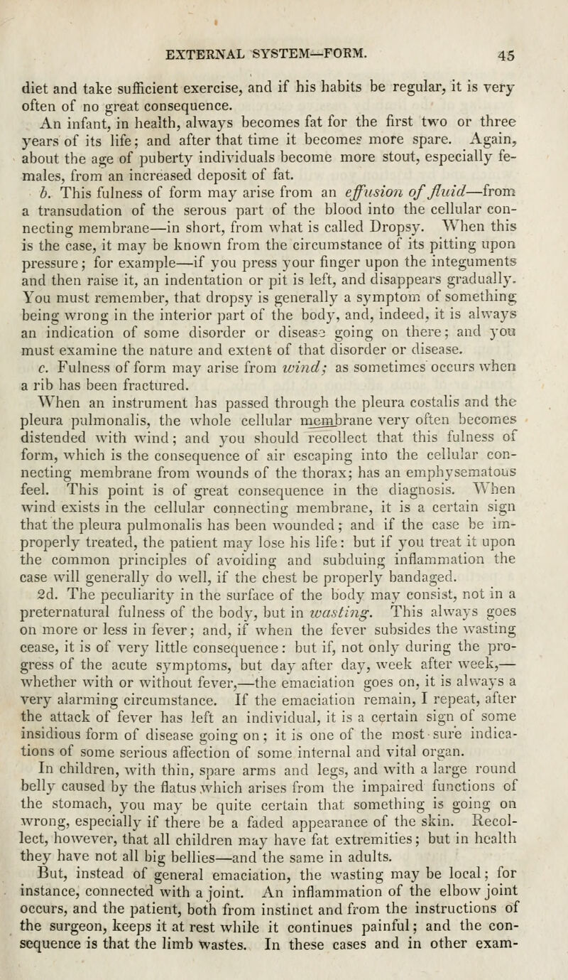 diet and take sufficient exercise, and if his habits be regular, it is very often of no great consequence. An infant, in health, always becomes fat for the first two or three years of its life; and after that time it becomes more spare. Again, about the age of puberty individuals become more stout, especially fe- males, from an increased deposit of fat. b. This fulness of form may arise from an effusion of fluid—from a transudation of the serous part of the blood into the cellular con- necting membrane—in short, from what is called Dropsy. When this is the case, it may be known from the circumstance of its pitting upon pressure; for example—if you press your finger upon the integuments and then raise it, an indentation or pit is left, and disappears gradually. You must remember, that dropsy is generally a symptom of something being wrong in the interior part of the body, and, indeed, it is always an indication of some disorder or disease going on there; and you must examine the nature and extent of that disorder or disease. c. Fulness of form may arise from ivind; as sometimes occurs when a rib has been fractured. When an instrument has passed through the pleura costalis and the pleura pulmonalis, the whole cellular niembrane very often becomes distended with wind; and you should recollect that this fulness of form, which is the consequence of air escaping into the cellular con- necting membrane from wounds of the thorax; has an emphysematous feel. This point is of great consequence in the diagnosis. ^\hen w4nd exists in the cellular connecting membrane, it is a certain sign that the pleura pulmonalis has been wounded; and if the case be im- properly treated, the patient may lose his life: but if you treat it upon the common principles of avoiding and subduing inflammation the case will generally do well, if the chest be properly bandaged. 2d. The peculiarity in the surface of the body may consist, not in a preternatural fulness of the body, but in toasting. This always goes on more or less in fever; and, if when the fever subsides the wasting cease, it is of very little consequence: but if, not only during the pro- gress of the acute symptoms, but day after day, week after week,— whether with or without fever,—the emaciation goes on, it is always a very alarming circumstance. If the emaciation remain, I repeat, after the attack of fever has left an individual, it is a certain sign of some insidious form of disease going on ; it is one of the most sure indica- tions of some serious affection of some internal and vital organ. In children, with thin, spare arms and legs, and with a large round belly caused by the flatus which arises from the impaired functions of the stomach, you may be quite certain that something is going on wrong, especially if there be a faded appearance of the skin. Recol- lect, however, that all children may have fat extremities; but in health they have not all big bellies—and the same in adults. But, instead of general emaciation, the wasting may be local; for instance, connected with a joint. An inflammation of the elbow joint occurs, and the patient, both from instinct and from the instructions of the surgeon, keeps it at rest while it continues painful; and the con- sequence is that the limb wastes. In these cases and in other exam-