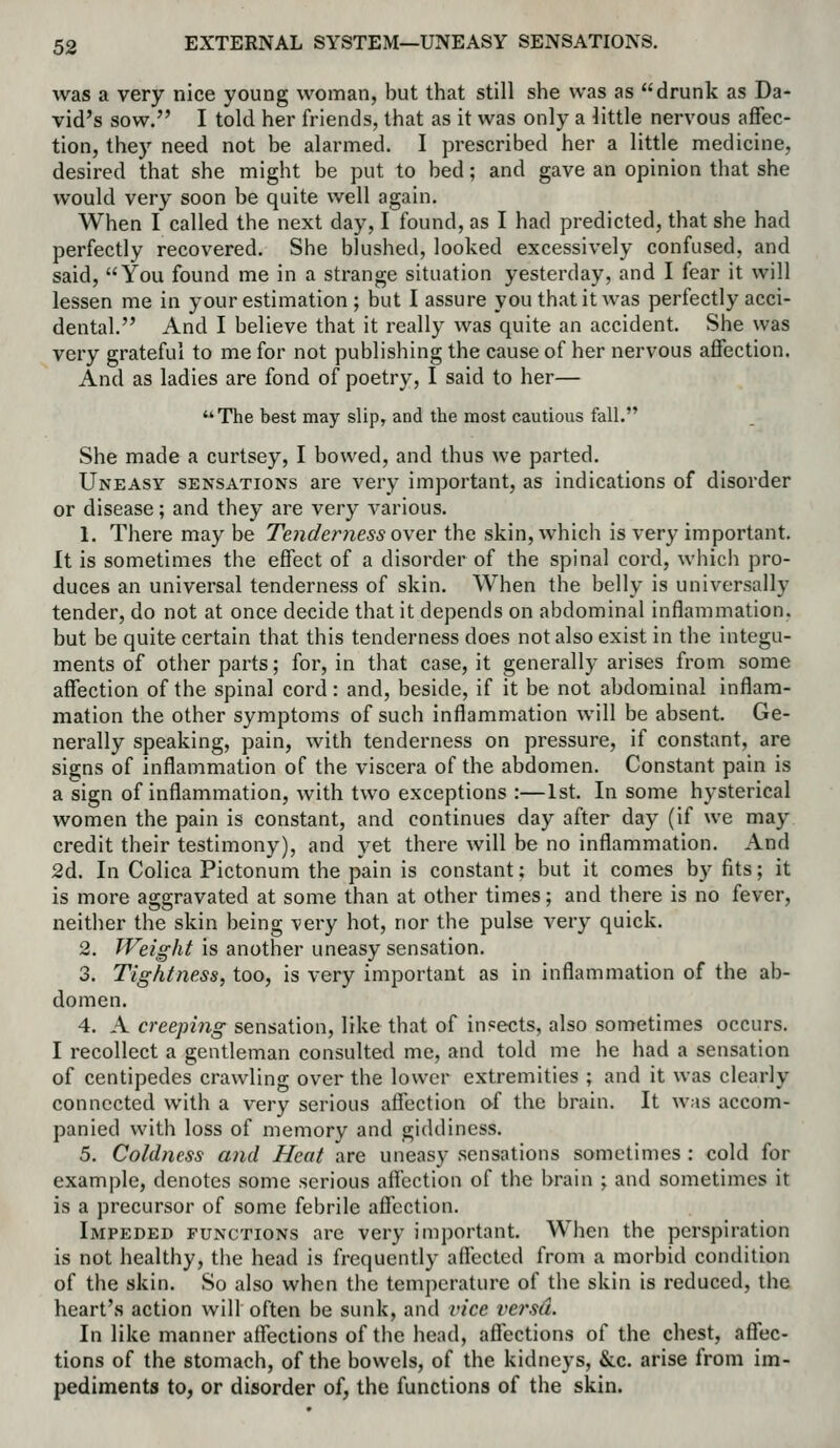 was a very nice young woman, but that still she was as drunk as Da- vid's sow. I told her friends, that as it was only a little nervous affec- tion, they need not be alarmed. I prescribed her a little medicine, desired that she might be put to bed; and gave an opinion that she would very soon be quite well again. When I called the next day, I found, as I had predicted, that she had perfectly recovered. She blushed, looked excessively confused, and said, You found me in a strange situation yesterday, and I fear it will lessen me in your estimation; but I assure you that it was perfectly acci- dental. And I believe that it really was quite an accident. She was very grateful to me for not publishing the cause of her nervous aflfection. And as ladies are fond of poetry, I said to her— '*The best may slip, and the most cautious fall. She made a curtsey, I bowed, and thus we parted. Uneasy sensations are very important, as indications of disorder or disease; and they are very various. 1. There may be Tenderness o\eY the skin, which is very important. It is sometimes the effect of a disorder of the spinal cord, which pro- duces an universal tenderness of skin. When the belly is universally tender, do not at once decide that it depends on abdominal inflammation, but be quite certain that this tenderness does not also exist in the integu- ments of other parts; for, in that case, it generally arises from some affection of the spinal cord: and, beside, if it be not abdominal inflam- mation the other symptoms of such inflammation will be absent. Ge- nerally speaking, pain, with tenderness on pressure, if constant, are signs of inflammation of the viscera of the abdomen. Constant pain is a sign of inflammation, with two exceptions :—1st. In some hysterical women the pain is constant, and continues day after day (if we may credit their testimony), and yet there will be no inflammation. And 2d. In Colica Pictonum the pain is constant; but it comes by fits; it is more aggravated at some than at other times; and there is no fever, neither the skin being very hot, nor the pulse very quick. 2. Weight is another uneasy sensation. 3. Tightness, too, is very important as in inflammation of the ab- domen. 4. A creeping sensation, like that of insects, also sometimes occurs. I recollect a gentleman consulted me, and told me he had a sensation of centipedes crawling over the lower extremities ; and it was clearly connected with a very serious affection of the brain. It was accom- panied with loss of memory and giddiness. 5. Coldness and Heat are uneasy sensations sometimes : cold for example, denotes some serious affection of the brain ; and sometimes it is a precursor of some febrile affection. Impeded functions are very important. When the perspiration is not healthy, the head is frequently affected from a morbid condition of the skin. So also when the temperature of the skin is reduced, the heart's action will often be sunk, and vice ve7\sd. In like manner affections of the head, affections of the chest, affec- tions of the stomach, of the bowels, of the kidneys, &c. arise from im- pediments to, or disorder of, the functions of the skin.