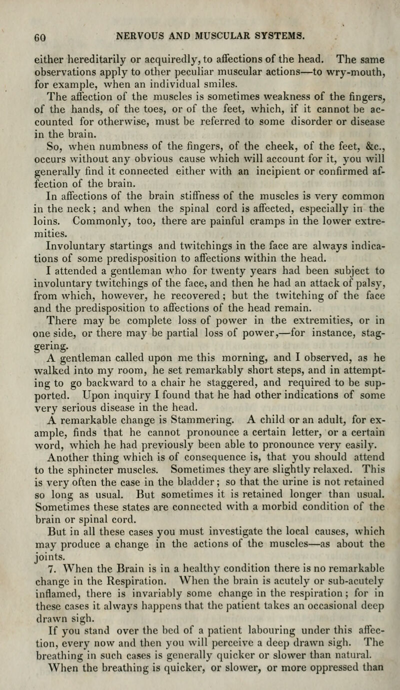 either hereditarily or acquiredly, to aflfections of the head. The same observations apply to other peculiar muscular actions—to wry-mouth, for example, when an individual smiles. The affection of the muscles is sometimes weakness of the fingers, of the hands, of the toes, or of the feet, which, if it cannot be ac- counted for otherwise, must be referred to some disorder or disease in the brain. So, when numbness of the fingers, of the cheek, of the feet, &c., occurs without any obvious cause which will account for it, you will generally find it connected either with an incipient or confirmed af- fection of the brain. In affections of the brain stiffness of the muscles is very common in the neck; and when the spinal cord is affected, especially in the loins. Commonly, too, there are painful cramps in the lower extre- mities. Involuntary startings and twitchings in the face are always indica- tions of some predisposition to affections within the head. I attended a gentleman who for twenty years had been subject to involuntary twitchings of the face, and then he had an attack of palsy, from which, however, he recovered; but the twitching of the face and the predisposition to affections of the head remain. There may be complete loss of power in the extremities, or in one side, or there may be partial loss of power,—for instance, stag- gering. A gentleman called upon me this morning, and I observed, as he walked into my room, he set remarkably short steps, and in attempt- ing to go backward to a chair he staggered, and required to be sup- ported. Upon inquiry I found that he had other indications of some very serious disease in the head, A remarkable change is Stammering. A child or an adult, for ex- ample, finds that he cannot pronounce a certain letter, or a certain word, which he had previously been able to pronounce very easily. Another thing which is of consequence is, that you should attend to the sphincter muscles. Sometimes they are slightly relaxed. This is very often the case in the bladder; so that the urine is not retained so long as usual. But sometimes it is retained longer than usual. Sometimes these states are connected with a morbid condition of the brain or spinal cord. But in all these cases you must investigate the local causes, which may produce a change in the actions of the muscles—as about the joints. 7. When the Brain is in a healthy condition there is no remarkable change in the Respiration. When the brain is acutely or sub-acutely inflamed, there is invariably some change in the respiration ; for in these cases it always happens that the patient takes an occasional deep drawn sigh. If you stand over the bed of a patient labouring under this affec- tion, every now and then you will perceive a deep drawn sigh. The breathing in such cases is generally quicker or slower than natural. When the breathing is quicker, or slower, or more oppressed than