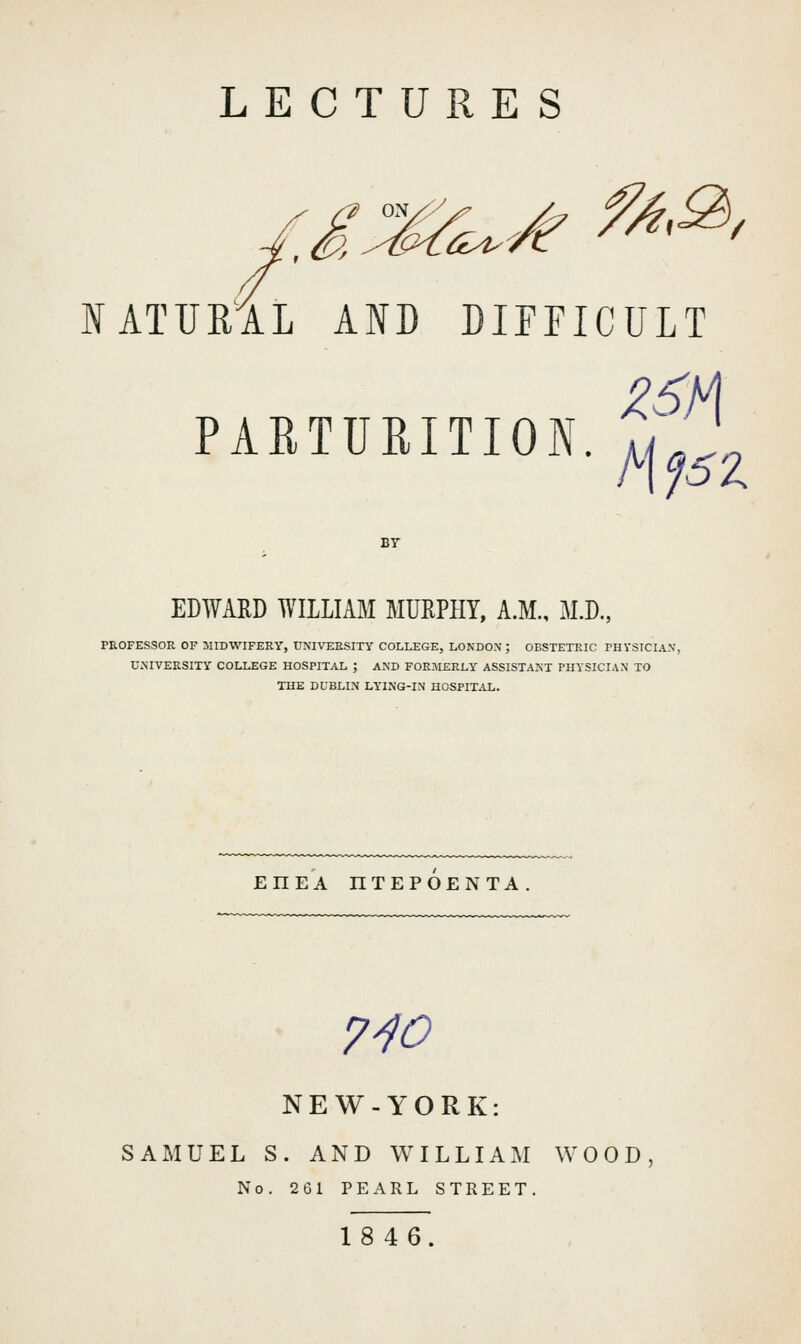 /e f^^, lATUEAL AID DIFFICULT PAETURITION. y^l ' BT EDWARD WILLIAM MURPHY, A.M., M.D., PROFESSOR OF MIDWIFERY, UNIVERSITY COLLEGE, LONDON; OBSTETRIC rHVSTCIA.V, UNIVERSITY COLLEGE HOSPITAL ; AND FORMERLY ASSISTANT PHYSICIAN TO THE DUBLIN LYING-IN HOSPITAL. EHEA HTEPOENTA 7^0 NEW-YORK: SAMUEL S. AND WILLIAM WOOD No. 261 PEARL STREET. 1846.