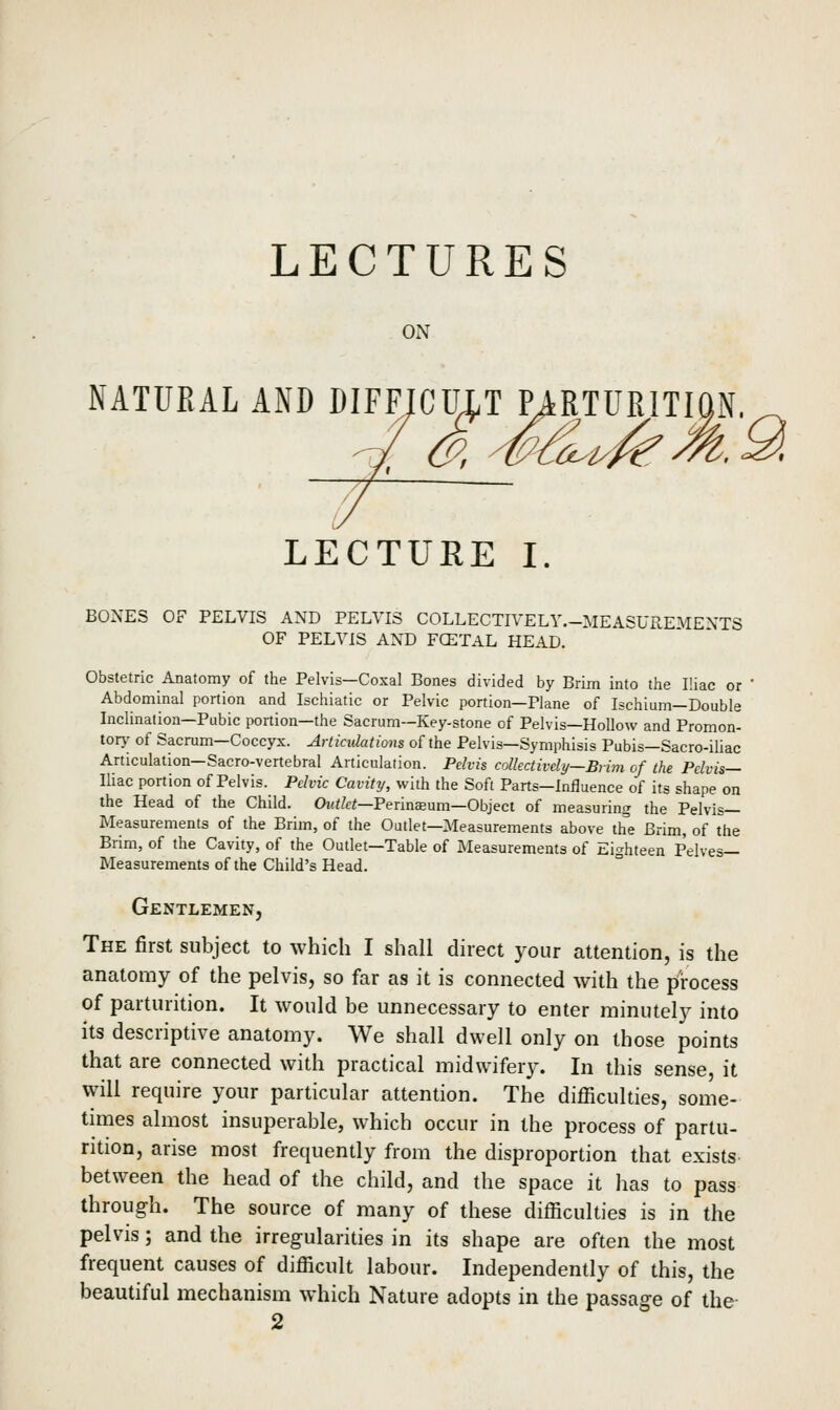 LECTURES ON NATURAL AND DIFFJCMT MRTURITION. LECTUEE I. BONES OF PELVIS AND PELVIS COLLECTR^ELY.-MEASUREMENTS OF PELVIS AND FCETAL HEAD. Obstetric Anatomy of the Pelvis—Coxal Bones divided by Brim into the Iliac or Abdominal portion and Ischiatic or Pelvic portion—Plane of Ischium—Double Inclination-Pubic portion—the Sacrum—Key-stone of Pelvis—Hollow and Promon- tor}^ of Sacrum—Coccyx. Arliadations of the Pelvis—Symphisis Pubis—Sacro-iliac Articulation—Sacro-vertebral Articulation. Pelvis collectively—Brim of the Pelvis— lUac portion of Pelvis. Pelvic Cavity, with the Soft Parts-Influence of its shape on the Head of the Child. Ow</e«—Perinceum—Object of measuring the Pelvis- Measurements of the Brim, of the Outlet—Measurements above th'e Brim, of the Brim, of the Cavity, of the Outlet—Table of Measurements of Eighteen Pelves- Measurements of the Child's Head. Gentlemen, The first subject to which I shall direct your attention, is the anatomy of the pelvis, so far as it is connected with the process of parturition. It would be unnecessary to enter minutely into its descriptive anatomy. We shall dwell only on those points that are connected with practical midwifery. In this sense, it will require your particular attention. The difficulties, some- times almost insuperable, which occur in the process of partu- rition, arise most frequently from the disproportion that exists between the head of the child, and the space it has to pass through. The source of many of these difficulties is in the pelvis; and the irregularities in its shape are often the most frequent causes of difficult labour. Independently of this, the beautiful mechanism which Nature adopts in the passage of the