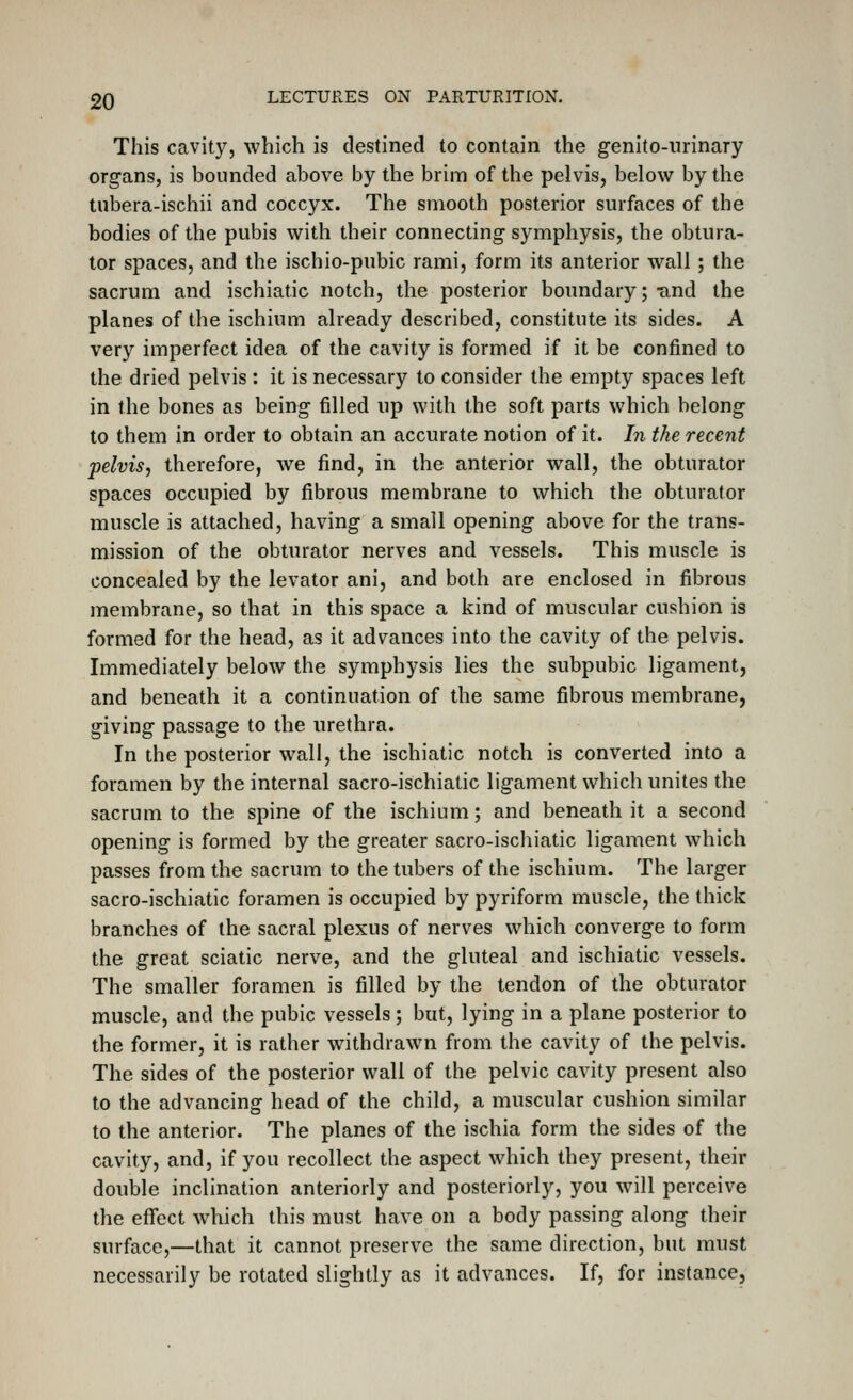 This cavity, which is destined to contain the genito-iirinary organs, is bounded above by the brim of the pelvis, below by the tnbera-ischii and coccyx. The smooth posterior surfaces of the bodies of the pubis with their connecting symphysis, the obtura- tor spaces, and the ischio-pubic rami, form its anterior wall ; the sacrum and ischiatic notch, the posterior boundary; -and the planes of the ischium already described, constitute its sides. A very imperfect idea of the cavity is formed if it be confined to the dried pelvis : it is necessary to consider the empty spaces left in the bones as being filled up with the soft parts which belong to them in order to obtain an accurate notion of it. In the recent pelvis, therefore, we find, in the anterior wall, the obturator spaces occupied by fibrous membrane to which the obturator muscle is attached, having a small opening above for the trans- mission of the obturator nerves and vessels. This muscle is concealed by the levator ani, and both are enclosed in fibrous membrane, so that in this space a kind of muscular cushion is formed for the head, as it advances into the cavity of the pelvis. Immediately below the symphysis lies the subpubic ligament, and beneath it a continuation of the same fibrous membrane, giving passage to the urethra. In the posterior wall, the ischiatic notch is converted into a foramen by the internal sacro-ischiatic ligament which unites the sacrum to the spine of the ischium; and beneath it a second opening is formed by the greater sacro-ischiatic ligament which passes from the sacrum to the tubers of the ischium. The larger sacro-ischiatic foramen is occupied by pyriform muscle, the thick branches of the sacral plexus of nerves which converge to form the great sciatic nerve, and the gluteal and ischiatic vessels. The smaller foramen is filled by the tendon of the obturator muscle, and the pubic vessels; but, lying in a plane posterior to the former, it is rather withdrawn from the cavity of the pelvis. The sides of the posterior wall of the pelvic cavity present also to the advancing head of the child, a muscular cushion similar to the anterior. The planes of the ischia form the sides of the cavity, and, if you recollect the aspect which they present, their double inclination anteriorly and posteriorly, you will perceive the effect which this must have on a body passing along their surface,—that it cannot preserve the same direction, but must necessarily be rotated slightly as it advances. If, for instance,