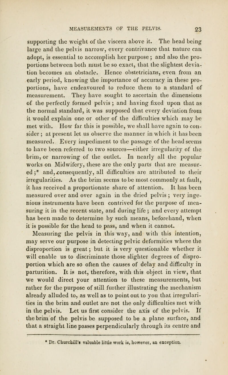 supporting the weight of the viscera above it. The head being large and the pelvis narrow, every contrivance that nature can adopt, is essential to accomplish her purpose; and also the pro- portions between both must be so exact, that the slightest devia- tion becomes an obstacle. Hence obstetricians, even from an early period, knowing the importance of accuracy in these pro- portions, have endeavoured to reduce them to a standard of measurement. They have sought to ascertain the dimensions of the perfectly formed pelvis ; and having fixed upon that as the normal standard, it was supposed that every deviation from it would explain one or other of the difficulties which may be met with. How far this is possible, we shall have again to con- sider; at present let us observe the manner in whicli it has been measured. Every impediment to the passage of the head seems to have been referred to two sources—either irregularity of the brim, or narrowing of the outlet. In nearly all the popular works on Midwifery, these are the only parts that are measur- ed ;* and,consequently, all difficulties are attributed to their irregularities. As the brim seems to be most commonly at fault, it has received a proportionate share of attention. It has been measured over and over again in the dried pelvis ; very inge- nious instruments have been contrived for the purpose of mea- suring it in the recent state, and during life ; and every attempt has been made to determine by such means, beforehand, when it is possible for the head to pass, and when it cannot. Measuring the pelvis in this way, and with this intention, may serve our purpose in detecting pelvic deformities where the disproportion is great; but it is very questionable whether it will enable us to discriminate those slighter degrees of dispro- portion which are so often the causes of delay and difficulty in parturition. It is not, therefore, with this object in view, that we would direct your attention to these measurements, but rather for the purpose of still further illustrating the mechanism already alluded to, as well as to point out to you that irregulari- ties in the brim and outlet are not the only difficulties met with in the pelvis. Let us first consider the axis of the pelvis. If the brim of the pelvis be supposed to be a plane surface, and that a straight line passes perpendicularly through its centre and * Dr. Churchill's valuable little work is, however, an exception.