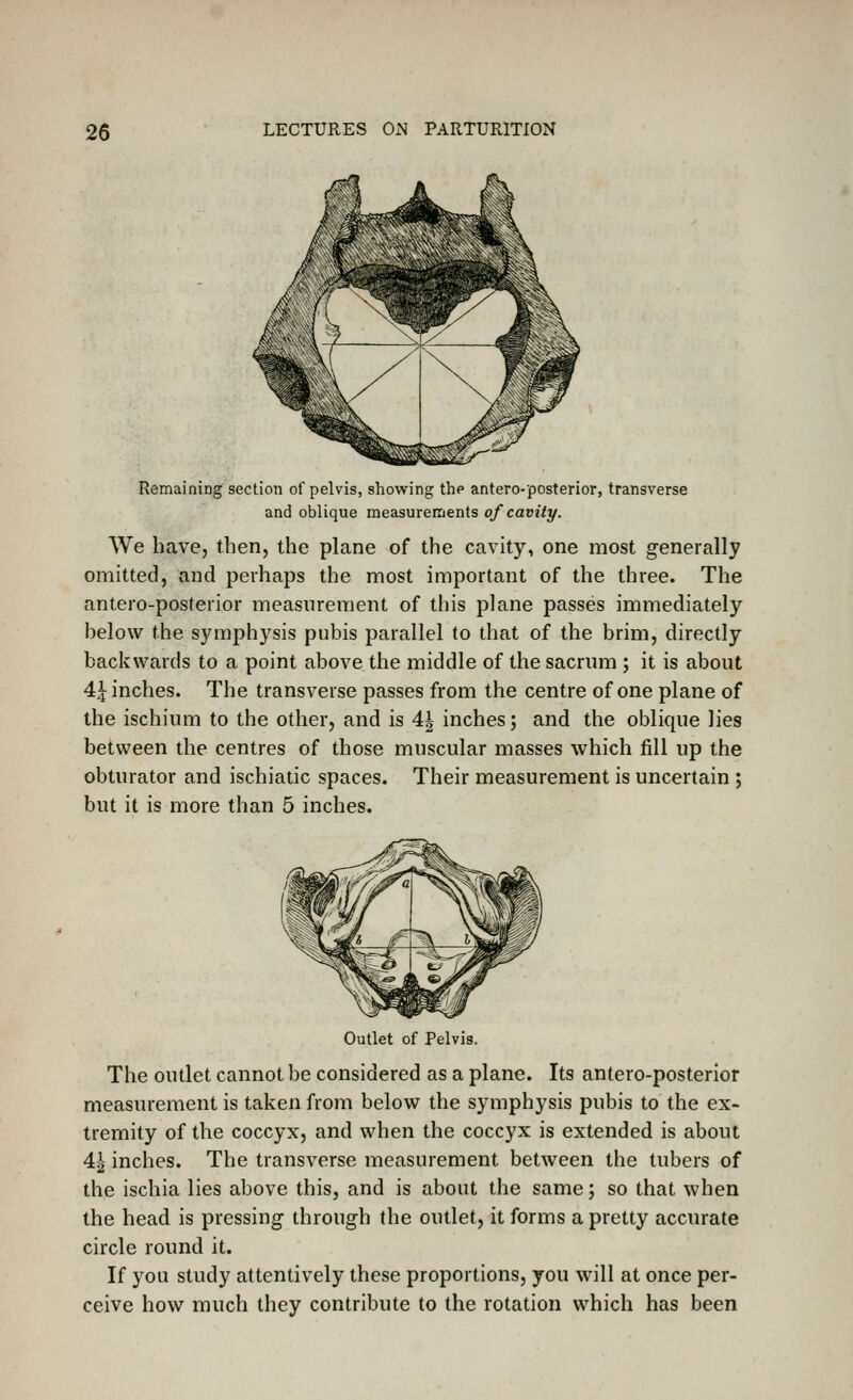 Remaining section of pelvis, showing the antero-posterior, transverse and oblique measurements of cavity. We have, then, the plane of the cavity, one most generally omitted, and perhaps the most important of the three. The antero-posterior measurement of this plane passes immediately helow the symphysis pubis parallel to that of the brim, directly backwards to a point above the middle of the sacrum ; it is about 4,^ inches. The transverse passes from the centre of one plane of the ischium to the other, and is 4| inches; and the oblique lies between the centres of those muscular masses which fill up the obturator and ischiatic spaces. Their measurement is uncertain ; but it is more than 5 inches. Outlet of Pelvis. The outlet cannot be considered as a plane. Its antero-posterior measurement is taken from below the symphysis pubis to the ex- tremity of the coccyx, and when the coccyx is extended is about A\ inches. The transverse measurement between the tubers of the ischia lies above this, and is about the same; so that when the head is pressing through the outlet, it forms a pretty accurate circle round it. If you study attentively these proportions, you will at once per- ceive how much they contribute to the rotation which has been