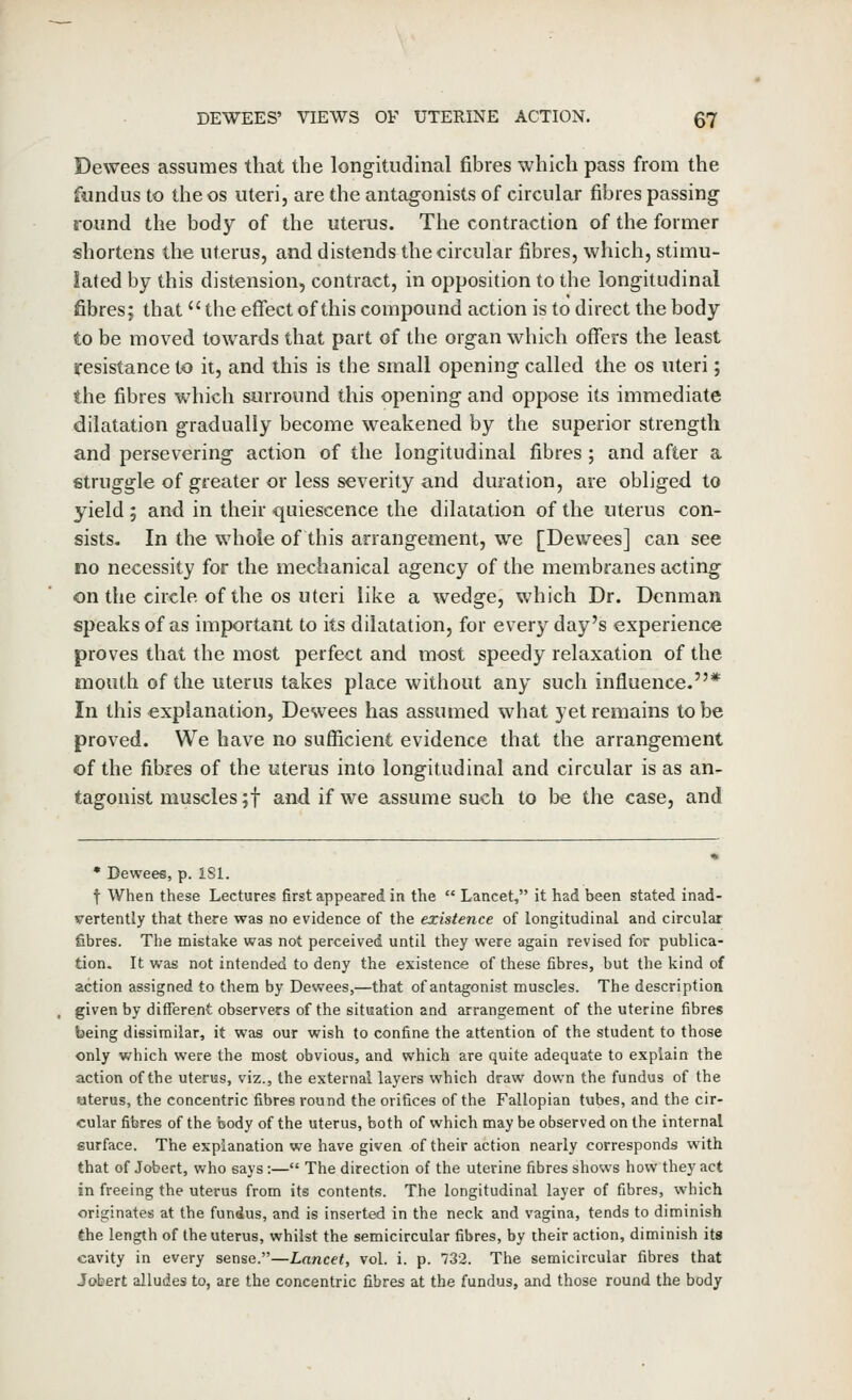 Dewees assumes that the longitudinal fibres which pass from the fundus to the os uteri, are the antagonists of circular fibres passing found the body of the uterus. The contraction of the former shortens the uterus, and distends the circular fibres, which, stimu- lated by this distension, contract, in opposition to the longitudinal fibres; that the effect of this compound action is to direct the body to be moved towards that part of the organ which offers the least resistance to it, and this is the small opening called the os uteri; the fibres which surround this opening and oppose its immediate dilatation gradually become weakened by the superior strength and persev ering action of the longitudinal fibres ; and after a struggle of greater or less severity and duration, are obliged to yield 5 and in their quiescence the dilatation of the uterus con- sists. In the whole of this arrangement, we [Dewees] can see no necessity for the mechanical agency of the membranes acting on the circle of the OS uteri like a wedge, which Dr. Dcnman speaks of as important to its dilatation, for every day's experience proves that the most perfect and most speedy relaxation of the mouth of the uterus takes place without any such influence.* In this explanation, Desvees has assumed what yet remains to be proved. We have no sufiicient evidence that the arrangement of the fibres of the uterus into longitudinal and circular is as an- tagonist muscles ;t and if we assume such to be the case, and • Dewees, p. iSl. t When these Lectures first appeared in the  Lancet, it had been stated inad- vertently that there was no evidence of the existence of longitudinal and circular fibres. The mistake was not perceived until they were again revised for publica- tion. It was not intended to deny the existence of these fibres, but the kind of action assigned to them by Dewees,—that of antagonist muscles. The description given by different observers of the situation and arrangement of the uterine fibres being dissimilar, it was our wish to confine the attention of the student to those only which were the most obvious, and which are quite adequate to explain the action of the uterus, viz., the external layers which draw down the fundus of the aterus, the concentric fibres round the orifices of the Fallopian tubes, and the cir- cular fibres of the body of the uterus, both of which may be observed on the internal surface. The explanation we have given of their action nearly corresponds with that of Jobert, v/ho says:— The direction of the uterine fibres shows how they act in freeing the uterus from its contents. The longitudinal layer of fibres, which originates at the fundus, and is inserted in the neck and vagina, tends to diminish the length of the uterus, whilst the semicircular fibres, by their action, diminish its cavity in every sense.—Lancet, vol. i. p. 732. The semicircular fibres that Jobert alludes to, are the concentric fibres at the fundus, and those round the body